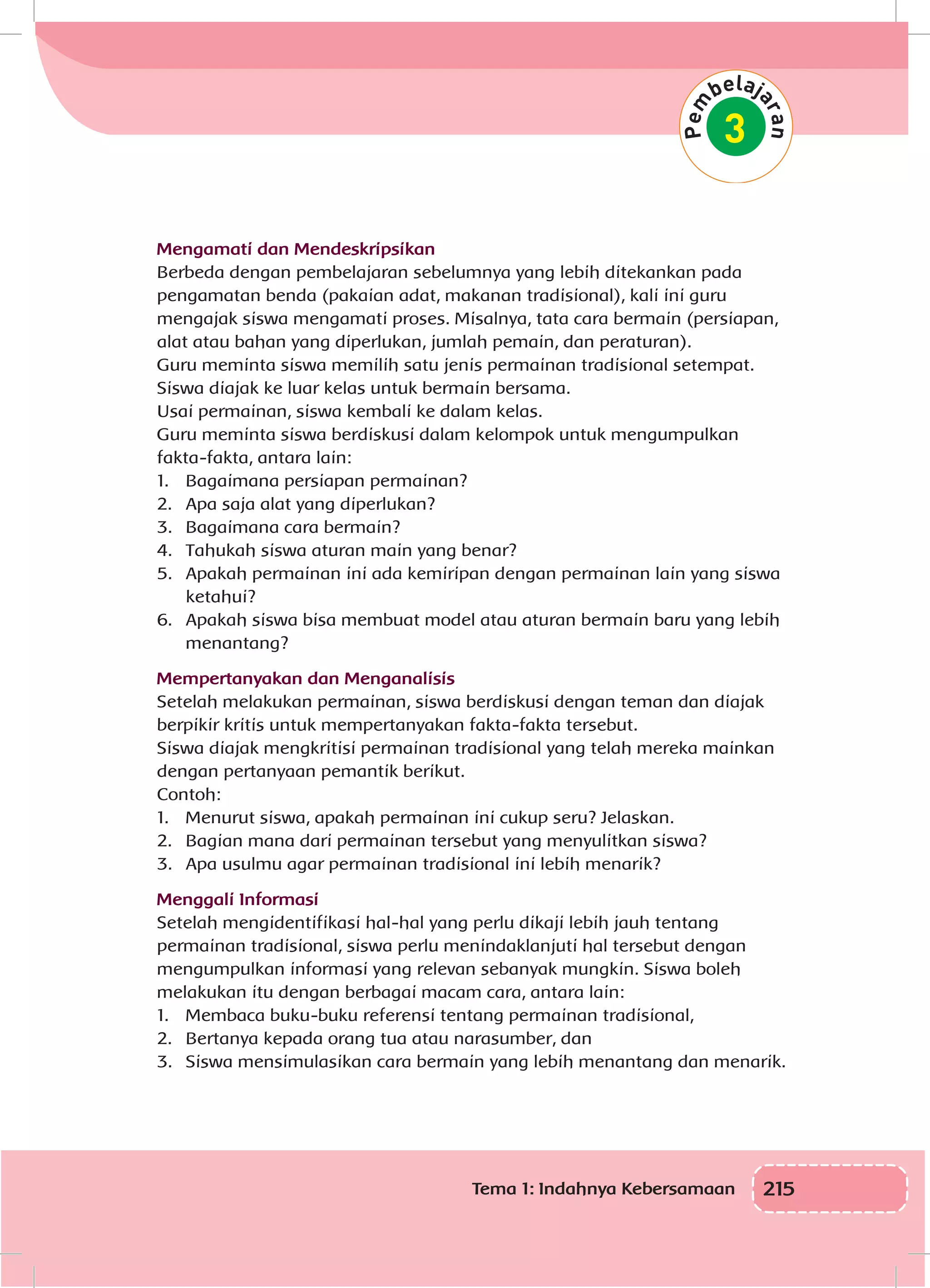 215Tema 1: Indahnya Kebersamaan
Mengamati dan Mendeskripsikan
Berbeda dengan pembelajaran sebelumnya yang lebih ditekankan pada
pengamatan benda (pakaian adat, makanan tradisional), kali ini guru
mengajak siswa mengamati proses. Misalnya, tata cara bermain (persiapan,
alat atau bahan yang diperlukan, jumlah pemain, dan peraturan).
Guru meminta siswa memilih satu jenis permainan tradisional setempat.
Siswa diajak ke luar kelas untuk bermain bersama.
Usai permainan, siswa kembali ke dalam kelas.
Guru meminta siswa berdiskusi dalam kelompok untuk mengumpulkan
fakta-fakta, antara lain:
1.	 Bagaimana persiapan permainan?
2.	 Apa saja alat yang diperlukan?
3.	 Bagaimana cara bermain?
4.	 Tahukah siswa aturan main yang benar?
5.	 Apakah permainan ini ada kemiripan dengan permainan lain yang siswa
ketahui?
6.	 Apakah siswa bisa membuat model atau aturan bermain baru yang lebih
menantang?
Mempertanyakan dan Menganalisis
Setelah melakukan permainan, siswa berdiskusi dengan teman dan diajak
berpikir kritis untuk mempertanyakan fakta-fakta tersebut.
Siswa diajak mengkritisi permainan tradisional yang telah mereka mainkan
dengan pertanyaan pemantik berikut.
Contoh:
1.	 Menurut siswa, apakah permainan ini cukup seru? Jelaskan.
2.	 Bagian mana dari permainan tersebut yang menyulitkan siswa?
3.	 Apa usulmu agar permainan tradisional ini lebih menarik?
Menggali Informasi
Setelah mengidentifikasi hal-hal yang perlu dikaji lebih jauh tentang
permainan tradisional, siswa perlu menindaklanjuti hal tersebut dengan
mengumpulkan informasi yang relevan sebanyak mungkin. Siswa boleh
melakukan itu dengan berbagai macam cara, antara lain:
1.	 Membaca buku-buku referensi tentang permainan tradisional,
2.	 Bertanya kepada orang tua atau narasumber, dan
3.	 Siswa mensimulasikan cara bermain yang lebih menantang dan menarik.
 