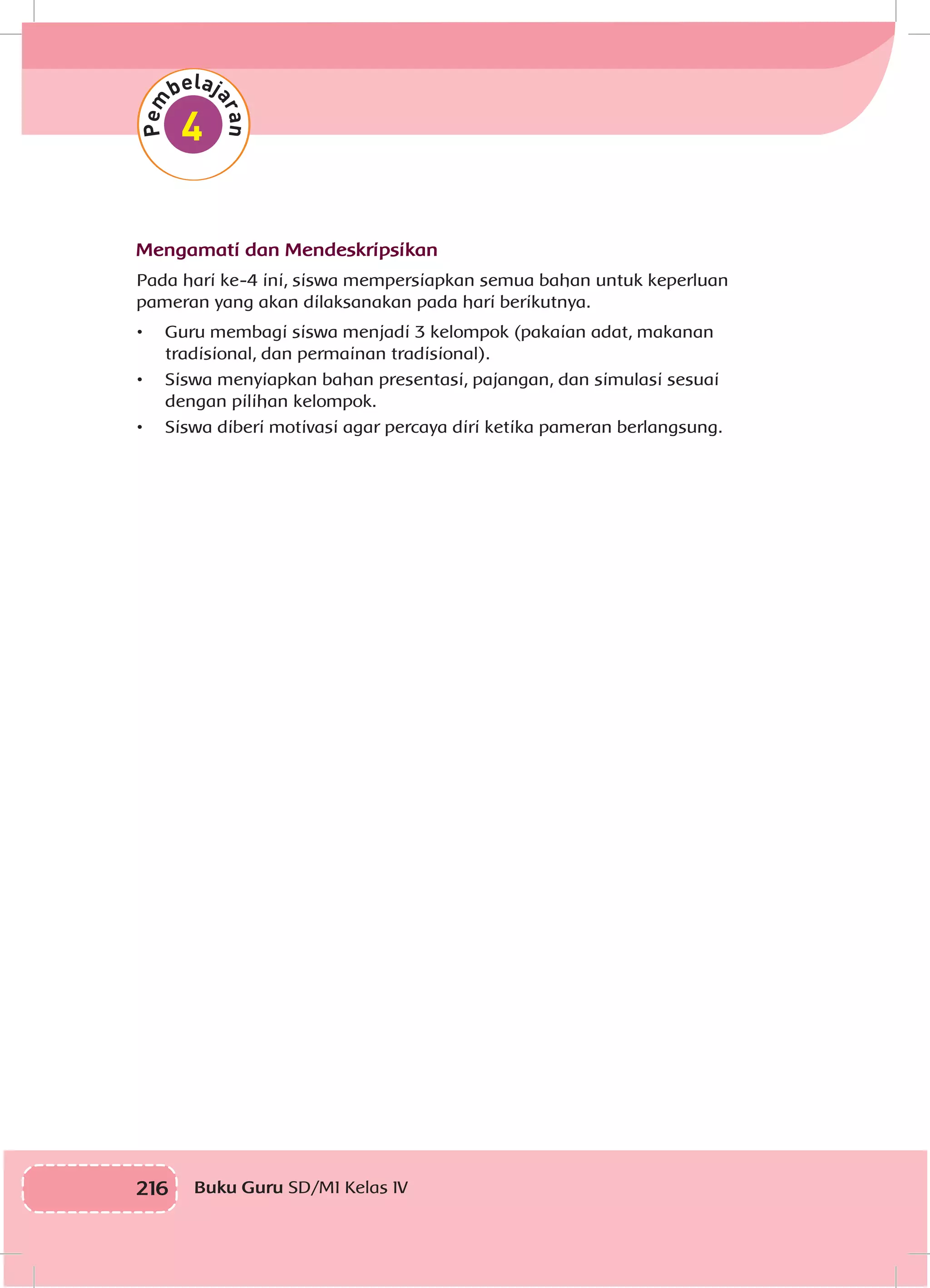 216 Buku Guru SD/MI Kelas IV
Mengamati dan Mendeskripsikan
Pada hari ke-4 ini, siswa mempersiapkan semua bahan untuk keperluan
pameran yang akan dilaksanakan pada hari berikutnya.
•	 Guru membagi siswa menjadi 3 kelompok (pakaian adat, makanan
tradisional, dan permainan tradisional).
•	 Siswa menyiapkan bahan presentasi, pajangan, dan simulasi sesuai
dengan pilihan kelompok.
•	 Siswa diberi motivasi agar percaya diri ketika pameran berlangsung.
 