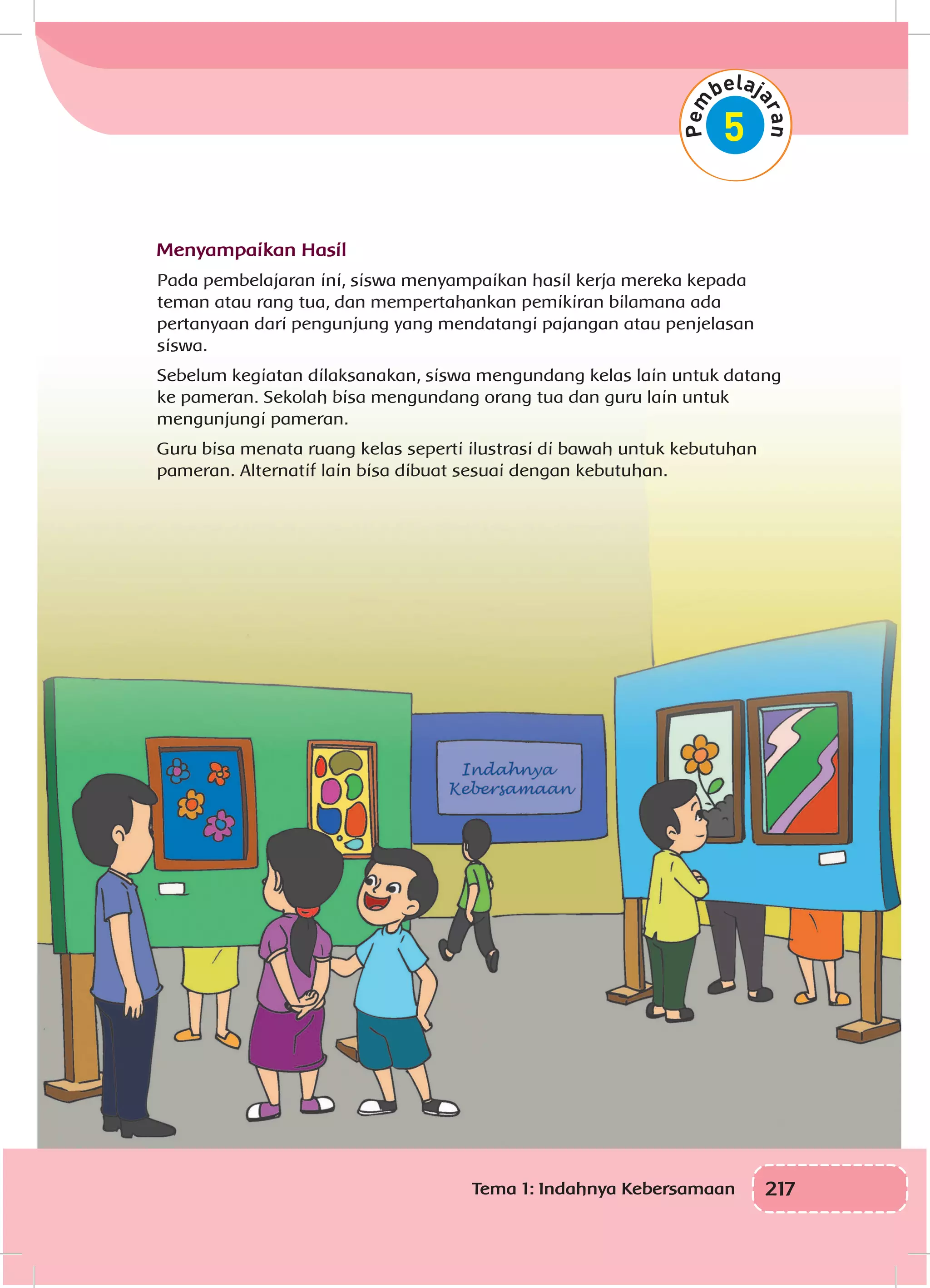 217Tema 1: Indahnya Kebersamaan
Menyampaikan Hasil
Pada pembelajaran ini, siswa menyampaikan hasil kerja mereka kepada
teman atau rang tua, dan mempertahankan pemikiran bilamana ada
pertanyaan dari pengunjung yang mendatangi pajangan atau penjelasan
siswa.
Sebelum kegiatan dilaksanakan, siswa mengundang kelas lain untuk datang
ke pameran. Sekolah bisa mengundang orang tua dan guru lain untuk
mengunjungi pameran.
Guru bisa menata ruang kelas seperti ilustrasi di bawah untuk kebutuhan
pameran. Alternatif lain bisa dibuat sesuai dengan kebutuhan.
 