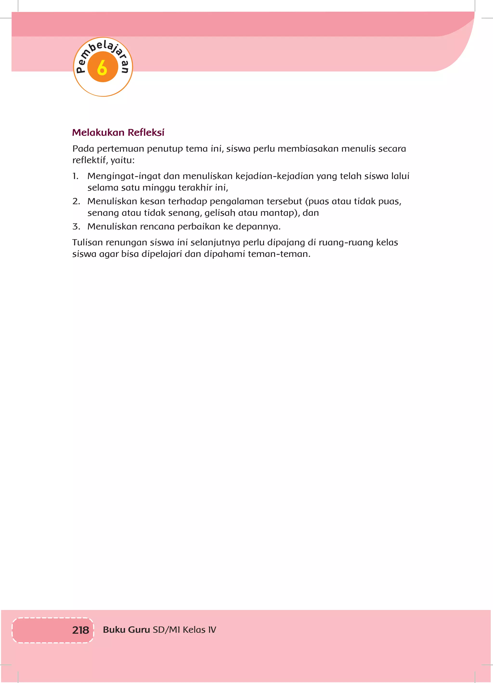 218 Buku Guru SD/MI Kelas IV
Melakukan Refleksi
Pada pertemuan penutup tema ini, siswa perlu membiasakan menulis secara
reflektif, yaitu:
1.	 Mengingat-ingat dan menuliskan kejadian-kejadian yang telah siswa lalui
selama satu minggu terakhir ini,
2.	 Menuliskan kesan terhadap pengalaman tersebut (puas atau tidak puas,
senang atau tidak senang, gelisah atau mantap), dan
3.	 Menuliskan rencana perbaikan ke depannya.
Tulisan renungan siswa ini selanjutnya perlu dipajang di ruang-ruang kelas
siswa agar bisa dipelajari dan dipahami teman-teman.
 