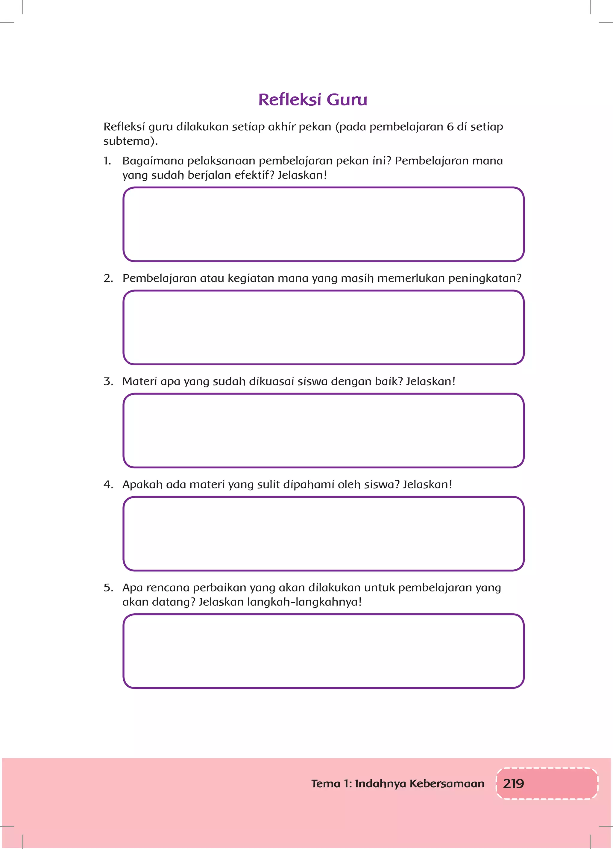 219Tema 1: Indahnya Kebersamaan
Refleksi Guru
Refleksi guru dilakukan setiap akhir pekan (pada pembelajaran 6 di setiap
subtema).
1.	 Bagaimana pelaksanaan pembelajaran pekan ini? Pembelajaran mana
yang sudah berjalan efektif? Jelaskan!
	
2.	 Pembelajaran atau kegiatan mana yang masih memerlukan peningkatan?
	
3.	 Materi apa yang sudah dikuasai siswa dengan baik? Jelaskan!
	
4.	 Apakah ada materi yang sulit dipahami oleh siswa? Jelaskan!
	
5.	 Apa rencana perbaikan yang akan dilakukan untuk pembelajaran yang
akan datang? Jelaskan langkah-langkahnya!
	
 