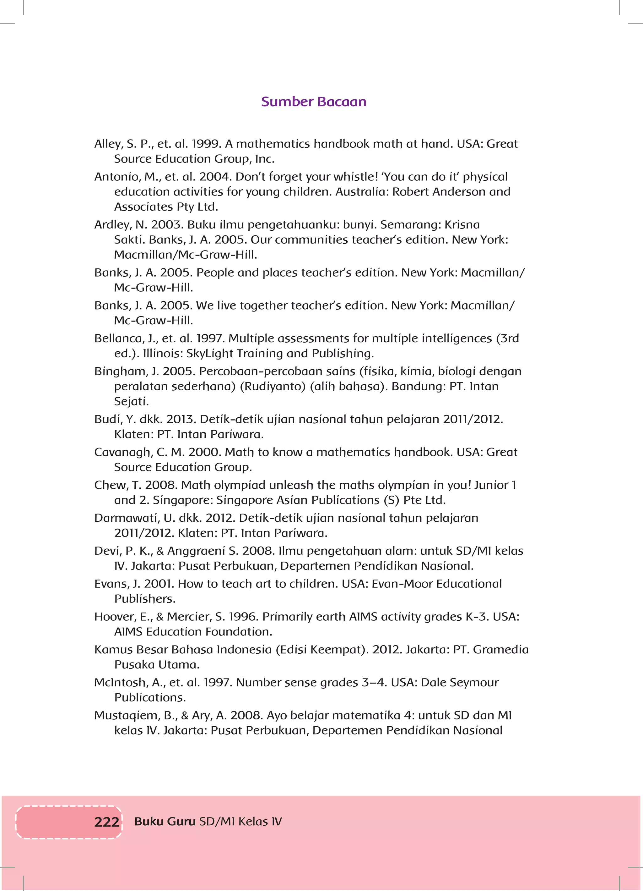 222 Buku Guru SD/MI Kelas IV
Sumber Bacaan
Alley, S. P., et. al. 1999. A mathematics handbook math at hand. USA: Great
Source Education Group, Inc.
Antonio, M., et. al. 2004. Don’t forget your whistle! ‘You can do it’ physical
education activities for young children. Australia: Robert Anderson and
Associates Pty Ltd.
Ardley, N. 2003. Buku ilmu pengetahuanku: bunyi. Semarang: Krisna
Sakti. Banks, J. A. 2005. Our communities teacher’s edition. New York:
Macmillan/Mc-Graw-Hill.
Banks, J. A. 2005. People and places teacher’s edition. New York: Macmillan/
Mc-Graw-Hill.
Banks, J. A. 2005. We live together teacher’s edition. New York: Macmillan/
Mc-Graw-Hill.
Bellanca, J., et. al. 1997. Multiple assessments for multiple intelligences (3rd
ed.). Illinois: SkyLight Training and Publishing.
Bingham, J. 2005. Percobaan-percobaan sains (fisika, kimia, biologi dengan
peralatan sederhana) (Rudiyanto) (alih bahasa). Bandung: PT. Intan
Sejati.
Budi, Y. dkk. 2013. Detik-detik ujian nasional tahun pelajaran 2011/2012.
Klaten: PT. Intan Pariwara.
Cavanagh, C. M. 2000. Math to know a mathematics handbook. USA: Great
Source Education Group.
Chew, T. 2008. Math olympiad unleash the maths olympian in you! Junior 1
and 2. Singapore: Singapore Asian Publications (S) Pte Ltd.
Darmawati, U. dkk. 2012. Detik-detik ujian nasional tahun pelajaran
2011/2012. Klaten: PT. Intan Pariwara.
Devi, P. K., & Anggraeni S. 2008. Ilmu pengetahuan alam: untuk SD/MI kelas
IV. Jakarta: Pusat Perbukuan, Departemen Pendidikan Nasional.
Evans, J. 2001. How to teach art to children. USA: Evan-Moor Educational
Publishers.
Hoover, E., & Mercier, S. 1996. Primarily earth AIMS activity grades K-3. USA:
AIMS Education Foundation.
Kamus Besar Bahasa Indonesia (Edisi Keempat). 2012. Jakarta: PT. Gramedia
Pusaka Utama.
McIntosh, A., et. al. 1997. Number sense grades 3–4. USA: Dale Seymour
Publications.
Mustaqiem, B., & Ary, A. 2008. Ayo belajar matematika 4: untuk SD dan MI
kelas IV. Jakarta: Pusat Perbukuan, Departemen Pendidikan Nasional
 