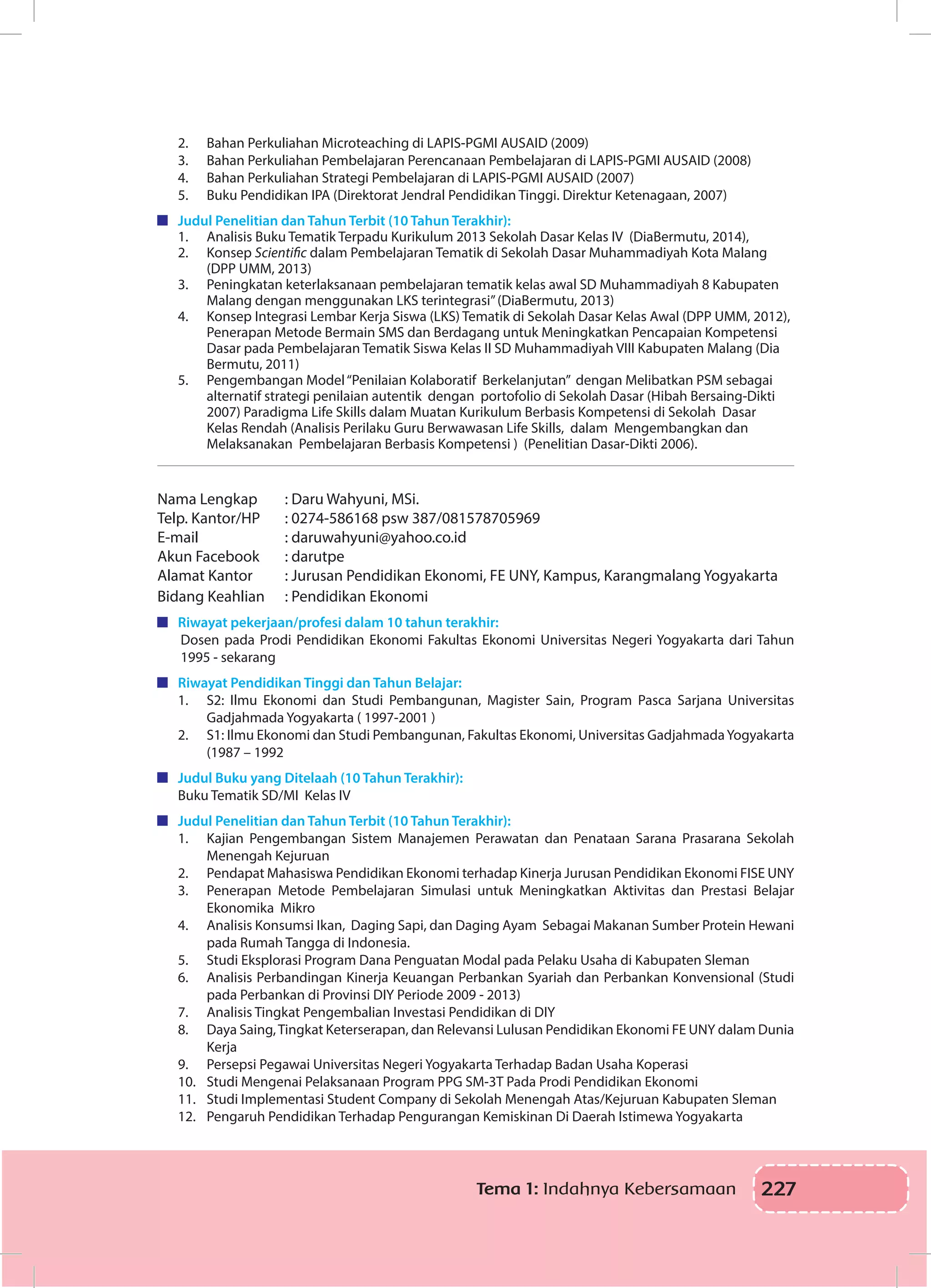 227Tema 1: Indahnya Kebersamaan
2.	 Bahan Perkuliahan Microteaching di LAPIS-PGMI AUSAID (2009)
3.	 Bahan Perkuliahan Pembelajaran Perencanaan Pembelajaran di LAPIS-PGMI AUSAID (2008)
4.	 Bahan Perkuliahan Strategi Pembelajaran di LAPIS-PGMI AUSAID (2007)
5.	 Buku Pendidikan IPA (Direktorat Jendral Pendidikan Tinggi. Direktur Ketenagaan, 2007)
	 Judul Penelitian dan Tahun Terbit (10 Tahun Terakhir):
1.	 Analisis Buku Tematik Terpadu Kurikulum 2013 Sekolah Dasar Kelas IV (DiaBermutu, 2014),
2.	 Konsep Scientific dalam Pembelajaran Tematik di Sekolah Dasar Muhammadiyah Kota Malang
(DPP UMM, 2013)
3.	 Peningkatan keterlaksanaan pembelajaran tematik kelas awal SD Muhammadiyah 8 Kabupaten
Malang dengan menggunakan LKS terintegrasi”(DiaBermutu, 2013)
4.	 Konsep Integrasi Lembar Kerja Siswa (LKS) Tematik di Sekolah Dasar Kelas Awal (DPP UMM, 2012),
Penerapan Metode Bermain SMS dan Berdagang untuk Meningkatkan Pencapaian Kompetensi
Dasar pada Pembelajaran Tematik Siswa Kelas II SD Muhammadiyah VIII Kabupaten Malang (Dia
Bermutu, 2011)
5.	 Pengembangan Model“Penilaian Kolaboratif Berkelanjutan” dengan Melibatkan PSM sebagai
alternatif strategi penilaian autentik dengan portofolio di Sekolah Dasar (Hibah Bersaing-Dikti
2007) Paradigma Life Skills dalam Muatan Kurikulum Berbasis Kompetensi di Sekolah Dasar
Kelas Rendah (Analisis Perilaku Guru Berwawasan Life Skills, dalam Mengembangkan dan
Melaksanakan Pembelajaran Berbasis Kompetensi ) (Penelitian Dasar-Dikti 2006).
Nama Lengkap		 : Daru Wahyuni, MSi. 	
Telp. Kantor/HP	 : 0274-586168 psw 387/081578705969
E-mail		 : daruwahyuni@yahoo.co.id
Akun Facebook		 : darutpe
Alamat Kantor		 : Jurusan Pendidikan Ekonomi, FE UNY, Kampus, Karangmalang Yogyakarta
Bidang Keahlian	 : Pendidikan Ekonomi
	 Riwayat pekerjaan/profesi dalam 10 tahun terakhir:
Dosen pada Prodi Pendidikan Ekonomi Fakultas Ekonomi Universitas Negeri Yogyakarta dari Tahun
1995 - sekarang
	 Riwayat Pendidikan Tinggi dan Tahun Belajar:
1.	 S2: Ilmu Ekonomi dan Studi Pembangunan, Magister Sain, Program Pasca Sarjana Universitas
Gadjahmada Yogyakarta ( 1997-2001 )
2.	 S1: Ilmu Ekonomi dan Studi Pembangunan, Fakultas Ekonomi, Universitas GadjahmadaYogyakarta
(1987 – 1992
	 Judul Buku yang Ditelaah (10 Tahun Terakhir):
Buku Tematik SD/MI Kelas IV
	 Judul Penelitian dan Tahun Terbit (10 Tahun Terakhir):
1.	 Kajian Pengembangan Sistem Manajemen Perawatan dan Penataan Sarana Prasarana Sekolah
Menengah Kejuruan
2.	 Pendapat Mahasiswa Pendidikan Ekonomi terhadap Kinerja Jurusan Pendidikan Ekonomi FISE UNY
3.	 Penerapan Metode Pembelajaran Simulasi untuk Meningkatkan Aktivitas dan Prestasi Belajar
Ekonomika Mikro
4.	 Analisis Konsumsi Ikan, Daging Sapi, dan Daging Ayam Sebagai Makanan Sumber Protein Hewani
pada Rumah Tangga di Indonesia.
5.	 Studi Eksplorasi Program Dana Penguatan Modal pada Pelaku Usaha di Kabupaten Sleman
6.	 Analisis Perbandingan Kinerja Keuangan Perbankan Syariah dan Perbankan Konvensional (Studi
pada Perbankan di Provinsi DIY Periode 2009 - 2013)
7.	 Analisis Tingkat Pengembalian Investasi Pendidikan di DIY
8.	 Daya Saing,Tingkat Keterserapan, dan Relevansi Lulusan Pendidikan Ekonomi FE UNY dalam Dunia
Kerja
9.	 Persepsi Pegawai Universitas Negeri Yogyakarta Terhadap Badan Usaha Koperasi
10.	 Studi Mengenai Pelaksanaan Program PPG SM-3T Pada Prodi Pendidikan Ekonomi
11.	 Studi Implementasi Student Company di Sekolah Menengah Atas/Kejuruan Kabupaten Sleman
12.	 Pengaruh Pendidikan Terhadap Pengurangan Kemiskinan Di Daerah Istimewa Yogyakarta
 