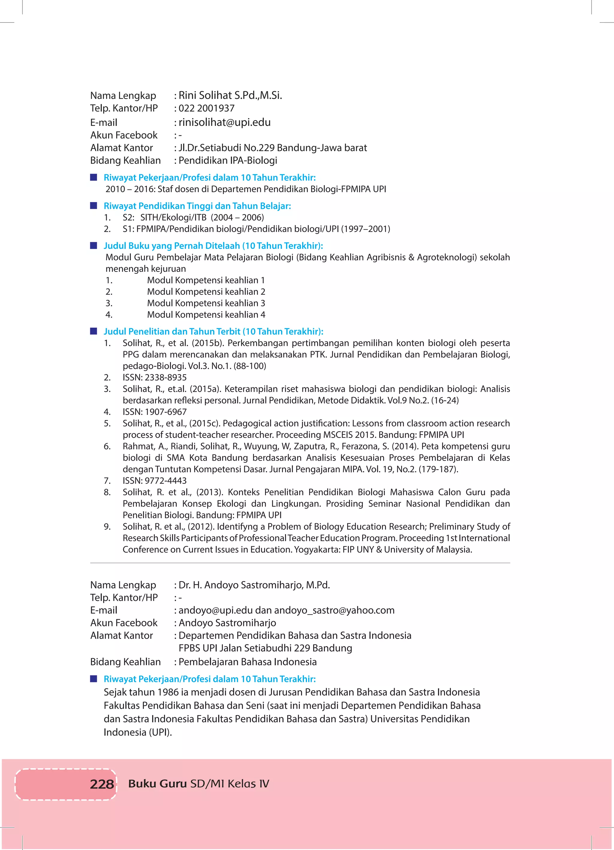 228 Buku Guru SD/MI Kelas IVI
Nama Lengkap		 : Rini Solihat S.Pd.,M.Si. 	
Telp. Kantor/HP	 : 022 2001937
E-mail		: rinisolihat@upi.edu
Akun Facebook		 : -
Alamat Kantor		 : Jl.Dr.Setiabudi No.229 Bandung-Jawa barat
Bidang Keahlian	 : Pendidikan IPA-Biologi
	 Riwayat Pekerjaan/Profesi dalam 10 Tahun Terakhir:
2010 – 2016: Staf dosen di Departemen Pendidikan Biologi-FPMIPA UPI
	 Riwayat Pendidikan Tinggi dan Tahun Belajar:
1.	 S2: SITH/Ekologi/ITB (2004 – 2006)
2.	 S1: FPMIPA/Pendidikan biologi/Pendidikan biologi/UPI (1997–2001)
	 Judul Buku yang Pernah Ditelaah (10 Tahun Terakhir):
Modul Guru Pembelajar Mata Pelajaran Biologi (Bidang Keahlian Agribisnis & Agroteknologi) sekolah
menengah kejuruan
1.	 Modul Kompetensi keahlian 1
2.	 Modul Kompetensi keahlian 2
3.	 Modul Kompetensi keahlian 3
4.	 Modul Kompetensi keahlian 4
	 Judul Penelitian dan Tahun Terbit (10 Tahun Terakhir):
1.	 Solihat, R., et al. (2015b). Perkembangan pertimbangan pemilihan konten biologi oleh peserta
PPG dalam merencanakan dan melaksanakan PTK. Jurnal Pendidikan dan Pembelajaran Biologi,
pedago-Biologi. Vol.3. No.1. (88-100)
2.	 ISSN: 2338-8935
3.	 Solihat, R., et.al. (2015a). Keterampilan riset mahasiswa biologi dan pendidikan biologi: Analisis
berdasarkan refleksi personal. Jurnal Pendidikan, Metode Didaktik. Vol.9 No.2. (16-24)
4.	 ISSN: 1907-6967
5.	 Solihat, R., et al., (2015c). Pedagogical action justification: Lessons from classroom action research
process of student-teacher researcher. Proceeding MSCEIS 2015. Bandung: FPMIPA UPI
6.	 Rahmat, A., Riandi, Solihat, R., Wuyung, W, Zaputra, R., Ferazona, S. (2014). Peta kompetensi guru
biologi di SMA Kota Bandung berdasarkan Analisis Kesesuaian Proses Pembelajaran di Kelas
dengan Tuntutan Kompetensi Dasar. Jurnal Pengajaran MIPA. Vol. 19, No.2. (179-187).
7.	 ISSN: 9772-4443
8.	 Solihat, R. et al., (2013). Konteks Penelitian Pendidikan Biologi Mahasiswa Calon Guru pada
Pembelajaran Konsep Ekologi dan Lingkungan. Prosiding Seminar Nasional Pendidikan dan
Penelitian Biologi. Bandung: FPMIPA UPI
9.	 Solihat, R. et al., (2012). Identifyng a Problem of Biology Education Research; Preliminary Study of
ResearchSkillsParticipantsofProfessionalTeacherEducationProgram.Proceeding1stInternational
Conference on Current Issues in Education. Yogyakarta: FIP UNY & University of Malaysia.
Nama Lengkap		 : Dr. H. Andoyo Sastromiharjo, M.Pd.
Telp. Kantor/HP	 : -
E-mail		 : andoyo@upi.edu dan andoyo_sastro@yahoo.com
Akun Facebook		 : Andoyo Sastromiharjo
Alamat Kantor		 : Departemen Pendidikan Bahasa dan Sastra Indonesia 	
	 FPBS UPI Jalan Setiabudhi 229 Bandung
Bidang Keahlian	 : Pembelajaran Bahasa Indonesia
	 Riwayat Pekerjaan/Profesi dalam 10 Tahun Terakhir:
Sejak tahun 1986 ia menjadi dosen di Jurusan Pendidikan Bahasa dan Sastra Indonesia
Fakultas Pendidikan Bahasa dan Seni (saat ini menjadi Departemen Pendidikan Bahasa
dan Sastra Indonesia Fakultas Pendidikan Bahasa dan Sastra) Universitas Pendidikan
Indonesia (UPI).
 