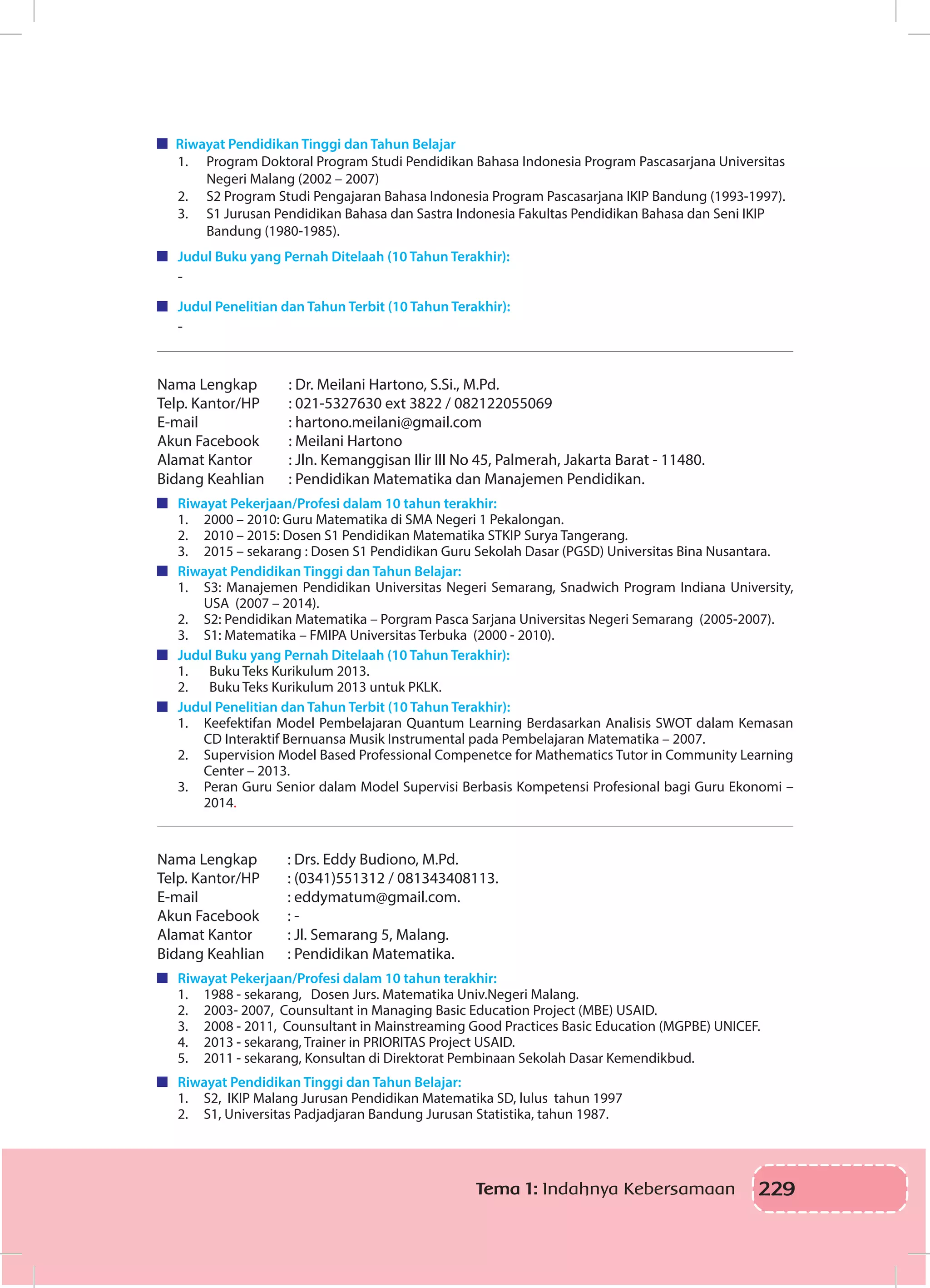 229Tema 1: Indahnya Kebersamaan
Riwayat Pendidikan Tinggi dan Tahun Belajar
1.	 Program Doktoral Program Studi Pendidikan Bahasa Indonesia Program Pascasarjana Universitas
Negeri Malang (2002 – 2007)
2.	 S2 Program Studi Pengajaran Bahasa Indonesia Program Pascasarjana IKIP Bandung (1993-1997).
3.	 S1 Jurusan Pendidikan Bahasa dan Sastra Indonesia Fakultas Pendidikan Bahasa dan Seni IKIP
Bandung (1980-1985).
	 Judul Buku yang Pernah Ditelaah (10 Tahun Terakhir):
-
	 Judul Penelitian dan Tahun Terbit (10 Tahun Terakhir):
-
Nama Lengkap		 : Dr. Meilani Hartono, S.Si., M.Pd.
Telp. Kantor/HP	 : 021-5327630 ext 3822 / 082122055069
E-mail		 : hartono.meilani@gmail.com
Akun Facebook		 : Meilani Hartono
Alamat Kantor		 : Jln. Kemanggisan Ilir III No 45, Palmerah, Jakarta Barat - 11480.
Bidang Keahlian	 : Pendidikan Matematika dan Manajemen Pendidikan.
	 Riwayat Pekerjaan/Profesi dalam 10 tahun terakhir:
1.	 2000 – 2010: Guru Matematika di SMA Negeri 1 Pekalongan.
2.	 2010 – 2015: Dosen S1 Pendidikan Matematika STKIP Surya Tangerang.
3.	 2015 – sekarang : Dosen S1 Pendidikan Guru Sekolah Dasar (PGSD) Universitas Bina Nusantara.
	 Riwayat Pendidikan Tinggi dan Tahun Belajar:
1.	 S3: Manajemen Pendidikan Universitas Negeri Semarang, Snadwich Program Indiana University,
USA (2007 – 2014).
2.	 S2: Pendidikan Matematika – Porgram Pasca Sarjana Universitas Negeri Semarang (2005-2007).
3.	 S1: Matematika – FMIPA Universitas Terbuka (2000 - 2010).
	 Judul Buku yang Pernah Ditelaah (10 Tahun Terakhir):
1.	 Buku Teks Kurikulum 2013.
2.	 Buku Teks Kurikulum 2013 untuk PKLK.
	 Judul Penelitian dan Tahun Terbit (10 Tahun Terakhir):
1.	 Keefektifan Model Pembelajaran Quantum Learning Berdasarkan Analisis SWOT dalam Kemasan
CD Interaktif Bernuansa Musik Instrumental pada Pembelajaran Matematika – 2007.
2.	 Supervision Model Based Professional Compenetce for Mathematics Tutor in Community Learning
Center – 2013.
3.	 Peran Guru Senior dalam Model Supervisi Berbasis Kompetensi Profesional bagi Guru Ekonomi –
2014.
Nama Lengkap		 : Drs. Eddy Budiono, M.Pd.
Telp. Kantor/HP	 : (0341)551312 / 081343408113.
E-mail		 : eddymatum@gmail.com.
Akun Facebook		 : -
Alamat Kantor		 : Jl. Semarang 5, Malang.
Bidang Keahlian	 : Pendidikan Matematika.
	 Riwayat Pekerjaan/Profesi dalam 10 tahun terakhir:
1.	 1988 - sekarang, Dosen Jurs. Matematika Univ.Negeri Malang.
2.	 2003- 2007, Counsultant in Managing Basic Education Project (MBE) USAID.
3.	 2008 - 2011, Counsultant in Mainstreaming Good Practices Basic Education (MGPBE) UNICEF.
4.	 2013 - sekarang, Trainer in PRIORITAS Project USAID.
5.	 2011 - sekarang, Konsultan di Direktorat Pembinaan Sekolah Dasar Kemendikbud.
	 Riwayat Pendidikan Tinggi dan Tahun Belajar:
1.	 S2, IKIP Malang Jurusan Pendidikan Matematika SD, lulus tahun 1997
2.	 S1, Universitas Padjadjaran Bandung Jurusan Statistika, tahun 1987.
 