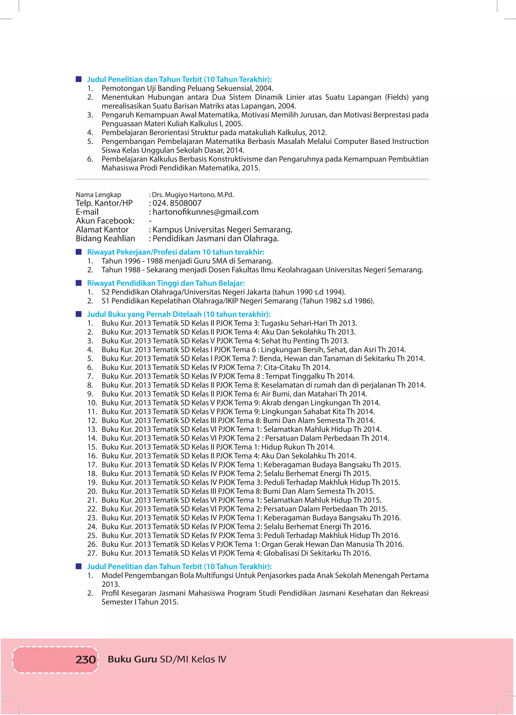 230 Buku Guru SD/MI Kelas IVI
	 Judul Penelitian dan Tahun Terbit (10 Tahun Terakhir):
1.	 Pemotongan Uji Banding Peluang Sekuensial, 2004.
2.	 Menentukan Hubungan antara Dua Sistem Dinamik Linier atas Suatu Lapangan (Fields) yang
merealisasikan Suatu Barisan Matriks atas Lapangan, 2004.
3.	 Pengaruh Kemampuan Awal Matematika, Motivasi Memilih Jurusan, dan Motivasi Berprestasi pada
Penguasaan Materi Kuliah Kalkulus I, 2005.
4.	 Pembelajaran Berorientasi Struktur pada matakuliah Kalkulus, 2012.
5.	 Pengembangan Pembelajaran Matematika Berbasis Masalah Melalui Computer Based Instruction
Siswa Kelas Unggulan Sekolah Dasar, 2014.
6.	 Pembelajaran Kalkulus Berbasis Konstruktivisme dan Pengaruhnya pada Kemampuan Pembuktian
Mahasiswa Prodi Pendidikan Matematika, 2015.
Nama Lengkap		 : Drs. Mugiyo Hartono, M.Pd.
Telp. Kantor/HP	 : 024. 8508007
E-mail		 : hartonofikunnes@gmail.com
Akun Facebook	: 	 -
Alamat Kantor		 : Kampus Universitas Negeri Semarang.
Bidang Keahlian	 : Pendidikan Jasmani dan Olahraga.
	 Riwayat Pekerjaan/Profesi dalam 10 tahun terakhir:
1.	 Tahun 1996 - 1988 menjadi Guru SMA di Semarang.
2.	 Tahun 1988 - Sekarang menjadi Dosen Fakultas Ilmu Keolahragaan Universitas Negeri Semarang.
	 Riwayat Pendidikan Tinggi dan Tahun Belajar:
1.	 S2 Pendidikan Olahraga/Universitas Negeri Jakarta (tahun 1990 s.d 1994).
2.	 S1 Pendidikan Kepelatihan Olahraga/IKIP Negeri Semarang (Tahun 1982 s.d 1986).
	 Judul Buku yang Pernah Ditelaah (10 tahun terakhir):
1.	 Buku Kur. 2013 Tematik SD Kelas II PJOK Tema 3: Tugasku Sehari-Hari Th 2013.
2.	 Buku Kur. 2013 Tematik SD Kelas II PJOK Tema 4: Aku Dan Sekolahku Th 2013.
3.	 Buku Kur. 2013 Tematik SD Kelas V PJOK Tema 4: Sehat Itu Penting Th 2013.
4.	 Buku Kur. 2013 Tematik SD Kelas I PJOK Tema 6 : Lingkungan Bersih, Sehat, dan Asri Th 2014.
5.	 Buku Kur. 2013 Tematik SD Kelas I PJOK Tema 7: Benda, Hewan dan Tanaman di Sekitarku Th 2014.
6.	 Buku Kur. 2013 Tematik SD Kelas IV PJOK Tema 7: Cita-Citaku Th 2014.
7.	 Buku Kur. 2013 Tematik SD Kelas IV PJOK Tema 8 : Tempat Tinggalku Th 2014.
8.	 Buku Kur. 2013 Tematik SD Kelas II PJOK Tema 8: Keselamatan di rumah dan di perjalanan Th 2014.
9.	 Buku Kur. 2013 Tematik SD Kelas II PJOK Tema 6: Air Bumi, dan Matahari Th 2014.
10.	 Buku Kur. 2013 Tematik SD Kelas V PJOK Tema 9: Akrab dengan Lingkungan Th 2014.
11.	 Buku Kur. 2013 Tematik SD Kelas V PJOK Tema 9: Lingkungan Sahabat Kita Th 2014.
12.	 Buku Kur. 2013 Tematik SD Kelas III PJOK Tema 8: Bumi Dan Alam Semesta Th 2014.
13.	 Buku Kur. 2013 Tematik SD Kelas VI PJOK Tema 1: Selamatkan Mahluk Hidup Th 2014.
14.	 Buku Kur. 2013 Tematik SD Kelas VI PJOK Tema 2 : Persatuan Dalam Perbedaan Th 2014.
15.	 Buku Kur. 2013 Tematik SD Kelas II PJOK Tema 1: Hidup Rukun Th 2014.
16.	 Buku Kur. 2013 Tematik SD Kelas II PJOK Tema 4: Aku Dan Sekolahku Th 2014.
17.	 Buku Kur. 2013 Tematik SD Kelas IV PJOK Tema 1: Keberagaman Budaya Bangsaku Th 2015.
18.	 Buku Kur. 2013 Tematik SD Kelas IV PJOK Tema 2: Selalu Berhemat Energi Th 2015.
19.	 Buku Kur. 2013 Tematik SD Kelas IV PJOK Tema 3: Peduli Terhadap Makhluk Hidup Th 2015.
20.	 Buku Kur. 2013 Tematik SD Kelas III PJOK Tema 8: Bumi Dan Alam Semesta Th 2015.
21.	 Buku Kur. 2013 Tematik SD Kelas VI PJOK Tema 1: Selamatkan Mahluk Hidup Th 2015.
22.	 Buku Kur. 2013 Tematik SD Kelas VI PJOK Tema 2: Persatuan Dalam Perbedaan Th 2015.
23.	 Buku Kur. 2013 Tematik SD Kelas IV PJOK Tema 1: Keberagaman Budaya Bangsaku Th 2016.
24.	 Buku Kur. 2013 Tematik SD Kelas IV PJOK Tema 2: Selalu Berhemat Energi Th 2016.
25.	 Buku Kur. 2013 Tematik SD Kelas IV PJOK Tema 3: Peduli Terhadap Makhluk Hidup Th 2016.
26.	 Buku Kur. 2013 Tematik SD Kelas V PJOK Tema 1: Organ Gerak Hewan Dan Manusia Th 2016.
27.	 Buku Kur. 2013 Tematik SD Kelas VI PJOK Tema 4: Globalisasi Di Sekitarku Th 2016.
	 Judul Penelitian dan Tahun Terbit (10 Tahun Terakhir):
1.	 Model Pengembangan Bola Multifungsi Untuk Penjasorkes pada Anak Sekolah Menengah Pertama
2013.
2.	 Profil Kesegaran Jasmani Mahasiswa Program Studi Pendidikan Jasmani Kesehatan dan Rekreasi
Semester I Tahun 2015.
 
