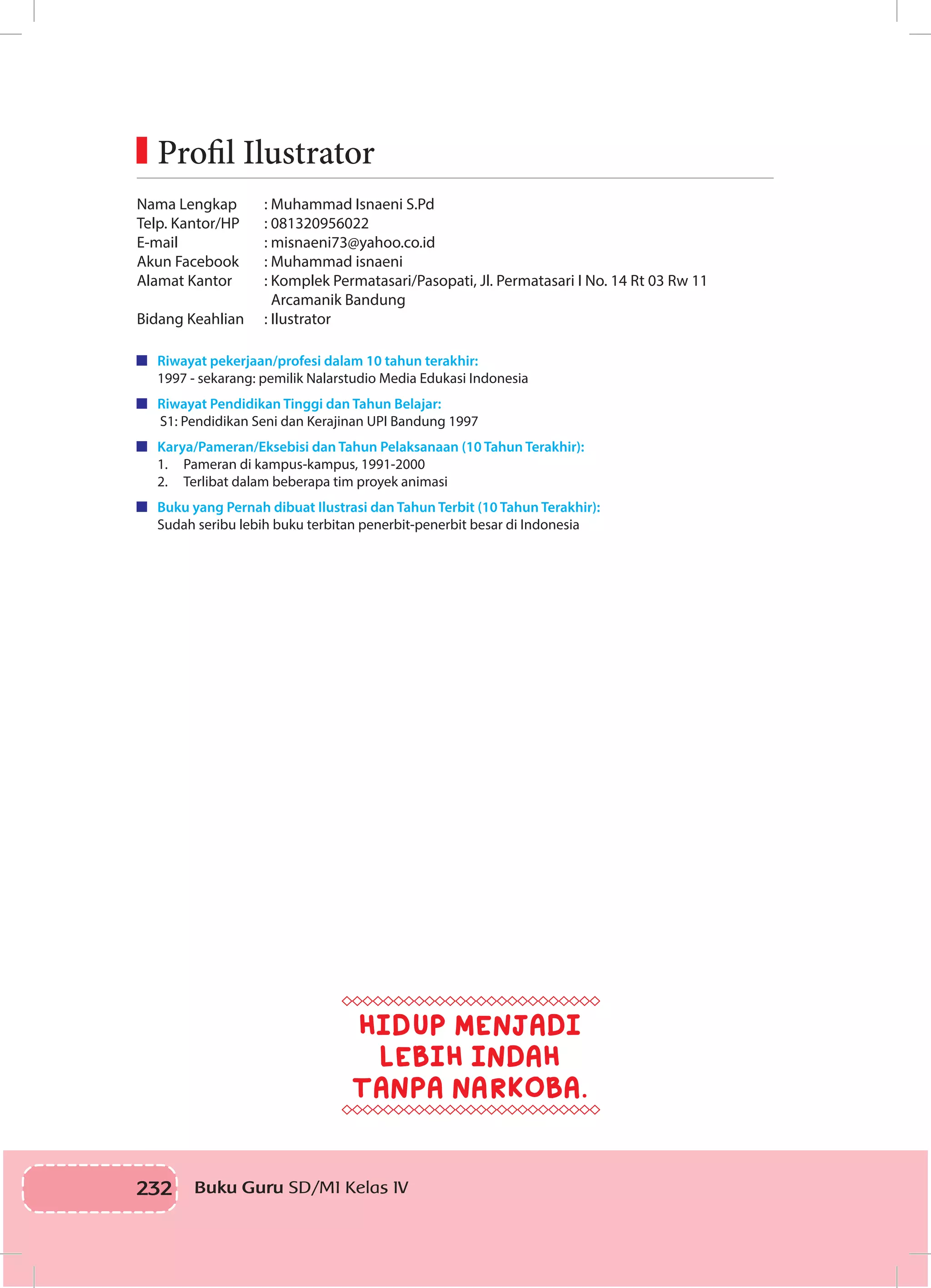 232 Buku Guru SD/MI Kelas IV
Nama Lengkap		 : Muhammad Isnaeni S.Pd 	
Telp. Kantor/HP	 : 081320956022
E-mail		 : misnaeni73@yahoo.co.id
Akun Facebook		 : Muhammad isnaeni
Alamat Kantor		 : Komplek Permatasari/Pasopati, Jl. Permatasari I No. 14 Rt 03 Rw 11 	
	 Arcamanik Bandung
Bidang Keahlian	 : Ilustrator
	 Riwayat pekerjaan/profesi dalam 10 tahun terakhir:
1997 - sekarang: pemilik Nalarstudio Media Edukasi Indonesia
	 Riwayat Pendidikan Tinggi dan Tahun Belajar:
S1: Pendidikan Seni dan Kerajinan UPI Bandung 1997
	 Karya/Pameran/Eksebisi dan Tahun Pelaksanaan (10 Tahun Terakhir):
1.	 Pameran di kampus-kampus, 1991-2000
2.	 Terlibat dalam beberapa tim proyek animasi
	 Buku yang Pernah dibuat Ilustrasi dan Tahun Terbit (10 Tahun Terakhir):
Sudah seribu lebih buku terbitan penerbit-penerbit besar di Indonesia
	Profil Ilustrator
HIDUP MENJADI
LEBIH INDAH
TANPA NARKOBA.
 