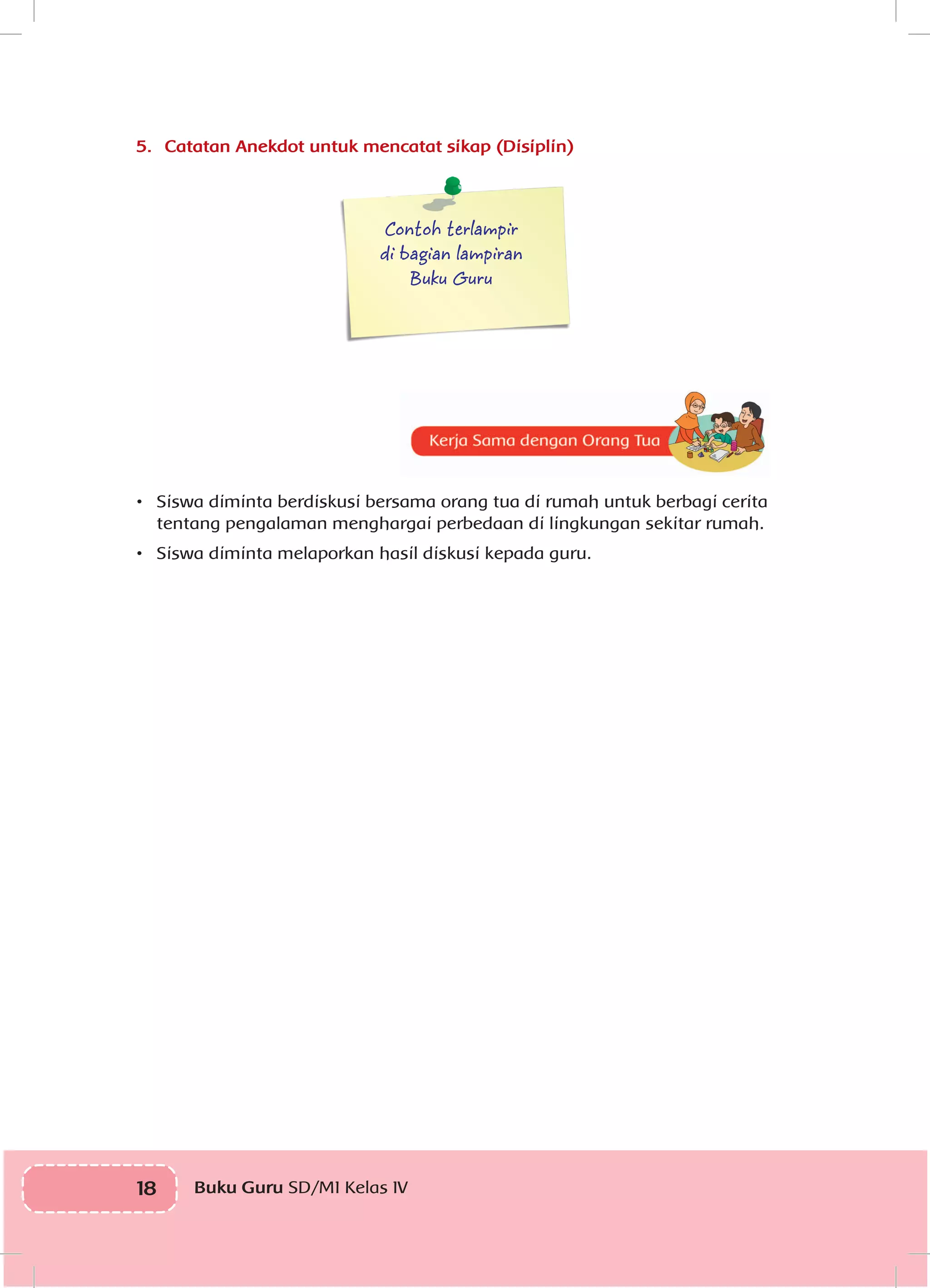 18 Buku Guru SD/MI Kelas IVI
5.	 Catatan Anekdot untuk mencatat sikap (Disiplin)
Contoh terlampir
di bagian lampiran
Buku Guru
	
•	 Siswa diminta berdiskusi bersama orang tua di rumah untuk berbagi cerita
tentang pengalaman menghargai perbedaan di lingkungan sekitar rumah.
•	 Siswa diminta melaporkan hasil diskusi kepada guru.
 