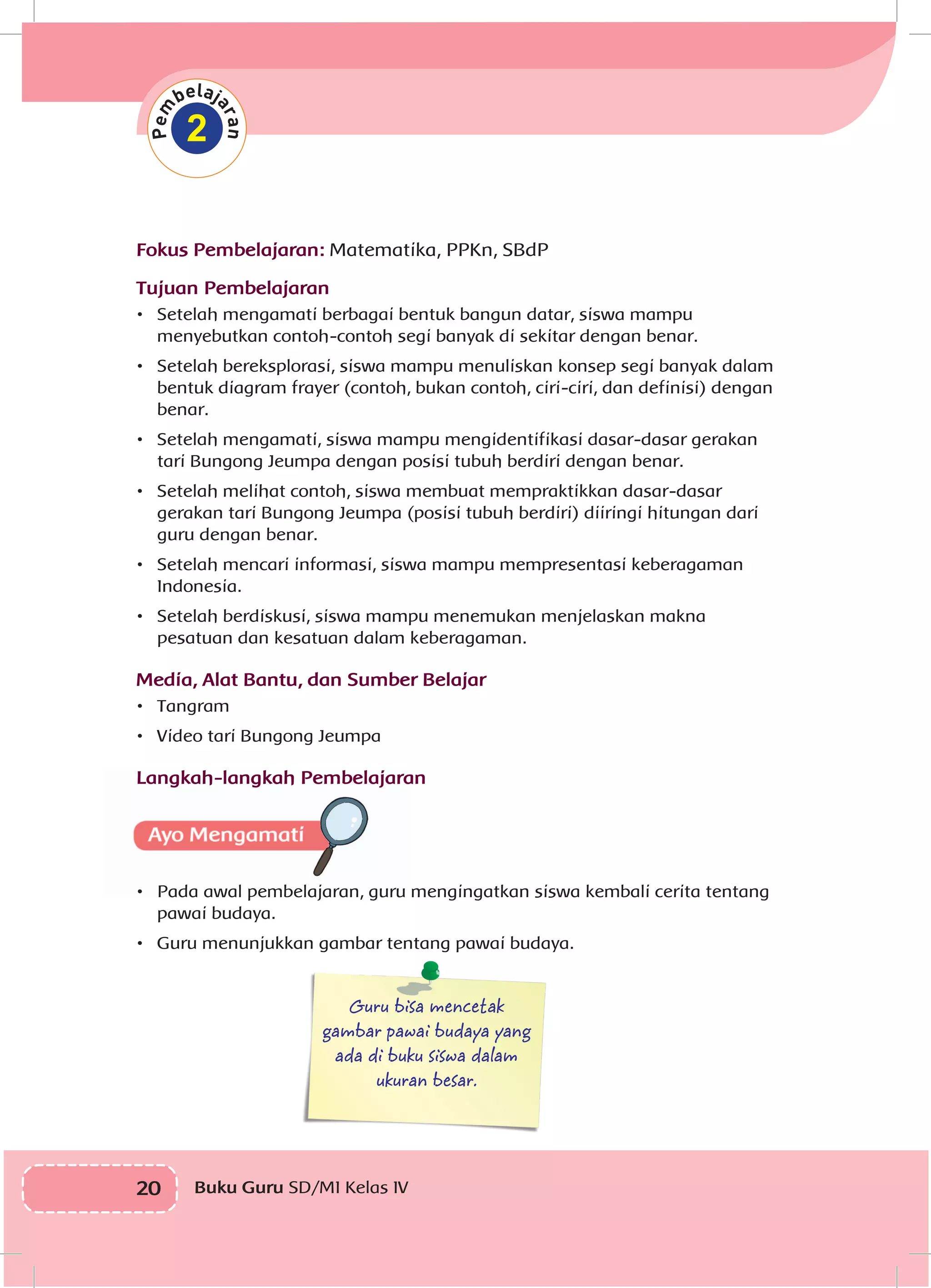20 Buku Guru SD/MI Kelas IVI
2
Fokus Pembelajaran: Matematika, PPKn, SBdP
Tujuan Pembelajaran
•	 Setelah mengamati berbagai bentuk bangun datar, siswa mampu
menyebutkan contoh-contoh segi banyak di sekitar dengan benar.
•	 Setelah bereksplorasi, siswa mampu menuliskan konsep segi banyak dalam
bentuk diagram frayer (contoh, bukan contoh, ciri-ciri, dan definisi) dengan
benar.
•	 Setelah mengamati, siswa mampu mengidentifikasi dasar-dasar gerakan
tari Bungong Jeumpa dengan posisi tubuh berdiri dengan benar.
•	 Setelah melihat contoh, siswa membuat mempraktikkan dasar-dasar
gerakan tari Bungong Jeumpa (posisi tubuh berdiri) diiringi hitungan dari
guru dengan benar.
•	 Setelah mencari informasi, siswa mampu mempresentasi keberagaman
Indonesia.
•	 Setelah berdiskusi, siswa mampu menemukan menjelaskan makna
pesatuan dan kesatuan dalam keberagaman.
Media, Alat Bantu, dan Sumber Belajar
•	 Tangram
•	 Video tari Bungong Jeumpa
Langkah-langkah Pembelajaran
•	 Pada awal pembelajaran, guru mengingatkan siswa kembali cerita tentang
pawai budaya.
•	 Guru menunjukkan gambar tentang pawai budaya.
Guru bisa mencetak
gambar pawai budaya yang
ada di buku siswa dalam
ukuran besar.
 