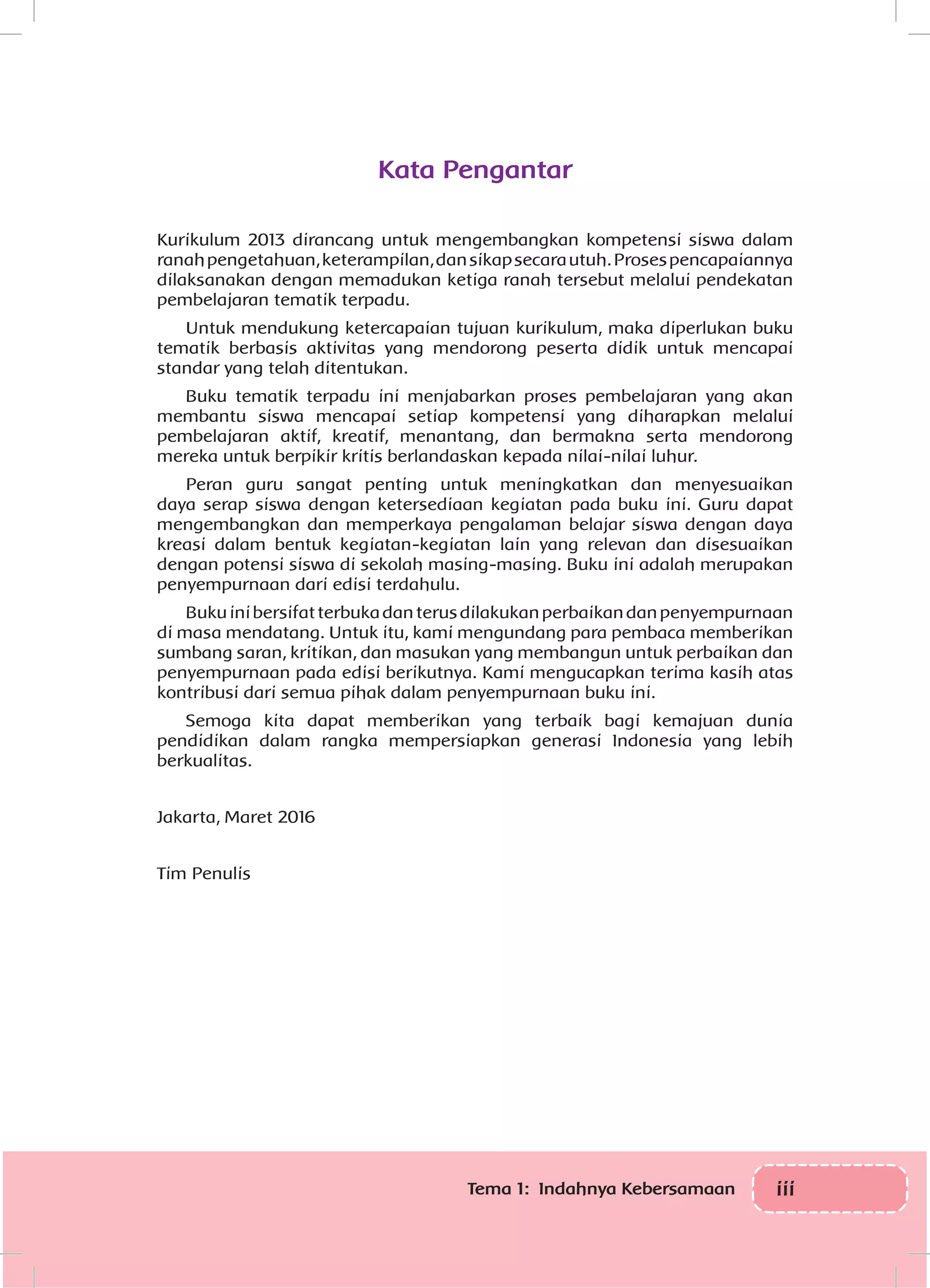 iiiTema 1: Indahnya Kebersamaan
Kata Pengantar
Kurikulum 2013 dirancang untuk mengembangkan kompetensi siswa dalam
ranahpengetahuan,keterampilan,dansikapsecarautuh.Prosespencapaiannya
dilaksanakan dengan memadukan ketiga ranah tersebut melalui pendekatan
pembelajaran tematik terpadu.
Untuk mendukung ketercapaian tujuan kurikulum, maka diperlukan buku
tematik berbasis aktivitas yang mendorong peserta didik untuk mencapai
standar yang telah ditentukan.
Buku tematik terpadu ini menjabarkan proses pembelajaran yang akan
membantu siswa mencapai setiap kompetensi yang diharapkan melalui
pembelajaran aktif, kreatif, menantang, dan bermakna serta mendorong
mereka untuk berpikir kritis berlandaskan kepada nilai-nilai luhur.
Peran guru sangat penting untuk meningkatkan dan menyesuaikan
daya serap siswa dengan ketersediaan kegiatan pada buku ini. Guru dapat
mengembangkan dan memperkaya pengalaman belajar siswa dengan daya
kreasi dalam bentuk kegiatan-kegiatan lain yang relevan dan disesuaikan
dengan potensi siswa di sekolah masing-masing. Buku ini adalah merupakan
penyempurnaan dari edisi terdahulu.
Bukuinibersifatterbukadanterusdilakukanperbaikandanpenyempurnaan
di masa mendatang. Untuk itu, kami mengundang para pembaca memberikan
sumbang saran, kritikan, dan masukan yang membangun untuk perbaikan dan
penyempurnaan pada edisi berikutnya. Kami mengucapkan terima kasih atas
kontribusi dari semua pihak dalam penyempurnaan buku ini.
Semoga kita dapat memberikan yang terbaik bagi kemajuan dunia
pendidikan dalam rangka mempersiapkan generasi Indonesia yang lebih
berkualitas.
Jakarta, Maret 2016
Tim Penulis
 