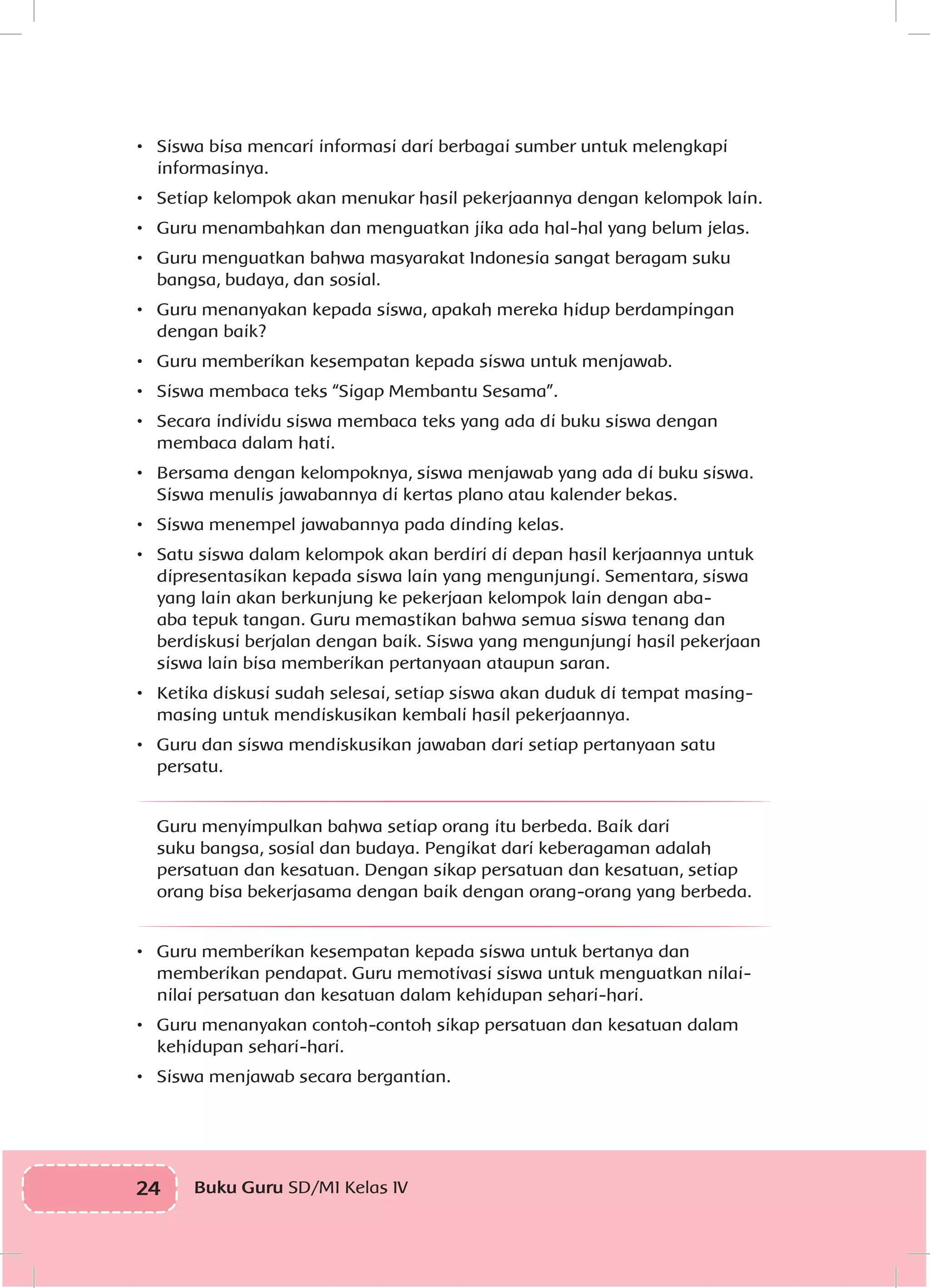 24 Buku Guru SD/MI Kelas IVI
•	 Siswa bisa mencari informasi dari berbagai sumber untuk melengkapi
informasinya.
•	 Setiap kelompok akan menukar hasil pekerjaannya dengan kelompok lain.
•	 Guru menambahkan dan menguatkan jika ada hal-hal yang belum jelas.
•	 Guru menguatkan bahwa masyarakat Indonesia sangat beragam suku
bangsa, budaya, dan sosial.
•	 Guru menanyakan kepada siswa, apakah mereka hidup berdampingan
dengan baik?
•	 Guru memberikan kesempatan kepada siswa untuk menjawab.
•	 Siswa membaca teks “Sigap Membantu Sesama”.
•	 Secara individu siswa membaca teks yang ada di buku siswa dengan
membaca dalam hati.
•	 Bersama dengan kelompoknya, siswa menjawab yang ada di buku siswa.
Siswa menulis jawabannya di kertas plano atau kalender bekas.
•	 Siswa menempel jawabannya pada dinding kelas.
•	 Satu siswa dalam kelompok akan berdiri di depan hasil kerjaannya untuk
dipresentasikan kepada siswa lain yang mengunjungi. Sementara, siswa
yang lain akan berkunjung ke pekerjaan kelompok lain dengan aba-
aba tepuk tangan. Guru memastikan bahwa semua siswa tenang dan
berdiskusi berjalan dengan baik. Siswa yang mengunjungi hasil pekerjaan
siswa lain bisa memberikan pertanyaan ataupun saran.
•	 Ketika diskusi sudah selesai, setiap siswa akan duduk di tempat masing-
masing untuk mendiskusikan kembali hasil pekerjaannya.
•	 Guru dan siswa mendiskusikan jawaban dari setiap pertanyaan satu
persatu.
Guru menyimpulkan bahwa setiap orang itu berbeda. Baik dari
suku bangsa, sosial dan budaya. Pengikat dari keberagaman adalah
persatuan dan kesatuan. Dengan sikap persatuan dan kesatuan, setiap
orang bisa bekerjasama dengan baik dengan orang-orang yang berbeda.
•	 Guru memberikan kesempatan kepada siswa untuk bertanya dan
memberikan pendapat. Guru memotivasi siswa untuk menguatkan nilai-
nilai persatuan dan kesatuan dalam kehidupan sehari-hari.
•	 Guru menanyakan contoh-contoh sikap persatuan dan kesatuan dalam
kehidupan sehari-hari.
•	 Siswa menjawab secara bergantian.
 