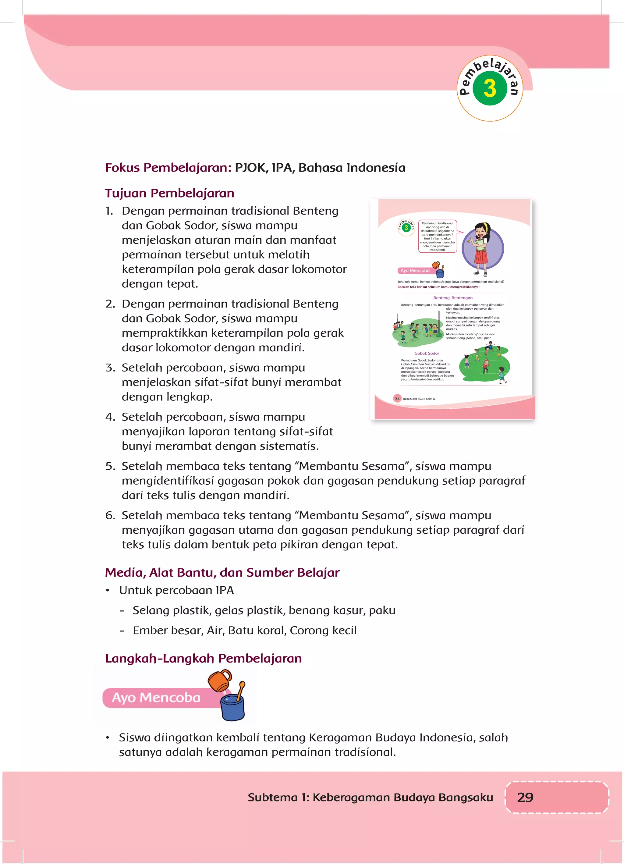 29Subtema 1: Keberagaman Budaya Bangsaku
Fokus Pembelajaran: PJOK, IPA, Bahasa Indonesia
Tujuan Pembelajaran
1.	 Dengan permainan tradisional Benteng
dan Gobak Sodor, siswa mampu
menjelaskan aturan main dan manfaat
permainan tersebut untuk melatih
keterampilan pola gerak dasar lokomotor
dengan tepat.
2.	 Dengan permainan tradisional Benteng
dan Gobak Sodor, siswa mampu
mempraktikkan keterampilan pola gerak
dasar lokomotor dengan mandiri.
3.	 Setelah percobaan, siswa mampu
menjelaskan sifat-sifat bunyi merambat
dengan lengkap.
4.	 Setelah percobaan, siswa mampu
menyajikan laporan tentang sifat-sifat
bunyi merambat dengan sistematis.
5.	 Setelah membaca teks tentang “Membantu Sesama”, siswa mampu
mengidentifikasi gagasan pokok dan gagasan pendukung setiap paragraf
dari teks tulis dengan mandiri.
6.	 Setelah membaca teks tentang “Membantu Sesama”, siswa mampu
menyajikan gagasan utama dan gagasan pendukung setiap paragraf dari
teks tulis dalam bentuk peta pikiran dengan tepat.
Media, Alat Bantu, dan Sumber Belajar
•	 Untuk percobaan IPA
-	 Selang plastik, gelas plastik, benang kasur, paku
-	 Ember besar, Air, Batu koral, Corong kecil
Langkah-Langkah Pembelajaran
•	 Siswa diingatkan kembali tentang Keragaman Budaya Indonesia, salah
satunya adalah keragaman permainan tradisional.
3
Buku Siswa SD/MI Kelas IV34
3
Tahukah kamu, bahwa Indonesia juga kaya dengan permainan tradisional?
Bacalah teks berikut sebelum kamu mempraktikkannya!
Benteng-Bentengan
Benteng-bentengan atau Rerebonan adalah permainan yang dimainkan
oleh dua kelompok penawan dan
tertawan.
Masing-masing kelompok terdiri atas
empat sampai dengan delapan orang
dan memiliki satu tempat sebagai
markas.
Markas atau ‘benteng’ bisa berupa
sebuah tiang, pohon, atau pilar.
Gobak Sodor
Permainan Gobak Sodor atau
Galah Asin atau Galasin dilakukan
di lapangan. Arena bermainnya
merupakan kotak persegi panjang
dan dibagi menjadi beberapa bagian
secara horizontal dan vertikal.
Permainan tradisional
apa yang ada di
daerahmu? Bagaimana
cara memainkannya?
Hari ini kamu akan
mengenal dan mencoba
beberapa permainan
tradisional.
 