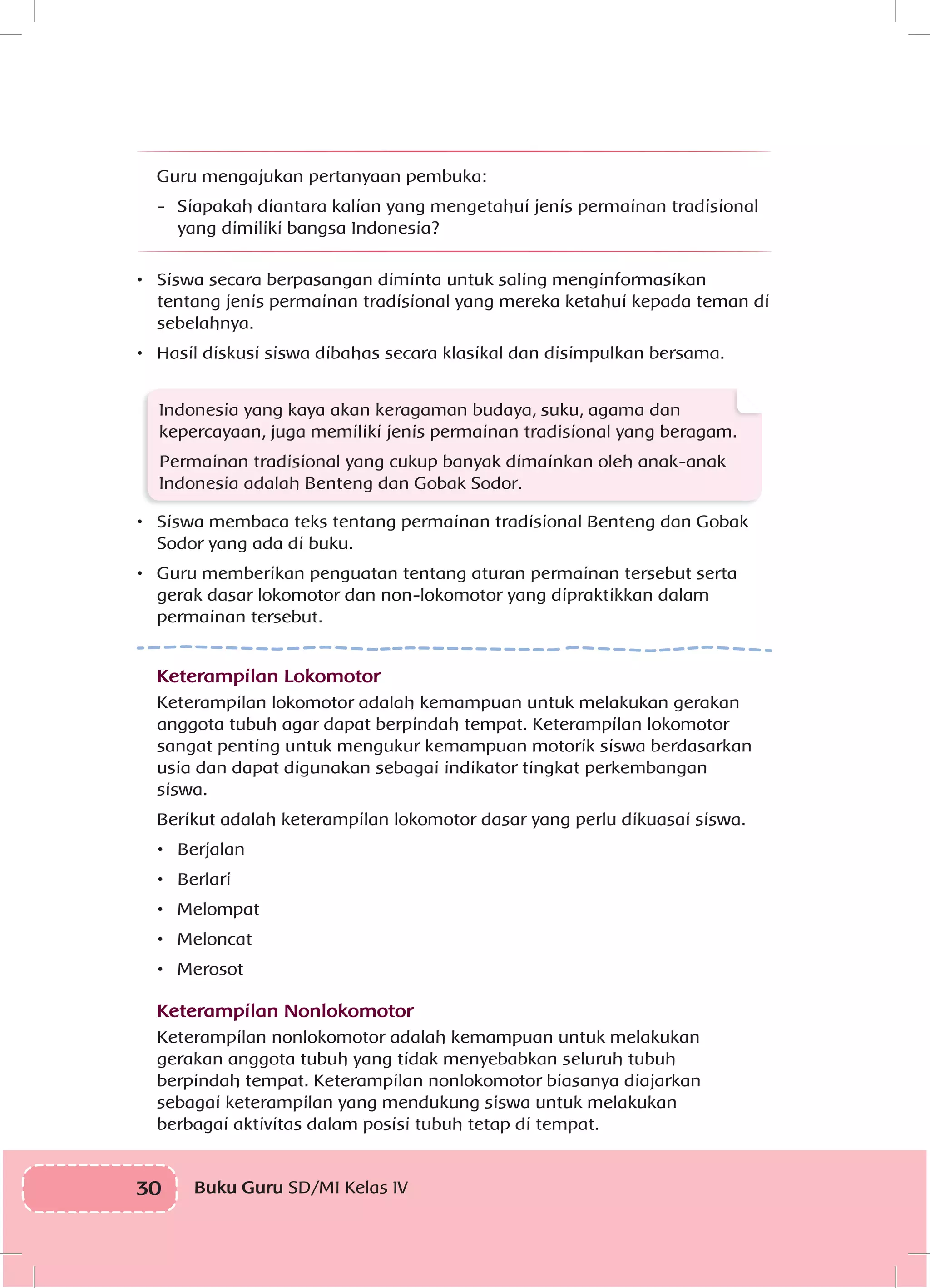 30 Buku Guru SD/MI Kelas IV
	 Guru mengajukan pertanyaan pembuka:
-	 Siapakah diantara kalian yang mengetahui jenis permainan tradisional
yang dimiliki bangsa Indonesia?
•	 Siswa secara berpasangan diminta untuk saling menginformasikan
tentang jenis permainan tradisional yang mereka ketahui kepada teman di
sebelahnya.
•	 Hasil diskusi siswa dibahas secara klasikal dan disimpulkan bersama.
Indonesia yang kaya akan keragaman budaya, suku, agama dan
kepercayaan, juga memiliki jenis permainan tradisional yang beragam.
Permainan tradisional yang cukup banyak dimainkan oleh anak-anak
Indonesia adalah Benteng dan Gobak Sodor.
•	 Siswa membaca teks tentang permainan tradisional Benteng dan Gobak
Sodor yang ada di buku.
•	 Guru memberikan penguatan tentang aturan permainan tersebut serta
gerak dasar lokomotor dan non-lokomotor yang dipraktikkan dalam
permainan tersebut.
Keterampilan Lokomotor
Keterampilan lokomotor adalah kemampuan untuk melakukan gerakan
anggota tubuh agar dapat berpindah tempat. Keterampilan lokomotor
sangat penting untuk mengukur kemampuan motorik siswa berdasarkan
usia dan dapat digunakan sebagai indikator tingkat perkembangan
siswa.
Berikut adalah keterampilan lokomotor dasar yang perlu dikuasai siswa.
•	 Berjalan
•	 Berlari
•	 Melompat
•	 Meloncat
•	 Merosot
Keterampilan Nonlokomotor
Keterampilan nonlokomotor adalah kemampuan untuk melakukan
gerakan anggota tubuh yang tidak menyebabkan seluruh tubuh
berpindah tempat. Keterampilan nonlokomotor biasanya diajarkan
sebagai keterampilan yang mendukung siswa untuk melakukan
berbagai aktivitas dalam posisi tubuh tetap di tempat.
 