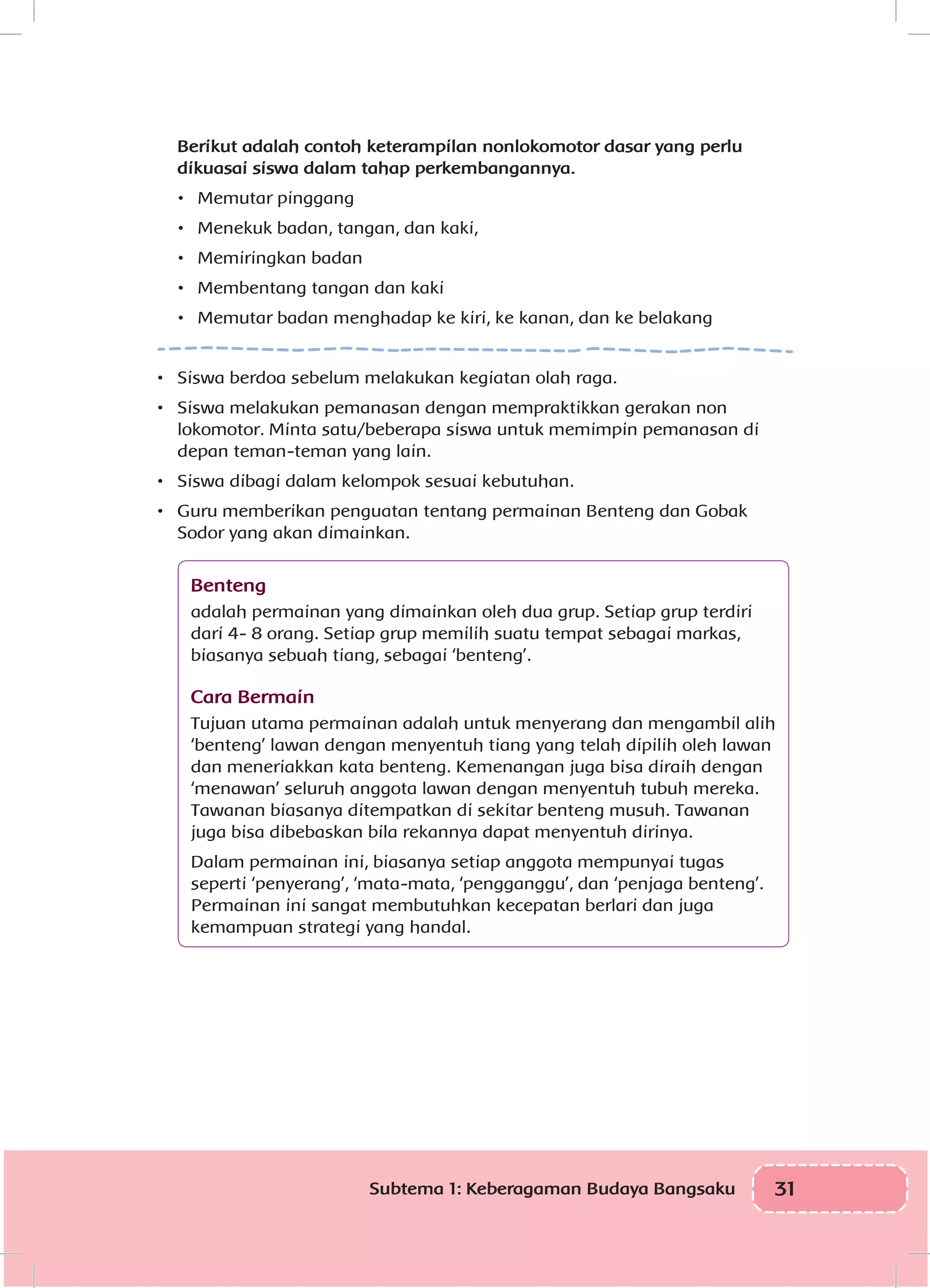 31Subtema 1: Keberagaman Budaya Bangsaku
Berikut adalah contoh keterampilan nonlokomotor dasar yang perlu
dikuasai siswa dalam tahap perkembangannya.
•	 Memutar pinggang
•	 Menekuk badan, tangan, dan kaki,
•	 Memiringkan badan
•	 Membentang tangan dan kaki
•	 Memutar badan menghadap ke kiri, ke kanan, dan ke belakang
•	 Siswa berdoa sebelum melakukan kegiatan olah raga.
•	 Siswa melakukan pemanasan dengan mempraktikkan gerakan non
lokomotor. Minta satu/beberapa siswa untuk memimpin pemanasan di
depan teman-teman yang lain.
•	 Siswa dibagi dalam kelompok sesuai kebutuhan.
•	 Guru memberikan penguatan tentang permainan Benteng dan Gobak
Sodor yang akan dimainkan.
Benteng
adalah permainan yang dimainkan oleh dua grup. Setiap grup terdiri
dari 4- 8 orang. Setiap grup memilih suatu tempat sebagai markas,
biasanya sebuah tiang, sebagai ‘benteng’.
Cara Bermain
Tujuan utama permainan adalah untuk menyerang dan mengambil alih
‘benteng’ lawan dengan menyentuh tiang yang telah dipilih oleh lawan
dan meneriakkan kata benteng. Kemenangan juga bisa diraih dengan
‘menawan’ seluruh anggota lawan dengan menyentuh tubuh mereka.
Tawanan biasanya ditempatkan di sekitar benteng musuh. Tawanan
juga bisa dibebaskan bila rekannya dapat menyentuh dirinya.
Dalam permainan ini, biasanya setiap anggota mempunyai tugas
seperti ‘penyerang’, ‘mata-mata, ‘pengganggu’, dan ‘penjaga benteng’.
Permainan ini sangat membutuhkan kecepatan berlari dan juga
kemampuan strategi yang handal.
 