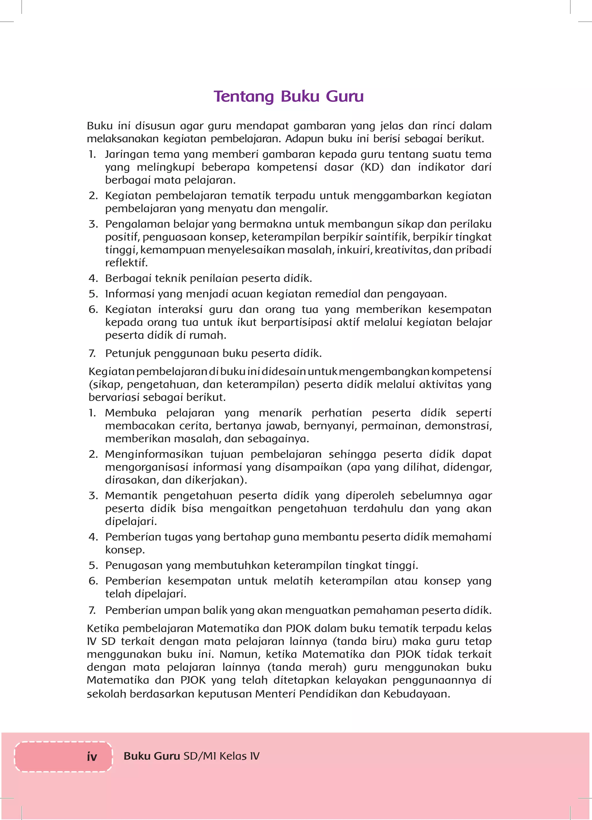 iv Buku Guru SD/MI Kelas IV
Tentang Buku Guru
Buku ini disusun agar guru mendapat gambaran yang jelas dan rinci dalam
melaksanakan kegiatan pembelajaran. Adapun buku ini berisi sebagai berikut.
1.	 Jaringan tema yang memberi gambaran kepada guru tentang suatu tema
yang melingkupi beberapa kompetensi dasar (KD) dan indikator dari
berbagai mata pelajaran.
2.	 Kegiatan pembelajaran tematik terpadu untuk menggambarkan kegiatan
pembelajaran yang menyatu dan mengalir.
3.	 Pengalaman belajar yang bermakna untuk membangun sikap dan perilaku
positif, penguasaan konsep, keterampilan berpikir saintifik, berpikir tingkat
tinggi, kemampuan menyelesaikan masalah, inkuiri, kreativitas, dan pribadi
reflektif.
4.	 Berbagai teknik penilaian peserta didik.
5.	 Informasi yang menjadi acuan kegiatan remedial dan pengayaan.
6.	 Kegiatan interaksi guru dan orang tua yang memberikan kesempatan
kepada orang tua untuk ikut berpartisipasi aktif melalui kegiatan belajar
peserta didik di rumah.
7.	 Petunjuk penggunaan buku peserta didik.
Kegiatanpembelajarandibukuinididesainuntukmengembangkankompetensi
(sikap, pengetahuan, dan keterampilan) peserta didik melalui aktivitas yang
bervariasi sebagai berikut.
1.	 Membuka pelajaran yang menarik perhatian peserta didik seperti
membacakan cerita, bertanya jawab, bernyanyi, permainan, demonstrasi,
memberikan masalah, dan sebagainya.
2.	 Menginformasikan tujuan pembelajaran sehingga peserta didik dapat
mengorganisasi informasi yang disampaikan (apa yang dilihat, didengar,
dirasakan, dan dikerjakan).
3.	 Memantik pengetahuan peserta didik yang diperoleh sebelumnya agar
peserta didik bisa mengaitkan pengetahuan terdahulu dan yang akan
dipelajari.
4.	 Pemberian tugas yang bertahap guna membantu peserta didik memahami
konsep.
5.	 Penugasan yang membutuhkan keterampilan tingkat tinggi.
6.	 Pemberian kesempatan untuk melatih keterampilan atau konsep yang
telah dipelajari.
7.	 Pemberian umpan balik yang akan menguatkan pemahaman peserta didik.
Ketika pembelajaran Matematika dan PJOK dalam buku tematik terpadu kelas
IV SD terkait dengan mata pelajaran lainnya (tanda biru) maka guru tetap
menggunakan buku ini. Namun, ketika Matematika dan PJOK tidak terkait
dengan mata pelajaran lainnya (tanda merah) guru menggunakan buku
Matematika dan PJOK yang telah ditetapkan kelayakan penggunaannya di
sekolah berdasarkan keputusan Menteri Pendidikan dan Kebudayaan.
 