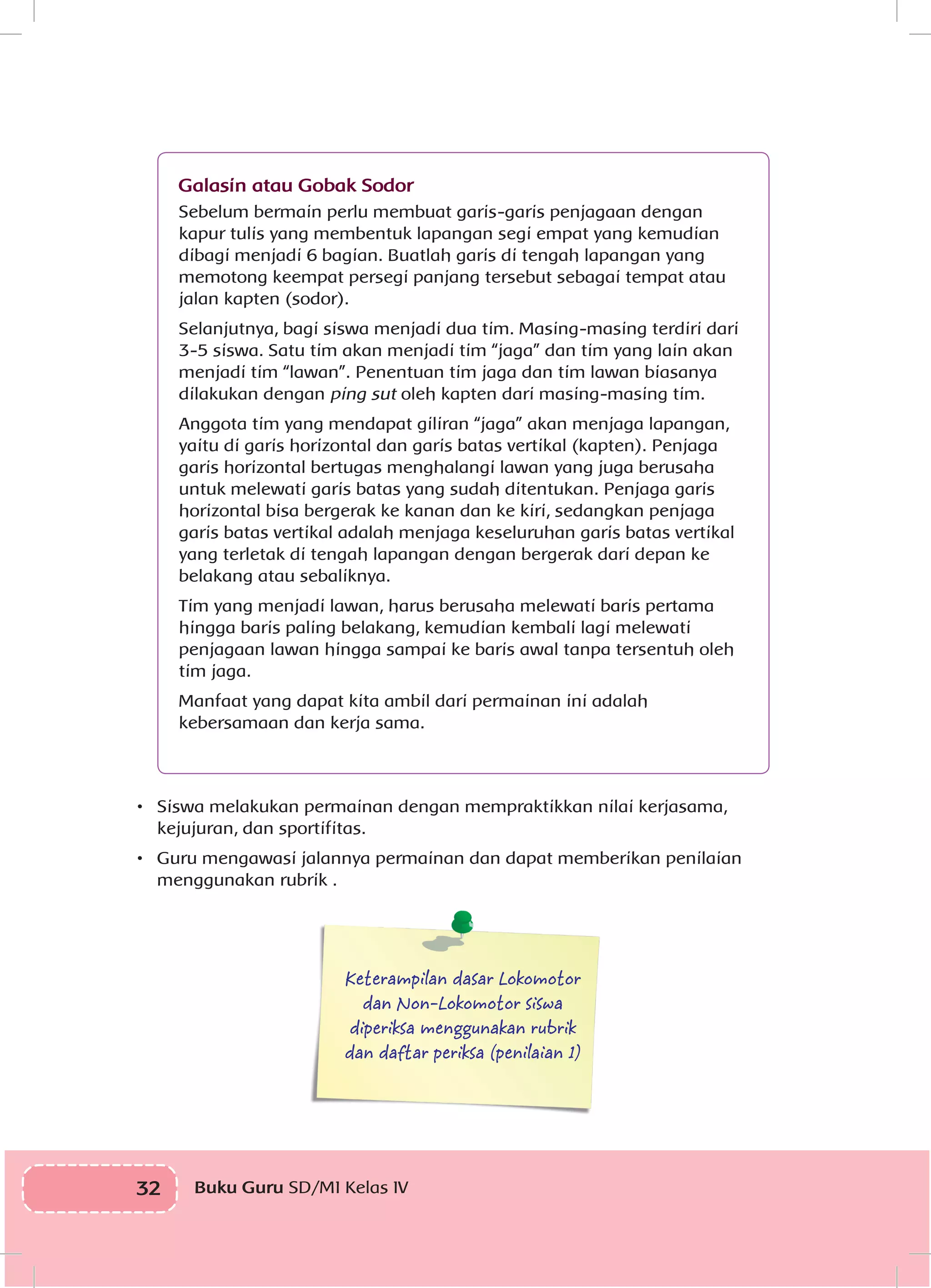 32 Buku Guru SD/MI Kelas IVI
	
Galasin atau Gobak Sodor
Sebelum bermain perlu membuat garis-garis penjagaan dengan
kapur tulis yang membentuk lapangan segi empat yang kemudian
dibagi menjadi 6 bagian. Buatlah garis di tengah lapangan yang
memotong keempat persegi panjang tersebut sebagai tempat atau
jalan kapten (sodor).
Selanjutnya, bagi siswa menjadi dua tim. Masing-masing terdiri dari
3-5 siswa. Satu tim akan menjadi tim “jaga” dan tim yang lain akan
menjadi tim “lawan”. Penentuan tim jaga dan tim lawan biasanya
dilakukan dengan ping sut oleh kapten dari masing-masing tim.
Anggota tim yang mendapat giliran “jaga” akan menjaga lapangan,
yaitu di garis horizontal dan garis batas vertikal (kapten). Penjaga
garis horizontal bertugas menghalangi lawan yang juga berusaha
untuk melewati garis batas yang sudah ditentukan. Penjaga garis
horizontal bisa bergerak ke kanan dan ke kiri, sedangkan penjaga
garis batas vertikal adalah menjaga keseluruhan garis batas vertikal
yang terletak di tengah lapangan dengan bergerak dari depan ke
belakang atau sebaliknya.
Tim yang menjadi lawan, harus berusaha melewati baris pertama
hingga baris paling belakang, kemudian kembali lagi melewati
penjagaan lawan hingga sampai ke baris awal tanpa tersentuh oleh
tim jaga.
Manfaat yang dapat kita ambil dari permainan ini adalah
kebersamaan dan kerja sama.
•	 Siswa melakukan permainan dengan mempraktikkan nilai kerjasama,
kejujuran, dan sportifitas.
•	 Guru mengawasi jalannya permainan dan dapat memberikan penilaian
menggunakan rubrik .
Keterampilan dasar Lokomotor
dan Non-Lokomotor siswa
diperiksa menggunakan rubrik
dan daftar periksa (penilaian 1)
 