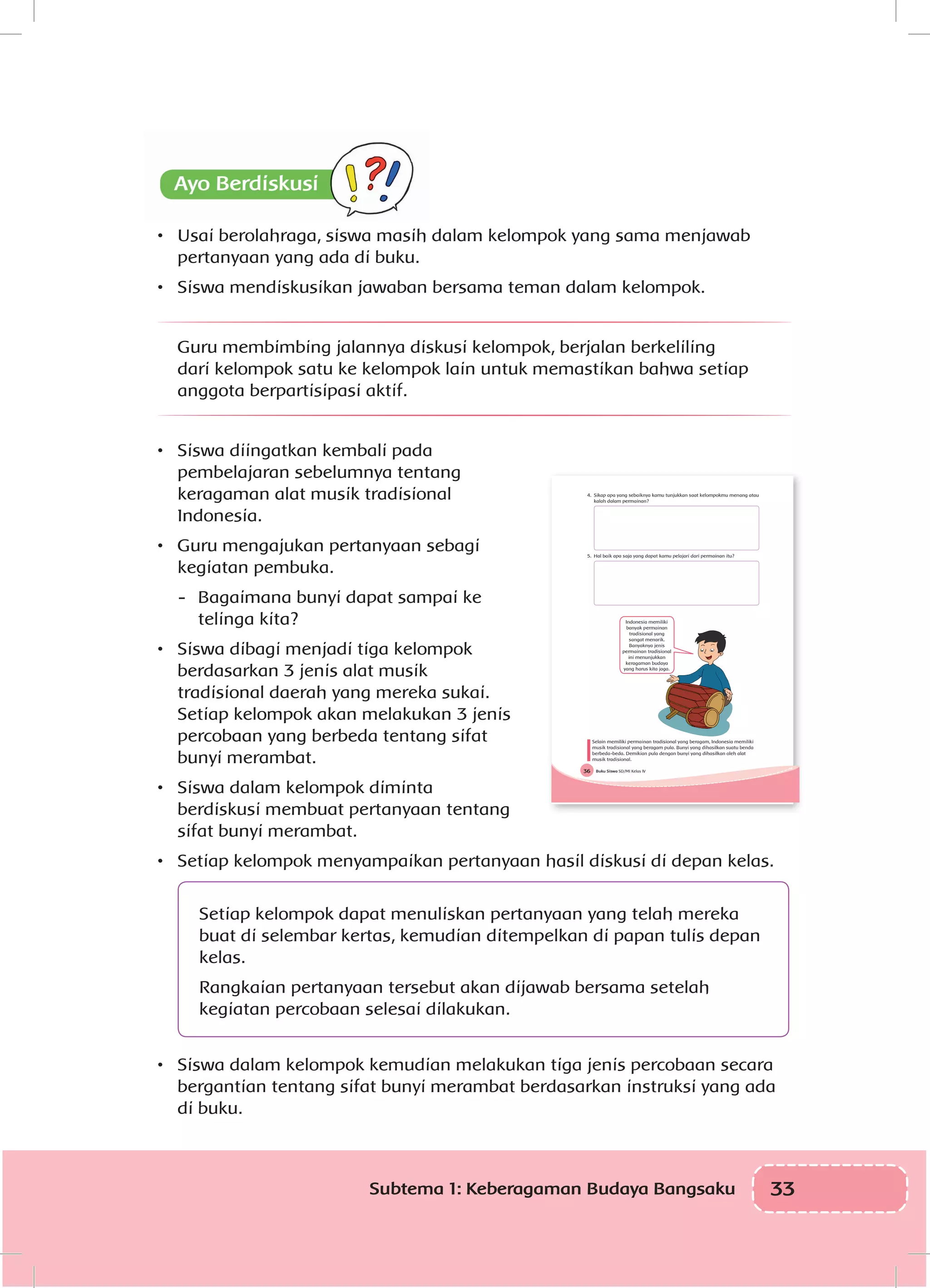 33Subtema 1: Keberagaman Budaya Bangsaku
•	 Usai berolahraga, siswa masih dalam kelompok yang sama menjawab
pertanyaan yang ada di buku.
•	 Siswa mendiskusikan jawaban bersama teman dalam kelompok.
Guru membimbing jalannya diskusi kelompok, berjalan berkeliling
dari kelompok satu ke kelompok lain untuk memastikan bahwa setiap
anggota berpartisipasi aktif.
•	 Siswa diingatkan kembali pada
pembelajaran sebelumnya tentang
keragaman alat musik tradisional
Indonesia.
•	 Guru mengajukan pertanyaan sebagi
kegiatan pembuka.
-	 Bagaimana bunyi dapat sampai ke
telinga kita?
•	 Siswa dibagi menjadi tiga kelompok
berdasarkan 3 jenis alat musik
tradisional daerah yang mereka sukai.
Setiap kelompok akan melakukan 3 jenis
percobaan yang berbeda tentang sifat
bunyi merambat.
•	 Siswa dalam kelompok diminta
berdiskusi membuat pertanyaan tentang
sifat bunyi merambat.
•	 Setiap kelompok menyampaikan pertanyaan hasil diskusi di depan kelas.
Setiap kelompok dapat menuliskan pertanyaan yang telah mereka
buat di selembar kertas, kemudian ditempelkan di papan tulis depan
kelas.
Rangkaian pertanyaan tersebut akan dijawab bersama setelah
kegiatan percobaan selesai dilakukan.
•	 Siswa dalam kelompok kemudian melakukan tiga jenis percobaan secara
bergantian tentang sifat bunyi merambat berdasarkan instruksi yang ada
di buku.
Buku Siswa SD/MI Kelas IV36
4. Sikap apa yang sebaiknya kamu tunjukkan saat kelompokmu menang atau
kalah dalam permainan?
5. Hal baik apa saja yang dapat kamu pelajari dari permainan itu?
Indonesia memiliki
banyak permainan
tradisional yang
sangat menarik.
Banyaknya jenis
permainan tradisional
ini menunjukkan
keragaman budaya
yang harus kita jaga.
Selain memiliki permainan tradisional yang beragam, Indonesia memiliki
musik tradisional yang beragam pula. Bunyi yang dihasilkan suatu benda
berbeda-beda. Demikian pula dengan bunyi yang dihasilkan oleh alat
musik tradisional.
 