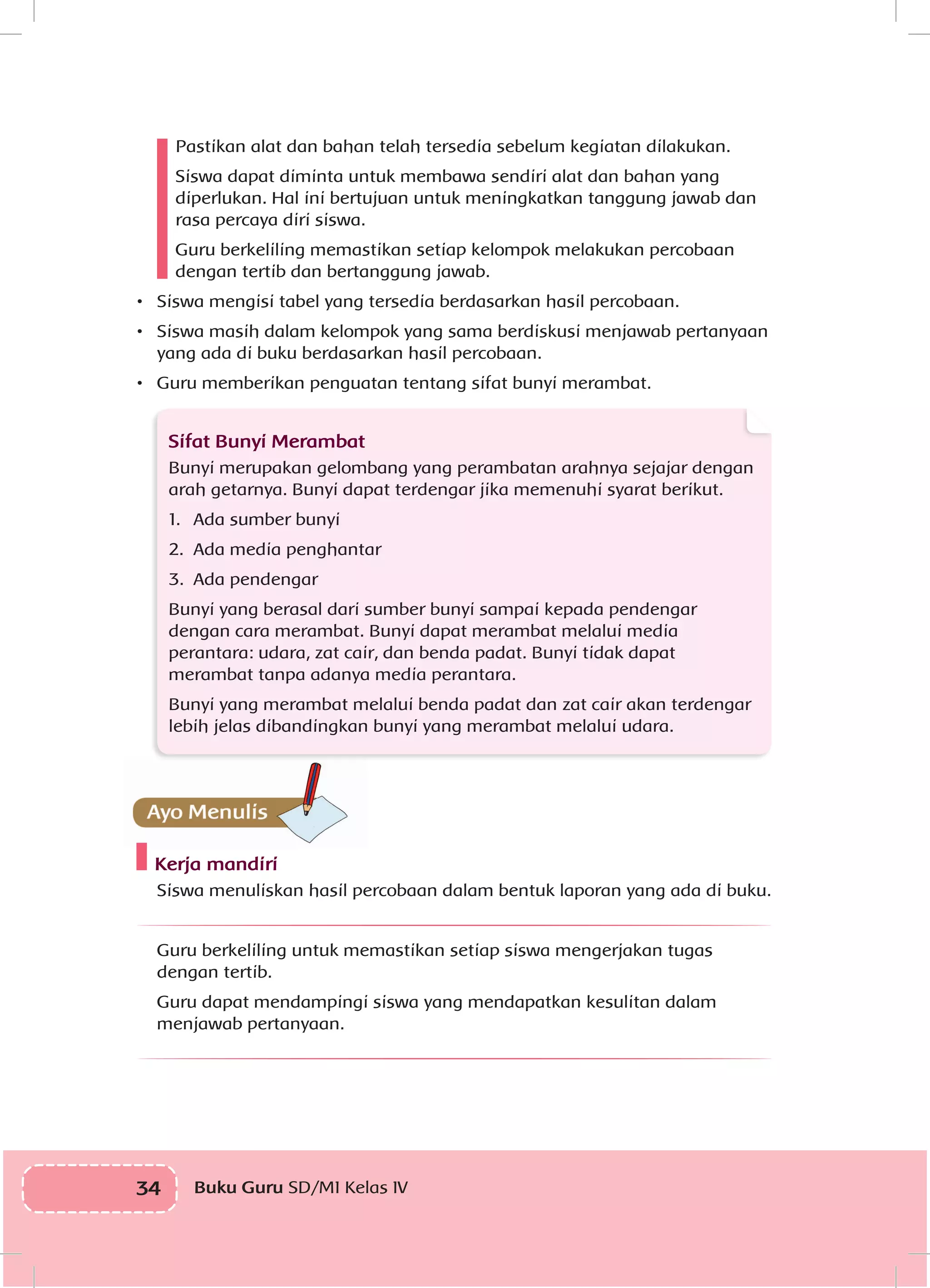 34 Buku Guru SD/MI Kelas IVI
Pastikan alat dan bahan telah tersedia sebelum kegiatan dilakukan.
Siswa dapat diminta untuk membawa sendiri alat dan bahan yang
diperlukan. Hal ini bertujuan untuk meningkatkan tanggung jawab dan
rasa percaya diri siswa.
Guru berkeliling memastikan setiap kelompok melakukan percobaan
dengan tertib dan bertanggung jawab.
•	 Siswa mengisi tabel yang tersedia berdasarkan hasil percobaan.
•	 Siswa masih dalam kelompok yang sama berdiskusi menjawab pertanyaan
yang ada di buku berdasarkan hasil percobaan.
•	 Guru memberikan penguatan tentang sifat bunyi merambat.
Sifat Bunyi Merambat
Bunyi merupakan gelombang yang perambatan arahnya sejajar dengan
arah getarnya. Bunyi dapat terdengar jika memenuhi syarat berikut.
1.	 Ada sumber bunyi
2.	 Ada media penghantar
3.	 Ada pendengar
Bunyi yang berasal dari sumber bunyi sampai kepada pendengar
dengan cara merambat. Bunyi dapat merambat melalui media
perantara: udara, zat cair, dan benda padat. Bunyi tidak dapat
merambat tanpa adanya media perantara.
Bunyi yang merambat melalui benda padat dan zat cair akan terdengar
lebih jelas dibandingkan bunyi yang merambat melalui udara.
Kerja mandiri
	 Siswa menuliskan hasil percobaan dalam bentuk laporan yang ada di buku.
Guru berkeliling untuk memastikan setiap siswa mengerjakan tugas
dengan tertib.
Guru dapat mendampingi siswa yang mendapatkan kesulitan dalam
menjawab pertanyaan.
 