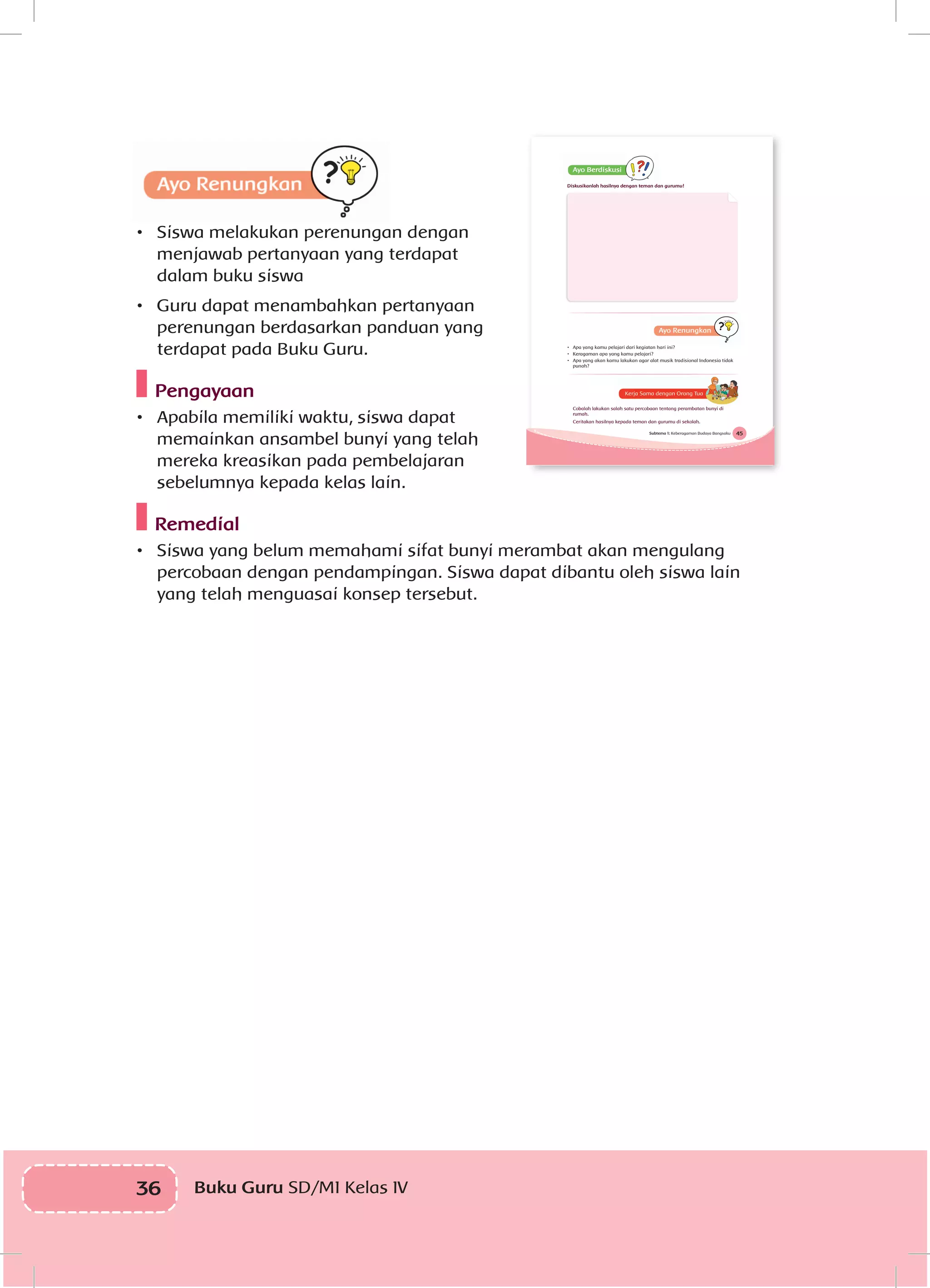 36 Buku Guru SD/MI Kelas IVI
•	 Siswa melakukan perenungan dengan
menjawab pertanyaan yang terdapat
dalam buku siswa
•	 Guru dapat menambahkan pertanyaan
perenungan berdasarkan panduan yang
terdapat pada Buku Guru.
Pengayaan
•	 Apabila memiliki waktu, siswa dapat
memainkan ansambel bunyi yang telah
mereka kreasikan pada pembelajaran
sebelumnya kepada kelas lain.
Remedial
•	 Siswa yang belum memahami sifat bunyi merambat akan mengulang
percobaan dengan pendampingan. Siswa dapat dibantu oleh siswa lain
yang telah menguasai konsep tersebut.
45Subtema 1: Keberagaman Budaya Bangsaku
Diskusikanlah hasilnya dengan teman dan gurumu!
• Apa yang kamu pelajari dari kegiatan hari ini?
• Keragaman apa yang kamu pelajari?
• Apa yang akan kamu lakukan agar alat musik tradisional Indonesia tidak
punah?
Cobalah lakukan salah satu percobaan tentang perambatan bunyi di
rumah.
Ceritakan hasilnya kepada teman dan gurumu di sekolah.
 