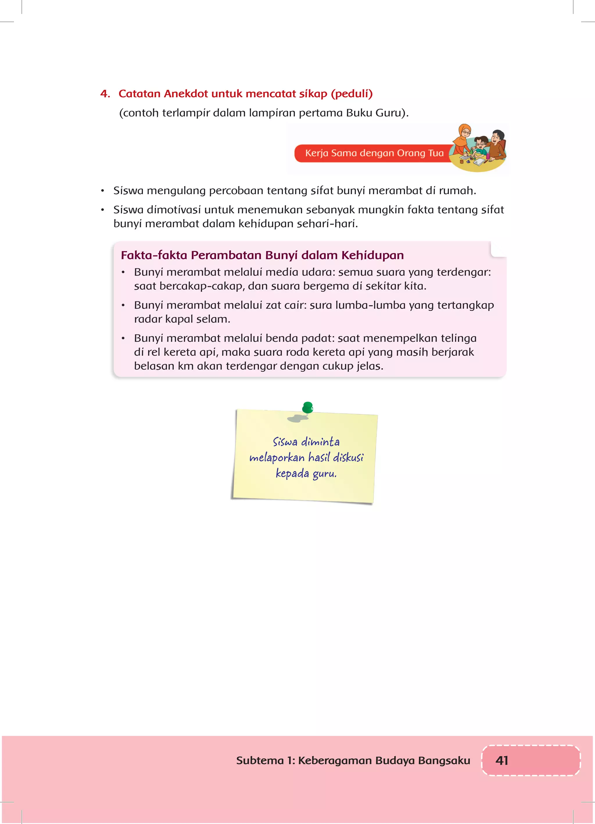 41Subtema 1: Keberagaman Budaya Bangsaku
4.	 Catatan Anekdot untuk mencatat sikap (peduli)
(contoh terlampir dalam lampiran pertama Buku Guru).
•	 Siswa mengulang percobaan tentang sifat bunyi merambat di rumah.
•	 Siswa dimotivasi untuk menemukan sebanyak mungkin fakta tentang sifat
bunyi merambat dalam kehidupan sehari-hari.
Fakta-fakta Perambatan Bunyi dalam Kehidupan
•	 Bunyi merambat melalui media udara: semua suara yang terdengar:
saat bercakap-cakap, dan suara bergema di sekitar kita.
•	 Bunyi merambat melalui zat cair: sura lumba-lumba yang tertangkap
radar kapal selam.
•	 Bunyi merambat melalui benda padat: saat menempelkan telinga
di rel kereta api, maka suara roda kereta api yang masih berjarak
belasan km akan terdengar dengan cukup jelas.
Siswa diminta
melaporkan hasil diskusi
kepada guru.
 