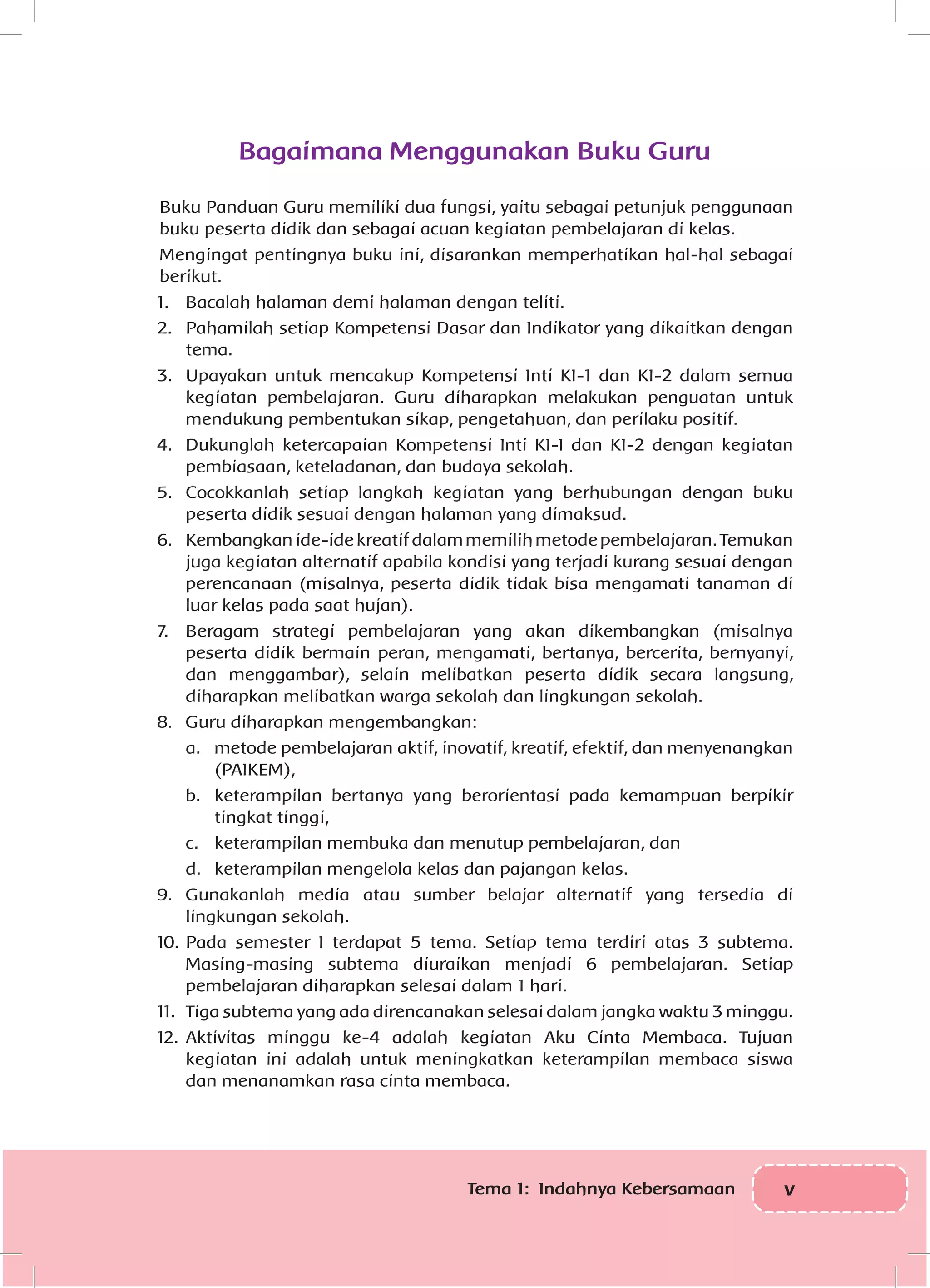 vTema 1: Indahnya Kebersamaan
Bagaimana Menggunakan Buku Guru
Buku Panduan Guru memiliki dua fungsi, yaitu sebagai petunjuk penggunaan
buku peserta didik dan sebagai acuan kegiatan pembelajaran di kelas.
Mengingat pentingnya buku ini, disarankan memperhatikan hal-hal sebagai
berikut.
1.	 Bacalah halaman demi halaman dengan teliti.
2.	 Pahamilah setiap Kompetensi Dasar dan Indikator yang dikaitkan dengan
tema.
3.	 Upayakan untuk mencakup Kompetensi Inti KI-1 dan KI-2 dalam semua
kegiatan pembelajaran. Guru diharapkan melakukan penguatan untuk
mendukung pembentukan sikap, pengetahuan, dan perilaku positif.
4.	 Dukunglah ketercapaian Kompetensi Inti KI-I dan KI-2 dengan kegiatan
pembiasaan, keteladanan, dan budaya sekolah.
5.	 Cocokkanlah setiap langkah kegiatan yang berhubungan dengan buku
peserta didik sesuai dengan halaman yang dimaksud.
6.	 Kembangkanide-idekreatifdalammemilihmetodepembelajaran.Temukan
juga kegiatan alternatif apabila kondisi yang terjadi kurang sesuai dengan
perencanaan (misalnya, peserta didik tidak bisa mengamati tanaman di
luar kelas pada saat hujan).
7.	 Beragam strategi pembelajaran yang akan dikembangkan (misalnya
peserta didik bermain peran, mengamati, bertanya, bercerita, bernyanyi,
dan menggambar), selain melibatkan peserta didik secara langsung,
diharapkan melibatkan warga sekolah dan lingkungan sekolah.
8.	 Guru diharapkan mengembangkan:
a.	 metode pembelajaran aktif, inovatif, kreatif, efektif, dan menyenangkan
(PAIKEM),
b.	 keterampilan bertanya yang berorientasi pada kemampuan berpikir
tingkat tinggi,
c.	 keterampilan membuka dan menutup pembelajaran, dan
d.	 keterampilan mengelola kelas dan pajangan kelas.
9.	 Gunakanlah media atau sumber belajar alternatif yang tersedia di
lingkungan sekolah.
10.	Pada semester I terdapat 5 tema. Setiap tema terdiri atas 3 subtema.
Masing-masing subtema diuraikan menjadi 6 pembelajaran. Setiap
pembelajaran diharapkan selesai dalam 1 hari.
11.	 Tiga subtema yang ada direncanakan selesai dalam jangka waktu 3 minggu.
12.	Aktivitas minggu ke-4 adalah kegiatan Aku Cinta Membaca. Tujuan
kegiatan ini adalah untuk meningkatkan keterampilan membaca siswa
dan menanamkan rasa cinta membaca.
 
