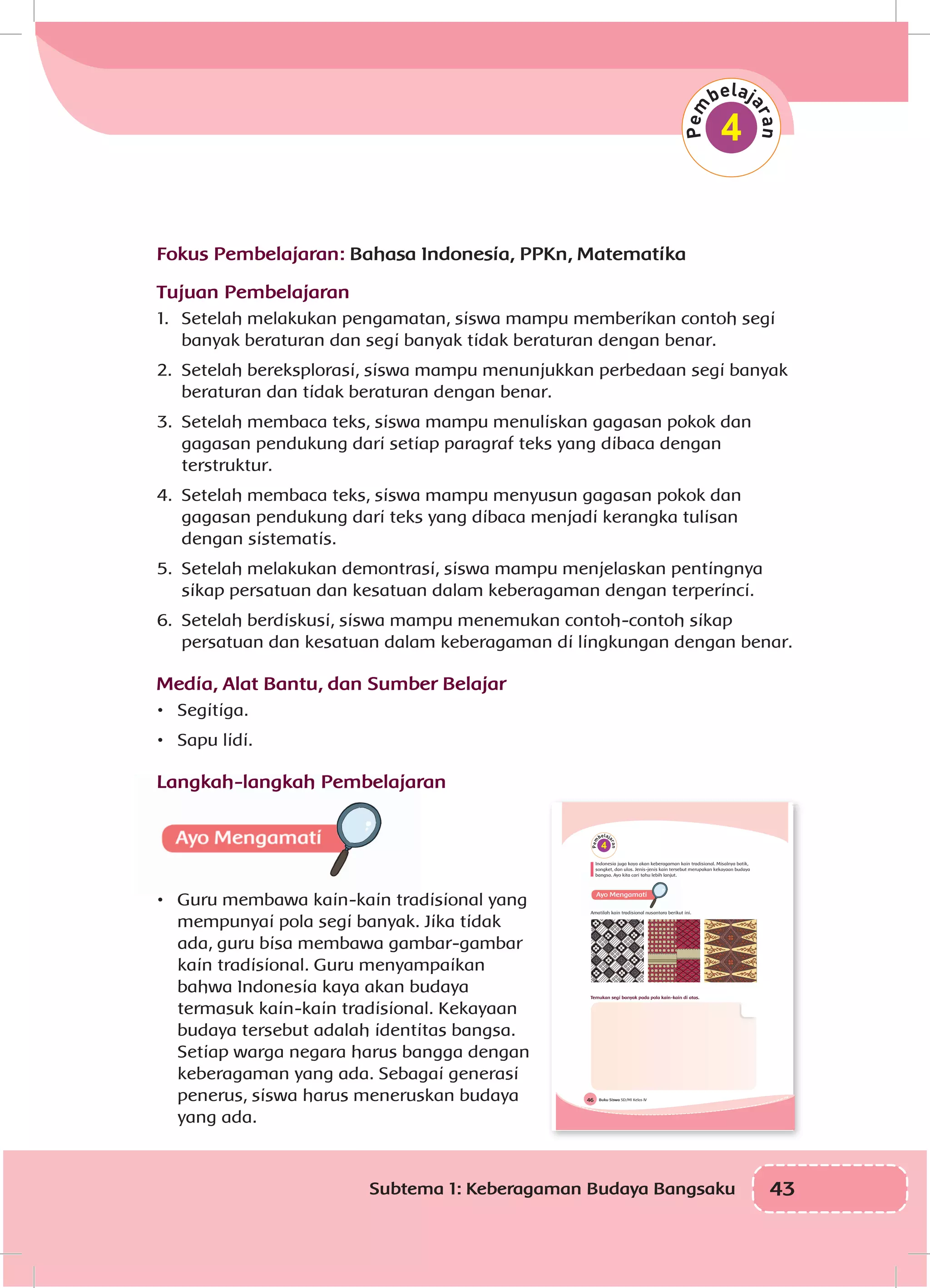 43Subtema 1: Keberagaman Budaya Bangsaku
Fokus Pembelajaran: Bahasa Indonesia, PPKn, Matematika
Tujuan Pembelajaran
1.	 Setelah melakukan pengamatan, siswa mampu memberikan contoh segi
banyak beraturan dan segi banyak tidak beraturan dengan benar.
2.	 Setelah bereksplorasi, siswa mampu menunjukkan perbedaan segi banyak
beraturan dan tidak beraturan dengan benar.
3.	 Setelah membaca teks, siswa mampu menuliskan gagasan pokok dan
gagasan pendukung dari setiap paragraf teks yang dibaca dengan
terstruktur.
4.	 Setelah membaca teks, siswa mampu menyusun gagasan pokok dan
gagasan pendukung dari teks yang dibaca menjadi kerangka tulisan
dengan sistematis.
5.	 Setelah melakukan demontrasi, siswa mampu menjelaskan pentingnya
sikap persatuan dan kesatuan dalam keberagaman dengan terperinci.
6.	 Setelah berdiskusi, siswa mampu menemukan contoh-contoh sikap
persatuan dan kesatuan dalam keberagaman di lingkungan dengan benar.
Media, Alat Bantu, dan Sumber Belajar
•	 Segitiga.
•	 Sapu lidi.
Langkah-langkah Pembelajaran
•	 Guru membawa kain-kain tradisional yang
mempunyai pola segi banyak. Jika tidak
ada, guru bisa membawa gambar-gambar
kain tradisional. Guru menyampaikan
bahwa Indonesia kaya akan budaya
termasuk kain-kain tradisional. Kekayaan
budaya tersebut adalah identitas bangsa.
Setiap warga negara harus bangga dengan
keberagaman yang ada. Sebagai generasi
penerus, siswa harus meneruskan budaya
yang ada.
4
Buku Siswa SD/MI Kelas IV46
4
Indonesia juga kaya akan keberagaman kain tradisional. Misalnya batik,
songket, dan ulos. Jenis-jenis kain tersebut merupakan kekayaan budaya
bangsa. Ayo kita cari tahu lebih lanjut.
Amatilah kain tradisional nusantara berikut ini.
Temukan segi banyak pada pola kain-kain di atas.
 
