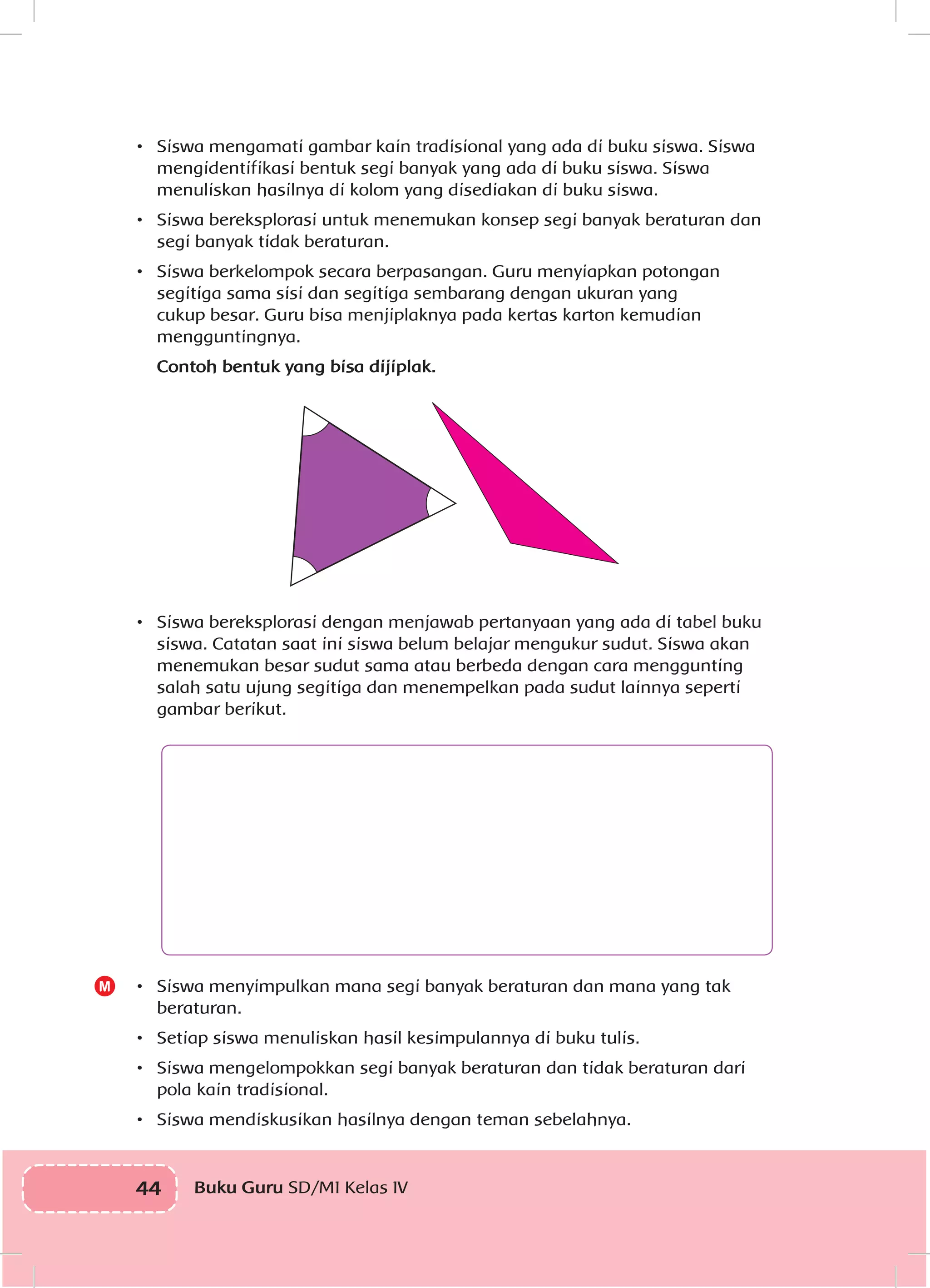 44 Buku Guru SD/MI Kelas IVI
•	 Siswa mengamati gambar kain tradisional yang ada di buku siswa. Siswa
mengidentifikasi bentuk segi banyak yang ada di buku siswa. Siswa
menuliskan hasilnya di kolom yang disediakan di buku siswa.
•	 Siswa bereksplorasi untuk menemukan konsep segi banyak beraturan dan
segi banyak tidak beraturan.
•	 Siswa berkelompok secara berpasangan. Guru menyiapkan potongan
segitiga sama sisi dan segitiga sembarang dengan ukuran yang
cukup besar. Guru bisa menjiplaknya pada kertas karton kemudian
mengguntingnya.
	 Contoh bentuk yang bisa dijiplak.
•	 Siswa bereksplorasi dengan menjawab pertanyaan yang ada di tabel buku
siswa. Catatan saat ini siswa belum belajar mengukur sudut. Siswa akan
menemukan besar sudut sama atau berbeda dengan cara menggunting
salah satu ujung segitiga dan menempelkan pada sudut lainnya seperti
gambar berikut.
•	 Siswa menyimpulkan mana segi banyak beraturan dan mana yang tak
beraturan.
•	 Setiap siswa menuliskan hasil kesimpulannya di buku tulis.
•	 Siswa mengelompokkan segi banyak beraturan dan tidak beraturan dari
pola kain tradisional.
•	 Siswa mendiskusikan hasilnya dengan teman sebelahnya.
M
 