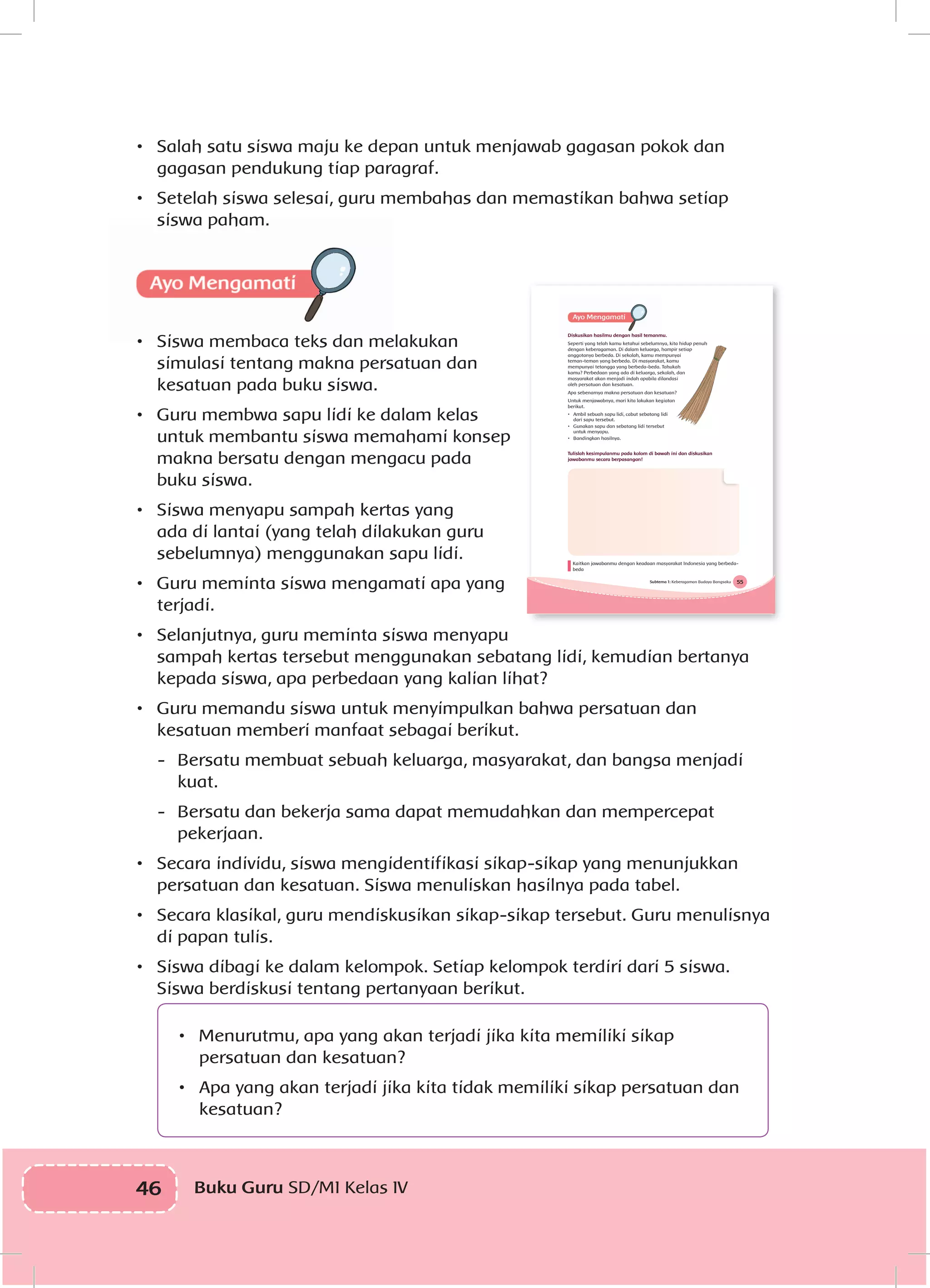 46 Buku Guru SD/MI Kelas IVI
•	 Salah satu siswa maju ke depan untuk menjawab gagasan pokok dan
gagasan pendukung tiap paragraf.
•	 Setelah siswa selesai, guru membahas dan memastikan bahwa setiap
siswa paham.
•	 Siswa membaca teks dan melakukan
simulasi tentang makna persatuan dan
kesatuan pada buku siswa.
•	 Guru membwa sapu lidi ke dalam kelas
untuk membantu siswa memahami konsep
makna bersatu dengan mengacu pada
buku siswa.
•	 Siswa menyapu sampah kertas yang
ada di lantai (yang telah dilakukan guru
sebelumnya) menggunakan sapu lidi.
•	 Guru meminta siswa mengamati apa yang
terjadi.
•	 Selanjutnya, guru meminta siswa menyapu
sampah kertas tersebut menggunakan sebatang lidi, kemudian bertanya
kepada siswa, apa perbedaan yang kalian lihat?
•	 Guru memandu siswa untuk menyimpulkan bahwa persatuan dan
kesatuan memberi manfaat sebagai berikut.
-	 Bersatu membuat sebuah keluarga, masyarakat, dan bangsa menjadi
kuat.
-	 Bersatu dan bekerja sama dapat memudahkan dan mempercepat
pekerjaan.
•	 Secara individu, siswa mengidentifikasi sikap-sikap yang menunjukkan
persatuan dan kesatuan. Siswa menuliskan hasilnya pada tabel.
•	 Secara klasikal, guru mendiskusikan sikap-sikap tersebut. Guru menulisnya
di papan tulis.
•	 Siswa dibagi ke dalam kelompok. Setiap kelompok terdiri dari 5 siswa.
Siswa berdiskusi tentang pertanyaan berikut.
•	 Menurutmu, apa yang akan terjadi jika kita memiliki sikap
persatuan dan kesatuan?
•	 Apa yang akan terjadi jika kita tidak memiliki sikap persatuan dan
kesatuan?
55Subtema 1: Keberagaman Budaya Bangsaku
Diskusikan hasilmu dengan hasil temanmu.
Seperti yang telah kamu ketahui sebelumnya, kita hidup penuh
dengan keberagaman. Di dalam keluarga, hampir setiap
anggotanya berbeda. Di sekolah, kamu mempunyai
teman-teman yang berbeda. Di masyarakat, kamu
mempunyai tetangga yang berbeda-beda. Tahukah
kamu? Perbedaan yang ada di keluarga, sekolah, dan
masyarakat akan menjadi indah apabila dilandasi
oleh persatuan dan kesatuan.
Apa sebenarnya makna persatuan dan kesatuan?
Untuk menjawabnya, mari kita lakukan kegiatan
berikut.
• Ambil sebuah sapu lidi, cabut sebatang lidi
dari sapu tersebut.
• Gunakan sapu dan sebatang lidi tersebut
untuk menyapu.
• Bandingkan hasilnya.
Tulislah kesimpulanmu pada kolom di bawah ini dan diskusikan
jawabanmu secara berpasangan!
Kaitkan jawabanmu dengan keadaan masyarakat Indonesia yang berbeda-
beda
 