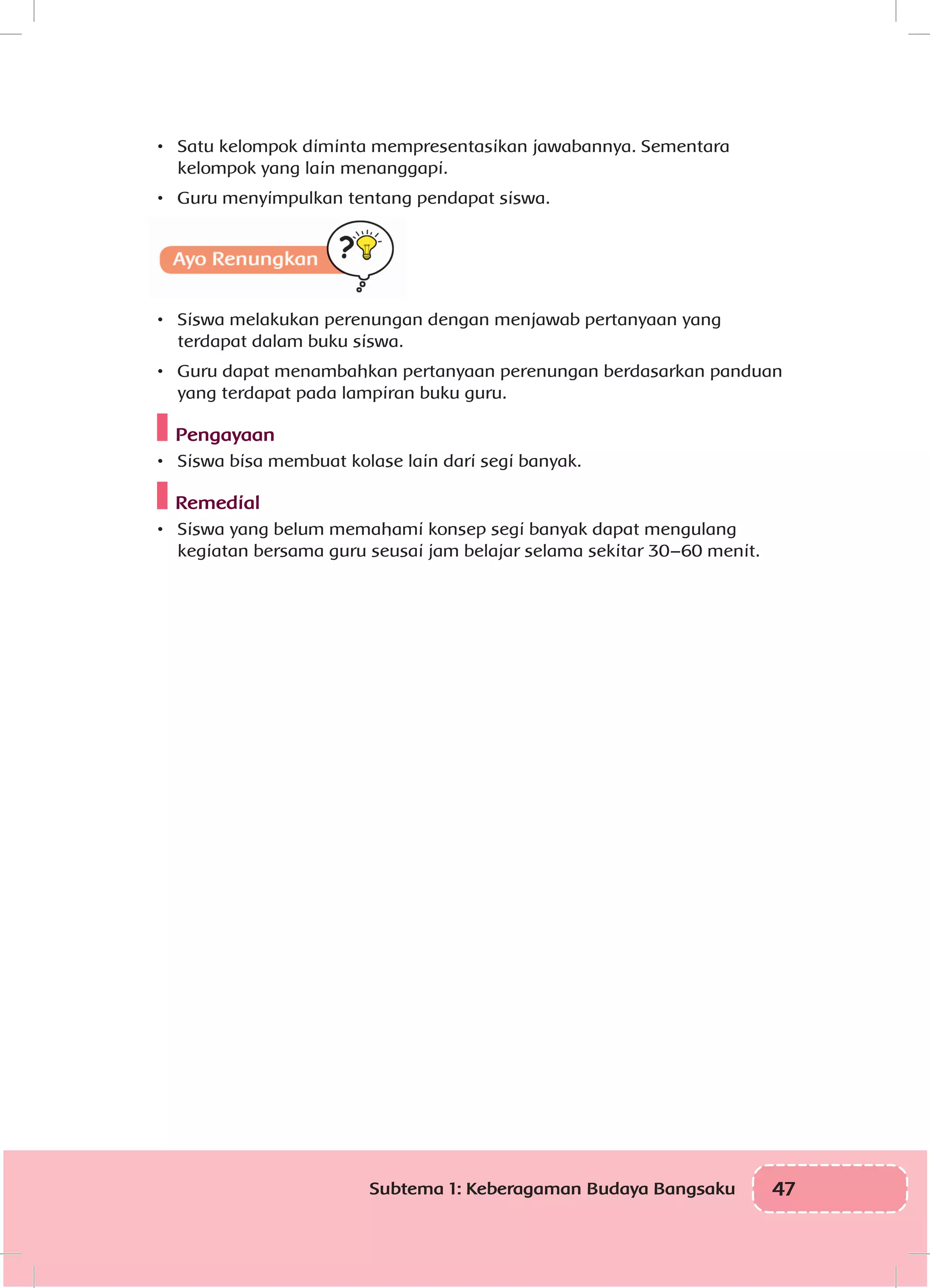 47Subtema 1: Keberagaman Budaya Bangsaku
•	 Satu kelompok diminta mempresentasikan jawabannya. Sementara
kelompok yang lain menanggapi.
•	 Guru menyimpulkan tentang pendapat siswa.
•	 Siswa melakukan perenungan dengan menjawab pertanyaan yang
terdapat dalam buku siswa.
•	 Guru dapat menambahkan pertanyaan perenungan berdasarkan panduan
yang terdapat pada lampiran buku guru.
Pengayaan
•	 Siswa bisa membuat kolase lain dari segi banyak.
Remedial
•	 Siswa yang belum memahami konsep segi banyak dapat mengulang
kegiatan bersama guru seusai jam belajar selama sekitar 30–60 menit.
 