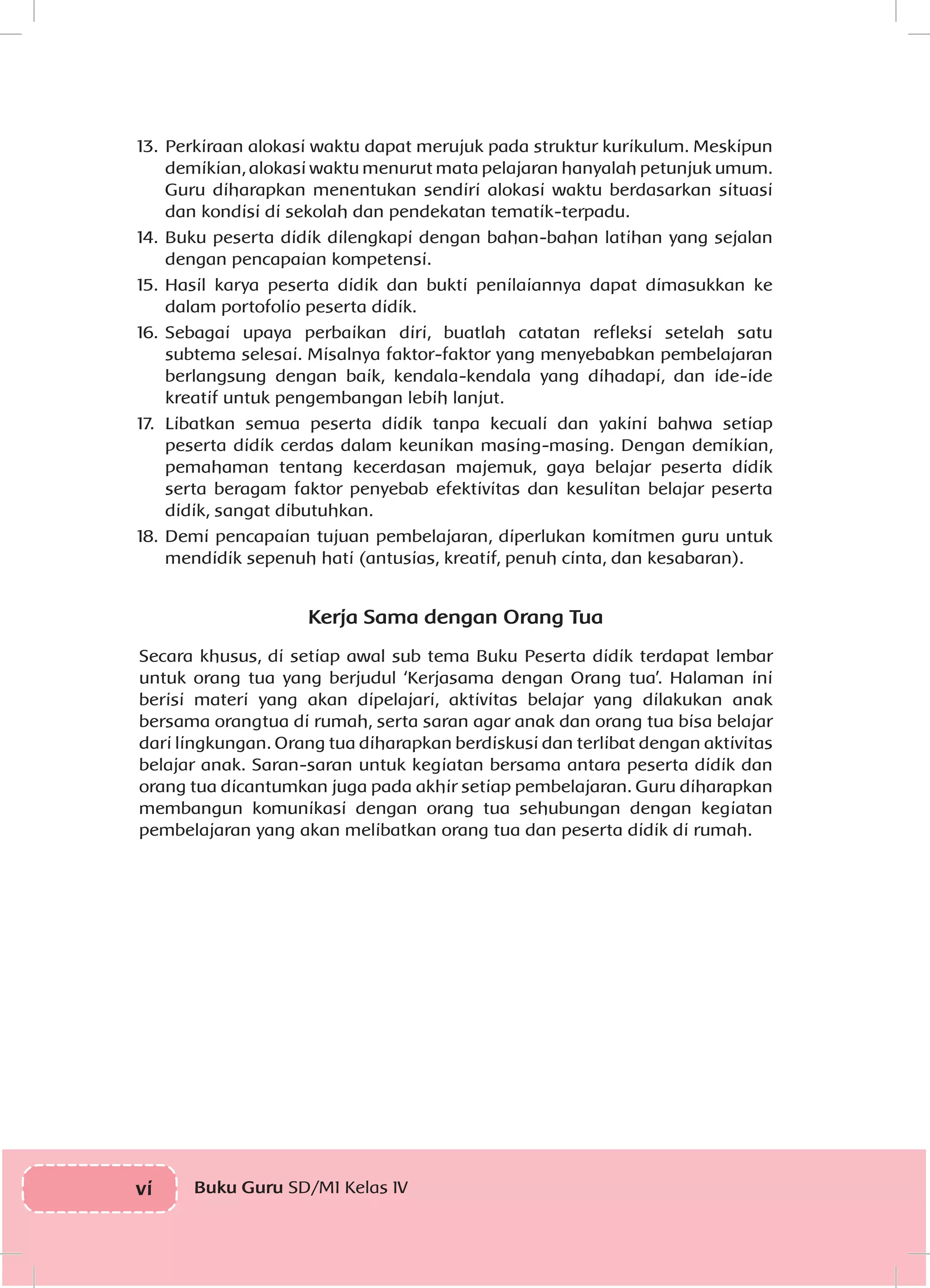 vi Buku Guru SD/MI Kelas IV
13.	Perkiraan alokasi waktu dapat merujuk pada struktur kurikulum. Meskipun
demikian, alokasi waktu menurut mata pelajaran hanyalah petunjuk umum.
Guru diharapkan menentukan sendiri alokasi waktu berdasarkan situasi
dan kondisi di sekolah dan pendekatan tematik-terpadu.
14.	Buku peserta didik dilengkapi dengan bahan-bahan latihan yang sejalan
dengan pencapaian kompetensi.
15.	Hasil karya peserta didik dan bukti penilaiannya dapat dimasukkan ke
dalam portofolio peserta didik.
16.	Sebagai upaya perbaikan diri, buatlah catatan refleksi setelah satu
subtema selesai. Misalnya faktor-faktor yang menyebabkan pembelajaran
berlangsung dengan baik, kendala-kendala yang dihadapi, dan ide-ide
kreatif untuk pengembangan lebih lanjut.
17.	 Libatkan semua peserta didik tanpa kecuali dan yakini bahwa setiap
peserta didik cerdas dalam keunikan masing-masing. Dengan demikian,
pemahaman tentang kecerdasan majemuk, gaya belajar peserta didik
serta beragam faktor penyebab efektivitas dan kesulitan belajar peserta
didik, sangat dibutuhkan.
18.	Demi pencapaian tujuan pembelajaran, diperlukan komitmen guru untuk
mendidik sepenuh hati (antusias, kreatif, penuh cinta, dan kesabaran).
Kerja Sama dengan Orang Tua
Secara khusus, di setiap awal sub tema Buku Peserta didik terdapat lembar
untuk orang tua yang berjudul ‘Kerjasama dengan Orang tua’. Halaman ini
berisi materi yang akan dipelajari, aktivitas belajar yang dilakukan anak
bersama orangtua di rumah, serta saran agar anak dan orang tua bisa belajar
dari lingkungan. Orang tua diharapkan berdiskusi dan terlibat dengan aktivitas
belajar anak. Saran-saran untuk kegiatan bersama antara peserta didik dan
orang tua dicantumkan juga pada akhir setiap pembelajaran. Guru diharapkan
membangun komunikasi dengan orang tua sehubungan dengan kegiatan
pembelajaran yang akan melibatkan orang tua dan peserta didik di rumah.
 