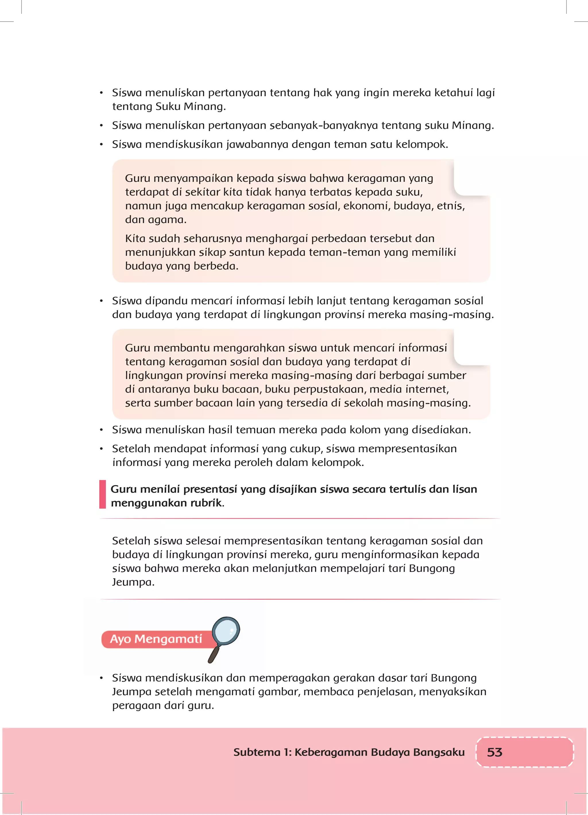 53Subtema 1: Keberagaman Budaya Bangsaku
•	 Siswa menuliskan pertanyaan tentang hak yang ingin mereka ketahui lagi
tentang Suku Minang.
•	 Siswa menuliskan pertanyaan sebanyak-banyaknya tentang suku Minang.
•	 Siswa mendiskusikan jawabannya dengan teman satu kelompok.
Guru menyampaikan kepada siswa bahwa keragaman yang
terdapat di sekitar kita tidak hanya terbatas kepada suku,
namun juga mencakup keragaman sosial, ekonomi, budaya, etnis,
dan agama.
Kita sudah seharusnya menghargai perbedaan tersebut dan
menunjukkan sikap santun kepada teman-teman yang memiliki
budaya yang berbeda.
•	 Siswa dipandu mencari informasi lebih lanjut tentang keragaman sosial
dan budaya yang terdapat di lingkungan provinsi mereka masing-masing.
Guru membantu mengarahkan siswa untuk mencari informasi
tentang keragaman sosial dan budaya yang terdapat di
lingkungan provinsi mereka masing-masing dari berbagai sumber
di antaranya buku bacaan, buku perpustakaan, media internet,
serta sumber bacaan lain yang tersedia di sekolah masing-masing.
•	 Siswa menuliskan hasil temuan mereka pada kolom yang disediakan.
•	 Setelah mendapat informasi yang cukup, siswa mempresentasikan
informasi yang mereka peroleh dalam kelompok.
Guru menilai presentasi yang disajikan siswa secara tertulis dan lisan
menggunakan rubrik.
Setelah siswa selesai mempresentasikan tentang keragaman sosial dan
budaya di lingkungan provinsi mereka, guru menginformasikan kepada
siswa bahwa mereka akan melanjutkan mempelajari tari Bungong
Jeumpa.
•	 Siswa mendiskusikan dan memperagakan gerakan dasar tari Bungong
Jeumpa setelah mengamati gambar, membaca penjelasan, menyaksikan
peragaan dari guru.
 