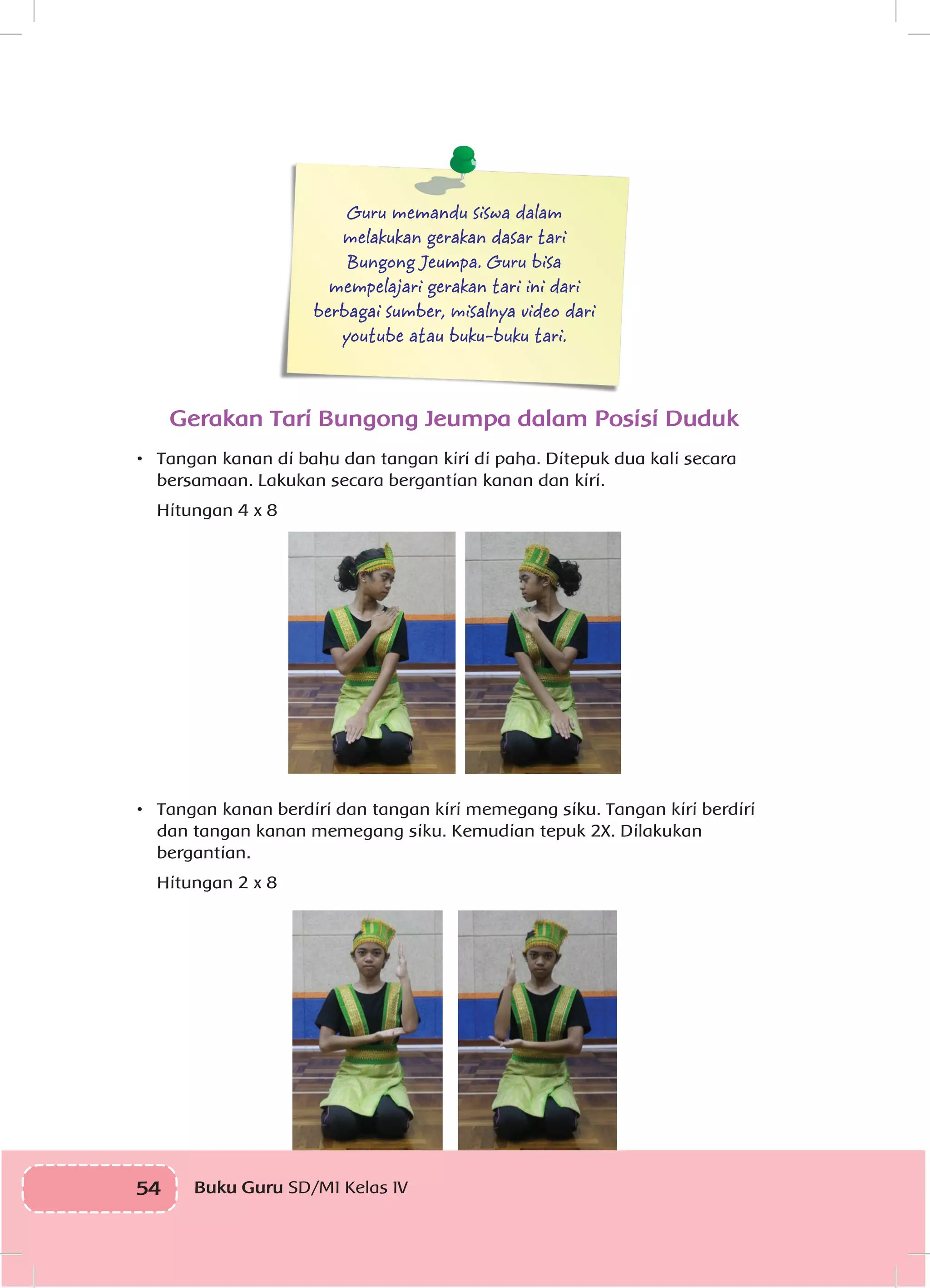 54 Buku Guru SD/MI Kelas IVI
Guru memandu siswa dalam
melakukan gerakan dasar tari
Bungong Jeumpa. Guru bisa
mempelajari gerakan tari ini dari
berbagai sumber, misalnya video dari
youtube atau buku-buku tari.
Gerakan Tari Bungong Jeumpa dalam Posisi Duduk
•	 Tangan kanan di bahu dan tangan kiri di paha. Ditepuk dua kali secara
bersamaan. Lakukan secara bergantian kanan dan kiri.
	 Hitungan 4 x 8
•	 Tangan kanan berdiri dan tangan kiri memegang siku. Tangan kiri berdiri
dan tangan kanan memegang siku. Kemudian tepuk 2X. Dilakukan
bergantian.
	 Hitungan 2 x 8
 
