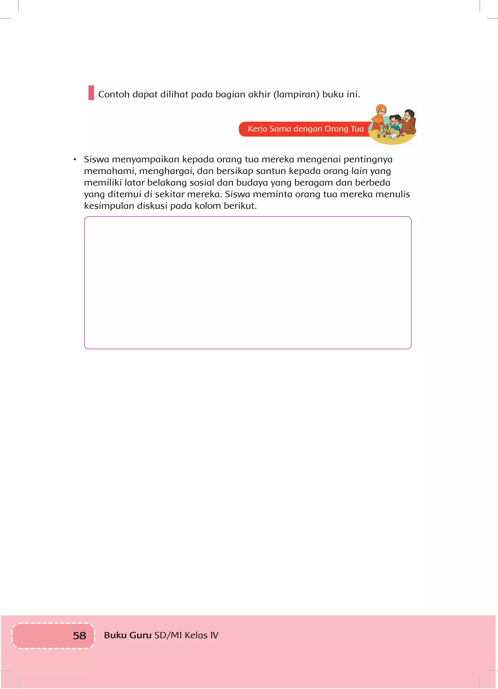 58 Buku Guru SD/MI Kelas IVI
Contoh dapat dilihat pada bagian akhir (lampiran) buku ini.
•	 Siswa menyampaikan kepada orang tua mereka mengenai pentingnya
memahami, menghargai, dan bersikap santun kepada orang lain yang
memiliki latar belakang sosial dan budaya yang beragam dan berbeda
yang ditemui di sekitar mereka. Siswa meminta orang tua mereka menulis
kesimpulan diskusi pada kolom berikut.
 