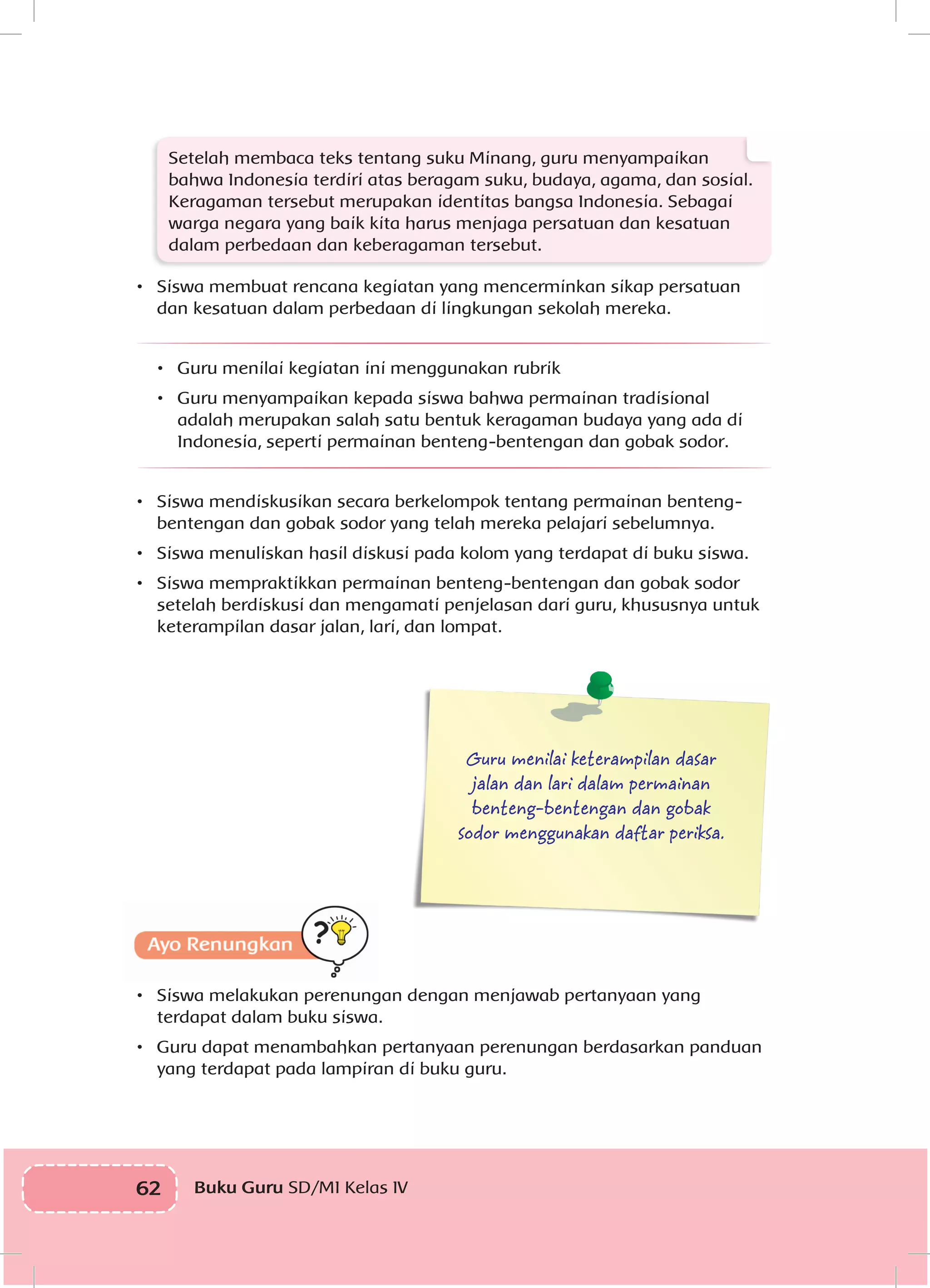 62 Buku Guru SD/MI Kelas IVI
Setelah membaca teks tentang suku Minang, guru menyampaikan
bahwa Indonesia terdiri atas beragam suku, budaya, agama, dan sosial.
Keragaman tersebut merupakan identitas bangsa Indonesia. Sebagai
warga negara yang baik kita harus menjaga persatuan dan kesatuan
dalam perbedaan dan keberagaman tersebut.
•	 Siswa membuat rencana kegiatan yang mencerminkan sikap persatuan
dan kesatuan dalam perbedaan di lingkungan sekolah mereka.
•	 Guru menilai kegiatan ini menggunakan rubrik
•	 Guru menyampaikan kepada siswa bahwa permainan tradisional
adalah merupakan salah satu bentuk keragaman budaya yang ada di
Indonesia, seperti permainan benteng-bentengan dan gobak sodor.
•	 Siswa mendiskusikan secara berkelompok tentang permainan benteng-
bentengan dan gobak sodor yang telah mereka pelajari sebelumnya.
•	 Siswa menuliskan hasil diskusi pada kolom yang terdapat di buku siswa.
•	 Siswa mempraktikkan permainan benteng-bentengan dan gobak sodor
setelah berdiskusi dan mengamati penjelasan dari guru, khususnya untuk
keterampilan dasar jalan, lari, dan lompat.
	
Guru menilai keterampilan dasar
jalan dan lari dalam permainan
benteng-bentengan dan gobak
sodor menggunakan daftar periksa.
Ayo Renungkan
•	 Siswa melakukan perenungan dengan menjawab pertanyaan yang
terdapat dalam buku siswa.
•	 Guru dapat menambahkan pertanyaan perenungan berdasarkan panduan
yang terdapat pada lampiran di buku guru.
 