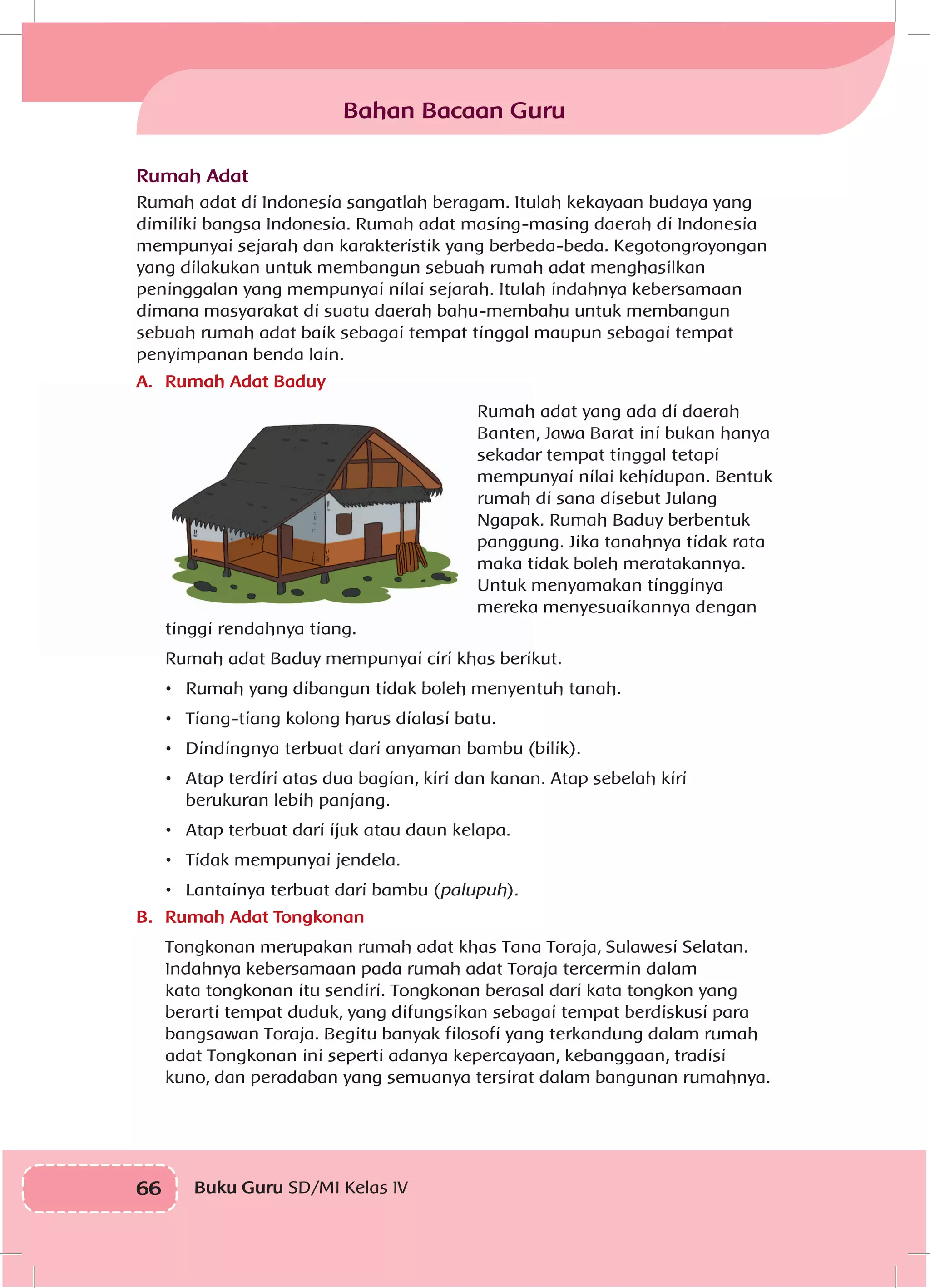 66 Buku Guru SD/MI Kelas IVI
Bahan Bacaan Guru
Rumah Adat
Rumah adat di Indonesia sangatlah beragam. Itulah kekayaan budaya yang
dimiliki bangsa Indonesia. Rumah adat masing-masing daerah di Indonesia
mempunyai sejarah dan karakteristik yang berbeda-beda. Kegotongroyongan
yang dilakukan untuk membangun sebuah rumah adat menghasilkan
peninggalan yang mempunyai nilai sejarah. Itulah indahnya kebersamaan
dimana masyarakat di suatu daerah bahu-membahu untuk membangun
sebuah rumah adat baik sebagai tempat tinggal maupun sebagai tempat
penyimpanan benda lain.
A.	 Rumah Adat Baduy
Rumah adat yang ada di daerah
Banten, Jawa Barat ini bukan hanya
sekadar tempat tinggal tetapi
mempunyai nilai kehidupan. Bentuk
rumah di sana disebut Julang
Ngapak. Rumah Baduy berbentuk
panggung. Jika tanahnya tidak rata
maka tidak boleh meratakannya.
Untuk menyamakan tingginya
mereka menyesuaikannya dengan
tinggi rendahnya tiang.
Rumah adat Baduy mempunyai ciri khas berikut.
•	 Rumah yang dibangun tidak boleh menyentuh tanah.
•	 Tiang-tiang kolong harus dialasi batu.
•	 Dindingnya terbuat dari anyaman bambu (bilik).
•	 Atap terdiri atas dua bagian, kiri dan kanan. Atap sebelah kiri
berukuran lebih panjang.
•	 Atap terbuat dari ijuk atau daun kelapa.
•	 Tidak mempunyai jendela.
•	 Lantainya terbuat dari bambu (palupuh).
B.	 Rumah Adat Tongkonan
Tongkonan merupakan rumah adat khas Tana Toraja, Sulawesi Selatan.
Indahnya kebersamaan pada rumah adat Toraja tercermin dalam
kata tongkonan itu sendiri. Tongkonan berasal dari kata tongkon yang
berarti tempat duduk, yang difungsikan sebagai tempat berdiskusi para
bangsawan Toraja. Begitu banyak filosofi yang terkandung dalam rumah
adat Tongkonan ini seperti adanya kepercayaan, kebanggaan, tradisi
kuno, dan peradaban yang semuanya tersirat dalam bangunan rumahnya.
 