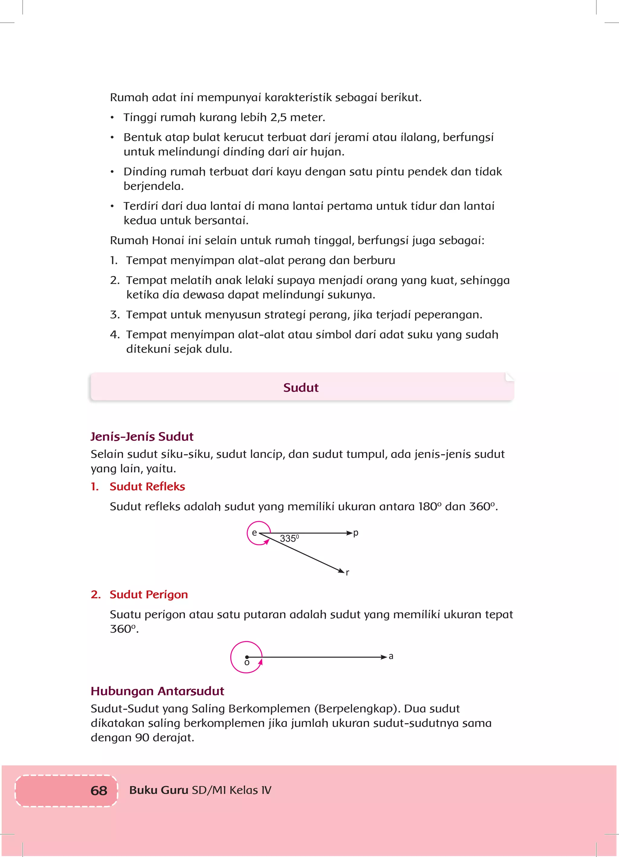 68 Buku Guru SD/MI Kelas IVI
Rumah adat ini mempunyai karakteristik sebagai berikut.
•	 Tinggi rumah kurang lebih 2,5 meter.
•	 Bentuk atap bulat kerucut terbuat dari jerami atau ilalang, berfungsi
untuk melindungi dinding dari air hujan.
•	 Dinding rumah terbuat dari kayu dengan satu pintu pendek dan tidak
berjendela.
•	 Terdiri dari dua lantai di mana lantai pertama untuk tidur dan lantai
kedua untuk bersantai.
Rumah Honai ini selain untuk rumah tinggal, berfungsi juga sebagai:
1.	 Tempat menyimpan alat-alat perang dan berburu
2.	 Tempat melatih anak lelaki supaya menjadi orang yang kuat, sehingga
ketika dia dewasa dapat melindungi sukunya.
3.	 Tempat untuk menyusun strategi perang, jika terjadi peperangan.
4.	 Tempat menyimpan alat-alat atau simbol dari adat suku yang sudah
ditekuni sejak dulu.
Sudut
Jenis-Jenis Sudut
Selain sudut siku-siku, sudut lancip, dan sudut tumpul, ada jenis-jenis sudut
yang lain, yaitu.
1.	 Sudut Refleks
	 Sudut refleks adalah sudut yang memiliki ukuran antara 180º dan 360º.
3350
e p
r
2.	 Sudut Perigon
Suatu perigon atau satu putaran adalah sudut yang memiliki ukuran tepat
360º.
a
o
Hubungan Antarsudut
Sudut-Sudut yang Saling Berkomplemen (Berpelengkap). Dua sudut
dikatakan saling berkomplemen jika jumlah ukuran sudut-sudutnya sama
dengan 90 derajat.
 