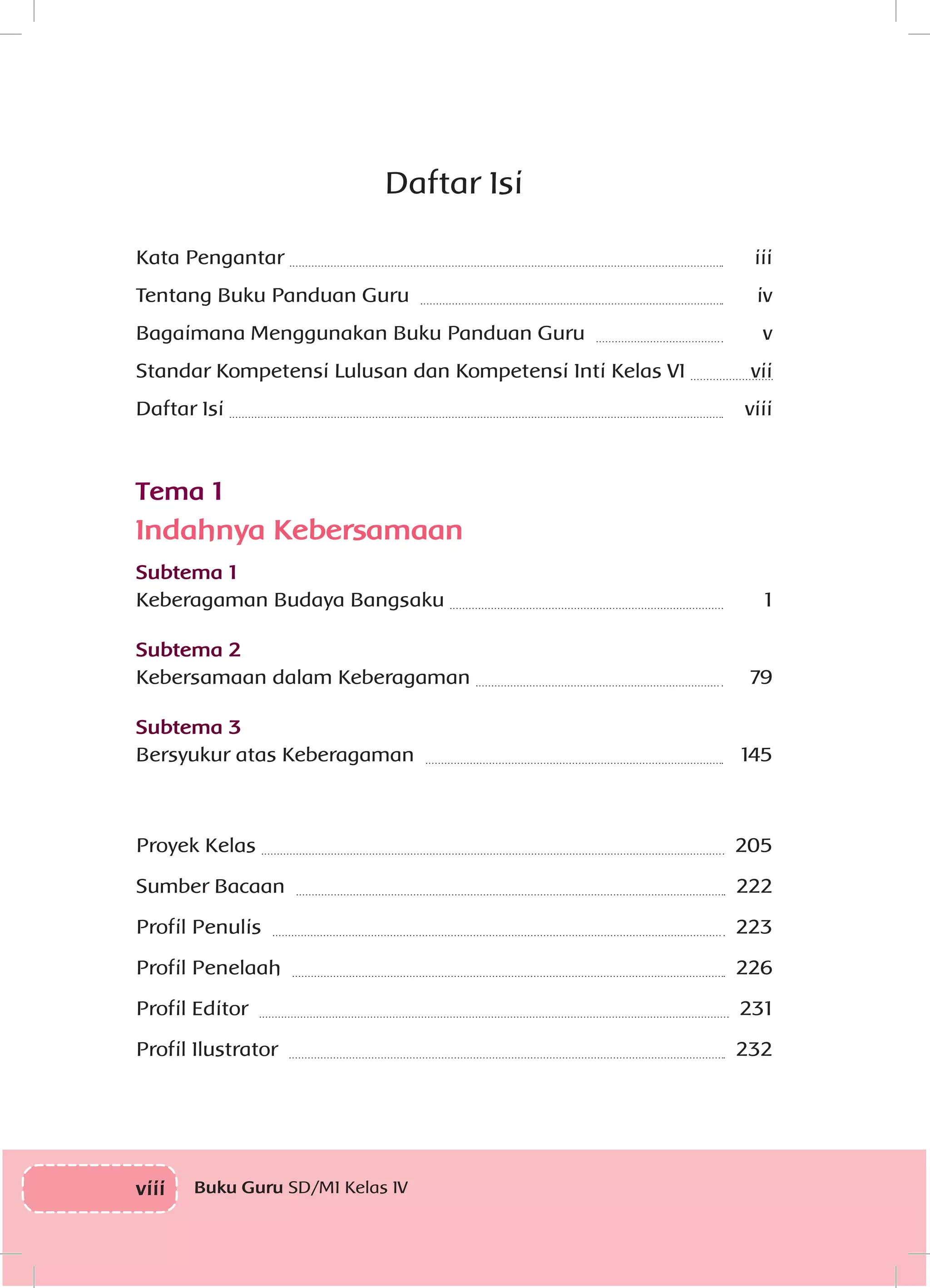 viii Buku Guru SD/MI Kelas IV
Daftar Isi
Kata Pengantar 	 iii
Tentang Buku Panduan Guru 	 iv
Bagaimana Menggunakan Buku Panduan Guru 	 v
Standar Kompetensi Lulusan dan Kompetensi Inti Kelas VI 	 vii
Daftar Isi 	 viii
Tema 1
Indahnya Kebersamaan
Subtema 1
Keberagaman Budaya Bangsaku 	 1
Subtema 2
Kebersamaan dalam Keberagaman 	 79
Subtema 3
Bersyukur atas Keberagaman 	 145
Proyek Kelas 	 205
Sumber Bacaan 	 222
Profil Penulis 	 223
Profil Penelaah 	 226
Profil Editor 	 231
Profil Ilustrator 	 232
 