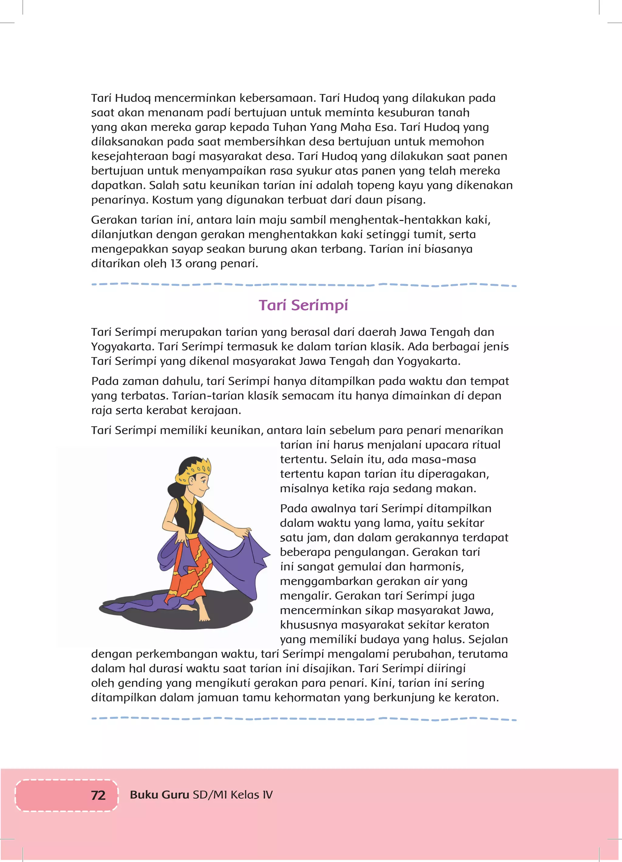 72 Buku Guru SD/MI Kelas IVI
Tari Hudoq mencerminkan kebersamaan. Tari Hudoq yang dilakukan pada
saat akan menanam padi bertujuan untuk meminta kesuburan tanah
yang akan mereka garap kepada Tuhan Yang Maha Esa. Tari Hudoq yang
dilaksanakan pada saat membersihkan desa bertujuan untuk memohon
kesejahteraan bagi masyarakat desa. Tari Hudoq yang dilakukan saat panen
bertujuan untuk menyampaikan rasa syukur atas panen yang telah mereka
dapatkan. Salah satu keunikan tarian ini adalah topeng kayu yang dikenakan
penarinya. Kostum yang digunakan terbuat dari daun pisang.
Gerakan tarian ini, antara lain maju sambil menghentak-hentakkan kaki,
dilanjutkan dengan gerakan menghentakkan kaki setinggi tumit, serta
mengepakkan sayap seakan burung akan terbang. Tarian ini biasanya
ditarikan oleh 13 orang penari.
Tari Serimpi
Tari Serimpi merupakan tarian yang berasal dari daerah Jawa Tengah dan
Yogyakarta. Tari Serimpi termasuk ke dalam tarian klasik. Ada berbagai jenis
Tari Serimpi yang dikenal masyarakat Jawa Tengah dan Yogyakarta.
Pada zaman dahulu, tari Serimpi hanya ditampilkan pada waktu dan tempat
yang terbatas. Tarian-tarian klasik semacam itu hanya dimainkan di depan
raja serta kerabat kerajaan.
Tari Serimpi memiliki keunikan, antara lain sebelum para penari menarikan
tarian ini harus menjalani upacara ritual
tertentu. Selain itu, ada masa-masa
tertentu kapan tarian itu diperagakan,
misalnya ketika raja sedang makan.
Pada awalnya tari Serimpi ditampilkan
dalam waktu yang lama, yaitu sekitar
satu jam, dan dalam gerakannya terdapat
beberapa pengulangan. Gerakan tari
ini sangat gemulai dan harmonis,
menggambarkan gerakan air yang
mengalir. Gerakan tari Serimpi juga
mencerminkan sikap masyarakat Jawa,
khususnya masyarakat sekitar keraton
yang memiliki budaya yang halus. Sejalan
dengan perkembangan waktu, tari Serimpi mengalami perubahan, terutama
dalam hal durasi waktu saat tarian ini disajikan. Tari Serimpi diiringi
oleh gending yang mengikuti gerakan para penari. Kini, tarian ini sering
ditampilkan dalam jamuan tamu kehormatan yang berkunjung ke keraton.
 