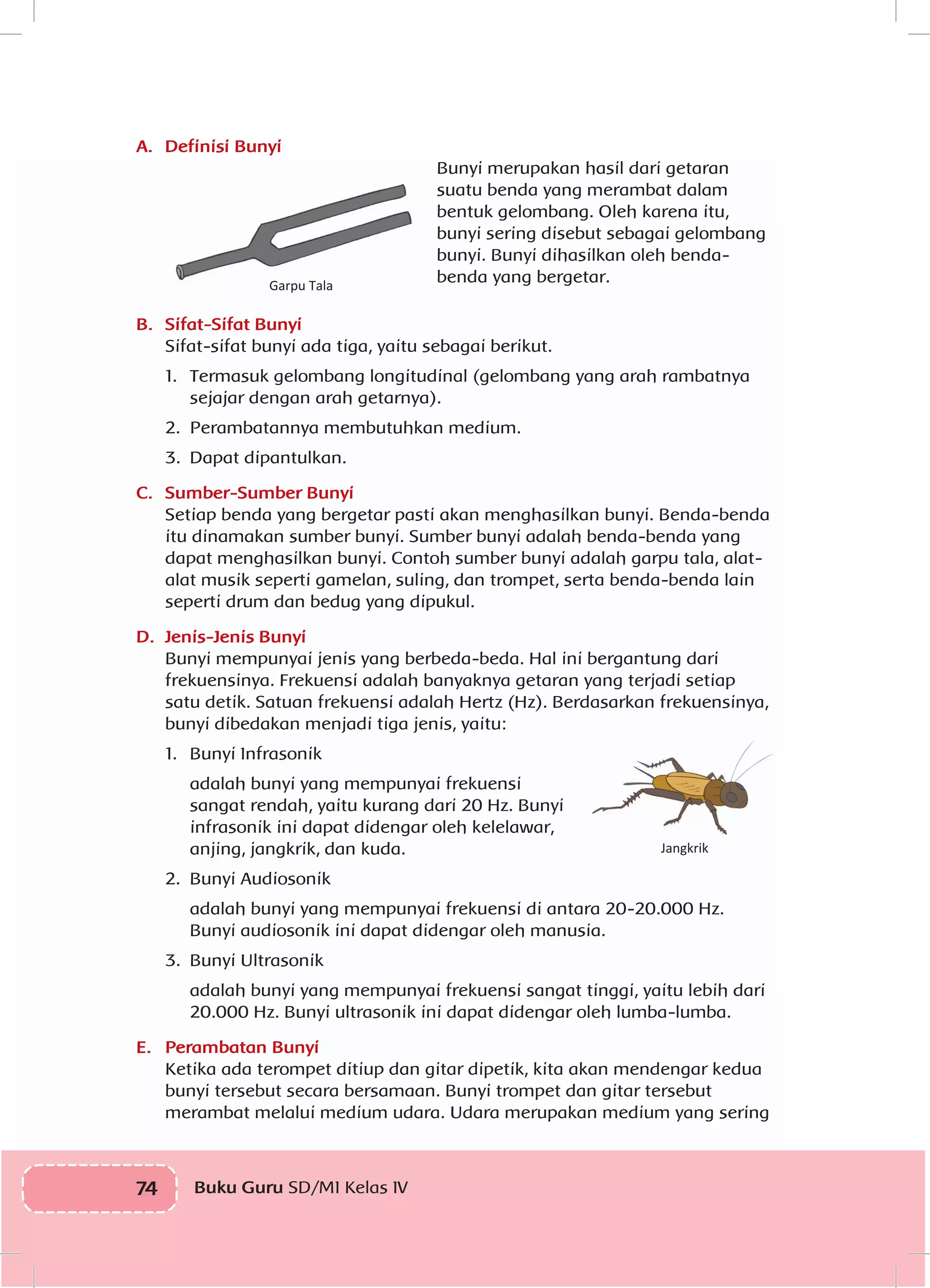 74 Buku Guru SD/MI Kelas IVI
A.	 Definisi Bunyi
Garpu Tala
Bunyi merupakan hasil dari getaran
suatu benda yang merambat dalam
bentuk gelombang. Oleh karena itu,
bunyi sering disebut sebagai gelombang
bunyi. Bunyi dihasilkan oleh benda-
benda yang bergetar.
B.	 Sifat-Sifat Bunyi
Sifat-sifat bunyi ada tiga, yaitu sebagai berikut.
1.	 Termasuk gelombang longitudinal (gelombang yang arah rambatnya
sejajar dengan arah getarnya).
2.	 Perambatannya membutuhkan medium.
3.	 Dapat dipantulkan.
C.	 Sumber-Sumber Bunyi
Setiap benda yang bergetar pasti akan menghasilkan bunyi. Benda-benda
itu dinamakan sumber bunyi. Sumber bunyi adalah benda-benda yang
dapat menghasilkan bunyi. Contoh sumber bunyi adalah garpu tala, alat-
alat musik seperti gamelan, suling, dan trompet, serta benda-benda lain
seperti drum dan bedug yang dipukul.
D.	 Jenis-Jenis Bunyi
Bunyi mempunyai jenis yang berbeda-beda. Hal ini bergantung dari
frekuensinya. Frekuensi adalah banyaknya getaran yang terjadi setiap
satu detik. Satuan frekuensi adalah Hertz (Hz). Berdasarkan frekuensinya,
bunyi dibedakan menjadi tiga jenis, yaitu:
1.	 Bunyi Infrasonik
	 adalah bunyi yang mempunyai frekuensi
sangat rendah, yaitu kurang dari 20 Hz. Bunyi
infrasonik ini dapat didengar oleh kelelawar,
anjing, jangkrik, dan kuda.
2.	 Bunyi Audiosonik
	 adalah bunyi yang mempunyai frekuensi di antara 20-20.000 Hz.
Bunyi audiosonik ini dapat didengar oleh manusia.
3.	 Bunyi Ultrasonik
	 adalah bunyi yang mempunyai frekuensi sangat tinggi, yaitu lebih dari
20.000 Hz. Bunyi ultrasonik ini dapat didengar oleh lumba-lumba.
E.	 Perambatan Bunyi
Ketika ada terompet ditiup dan gitar dipetik, kita akan mendengar kedua
bunyi tersebut secara bersamaan. Bunyi trompet dan gitar tersebut
merambat melalui medium udara. Udara merupakan medium yang sering
Jangkrik
 