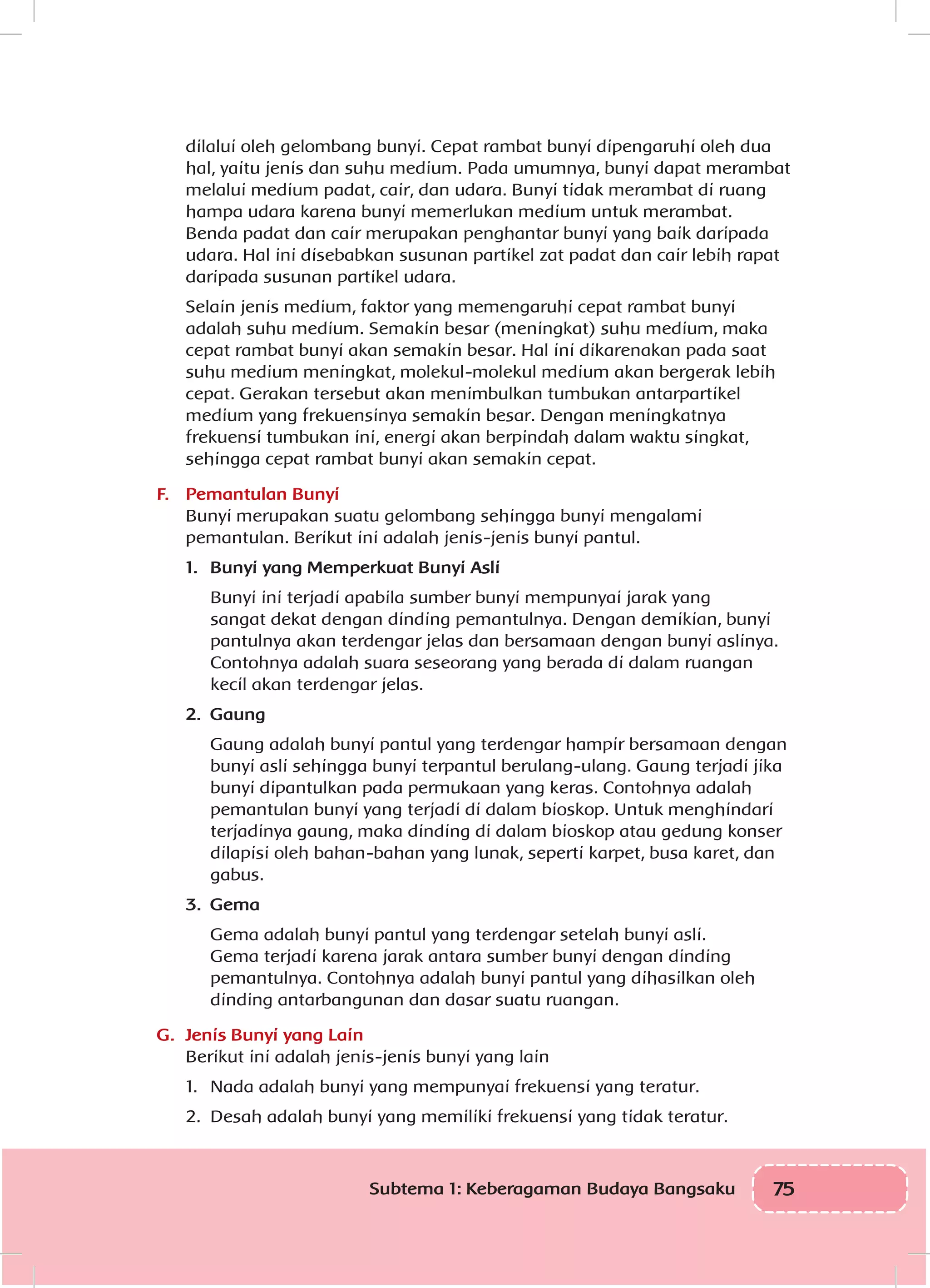 75Subtema 1: Keberagaman Budaya Bangsaku
dilalui oleh gelombang bunyi. Cepat rambat bunyi dipengaruhi oleh dua
hal, yaitu jenis dan suhu medium. Pada umumnya, bunyi dapat merambat
melalui medium padat, cair, dan udara. Bunyi tidak merambat di ruang
hampa udara karena bunyi memerlukan medium untuk merambat.
Benda padat dan cair merupakan penghantar bunyi yang baik daripada
udara. Hal ini disebabkan susunan partikel zat padat dan cair lebih rapat
daripada susunan partikel udara.
Selain jenis medium, faktor yang memengaruhi cepat rambat bunyi
adalah suhu medium. Semakin besar (meningkat) suhu medium, maka
cepat rambat bunyi akan semakin besar. Hal ini dikarenakan pada saat
suhu medium meningkat, molekul-molekul medium akan bergerak lebih
cepat. Gerakan tersebut akan menimbulkan tumbukan antarpartikel
medium yang frekuensinya semakin besar. Dengan meningkatnya
frekuensi tumbukan ini, energi akan berpindah dalam waktu singkat,
sehingga cepat rambat bunyi akan semakin cepat.
F.	 Pemantulan Bunyi
Bunyi merupakan suatu gelombang sehingga bunyi mengalami
pemantulan. Berikut ini adalah jenis-jenis bunyi pantul.
1.	 Bunyi yang Memperkuat Bunyi Asli
	 Bunyi ini terjadi apabila sumber bunyi mempunyai jarak yang
sangat dekat dengan dinding pemantulnya. Dengan demikian, bunyi
pantulnya akan terdengar jelas dan bersamaan dengan bunyi aslinya.
Contohnya adalah suara seseorang yang berada di dalam ruangan
kecil akan terdengar jelas.
2.	 Gaung
Gaung adalah bunyi pantul yang terdengar hampir bersamaan dengan
bunyi asli sehingga bunyi terpantul berulang-ulang. Gaung terjadi jika
bunyi dipantulkan pada permukaan yang keras. Contohnya adalah
pemantulan bunyi yang terjadi di dalam bioskop. Untuk menghindari
terjadinya gaung, maka dinding di dalam bioskop atau gedung konser
dilapisi oleh bahan-bahan yang lunak, seperti karpet, busa karet, dan
gabus.
3.	 Gema
Gema adalah bunyi pantul yang terdengar setelah bunyi asli.
Gema terjadi karena jarak antara sumber bunyi dengan dinding
pemantulnya. Contohnya adalah bunyi pantul yang dihasilkan oleh
dinding antarbangunan dan dasar suatu ruangan.
G.	 Jenis Bunyi yang Lain
Berikut ini adalah jenis-jenis bunyi yang lain
1.	 Nada adalah bunyi yang mempunyai frekuensi yang teratur.
2.	 Desah adalah bunyi yang memiliki frekuensi yang tidak teratur.
 