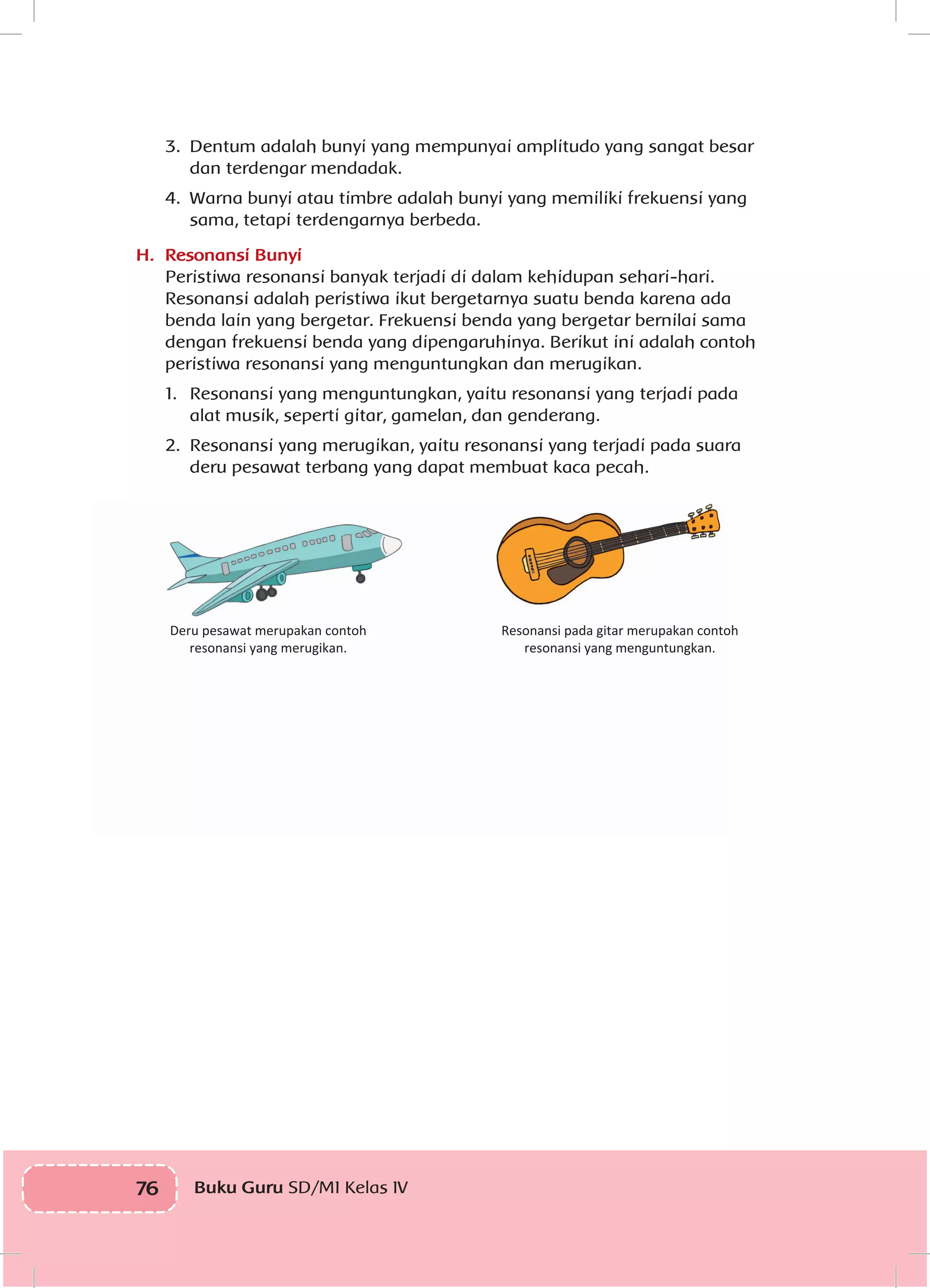 76 Buku Guru SD/MI Kelas IVI
3.	 Dentum adalah bunyi yang mempunyai amplitudo yang sangat besar
dan terdengar mendadak.
4.	 Warna bunyi atau timbre adalah bunyi yang memiliki frekuensi yang
sama, tetapi terdengarnya berbeda.
H.	 Resonansi Bunyi
Peristiwa resonansi banyak terjadi di dalam kehidupan sehari-hari.
Resonansi adalah peristiwa ikut bergetarnya suatu benda karena ada
benda lain yang bergetar. Frekuensi benda yang bergetar bernilai sama
dengan frekuensi benda yang dipengaruhinya. Berikut ini adalah contoh
peristiwa resonansi yang menguntungkan dan merugikan.
1.	 Resonansi yang menguntungkan, yaitu resonansi yang terjadi pada
alat musik, seperti gitar, gamelan, dan genderang.
2.	 Resonansi yang merugikan, yaitu resonansi yang terjadi pada suara
deru pesawat terbang yang dapat membuat kaca pecah.
Deru pesawat merupakan contoh
resonansi yang merugikan.
Resonansi pada gitar merupakan contoh
resonansi yang menguntungkan.
 