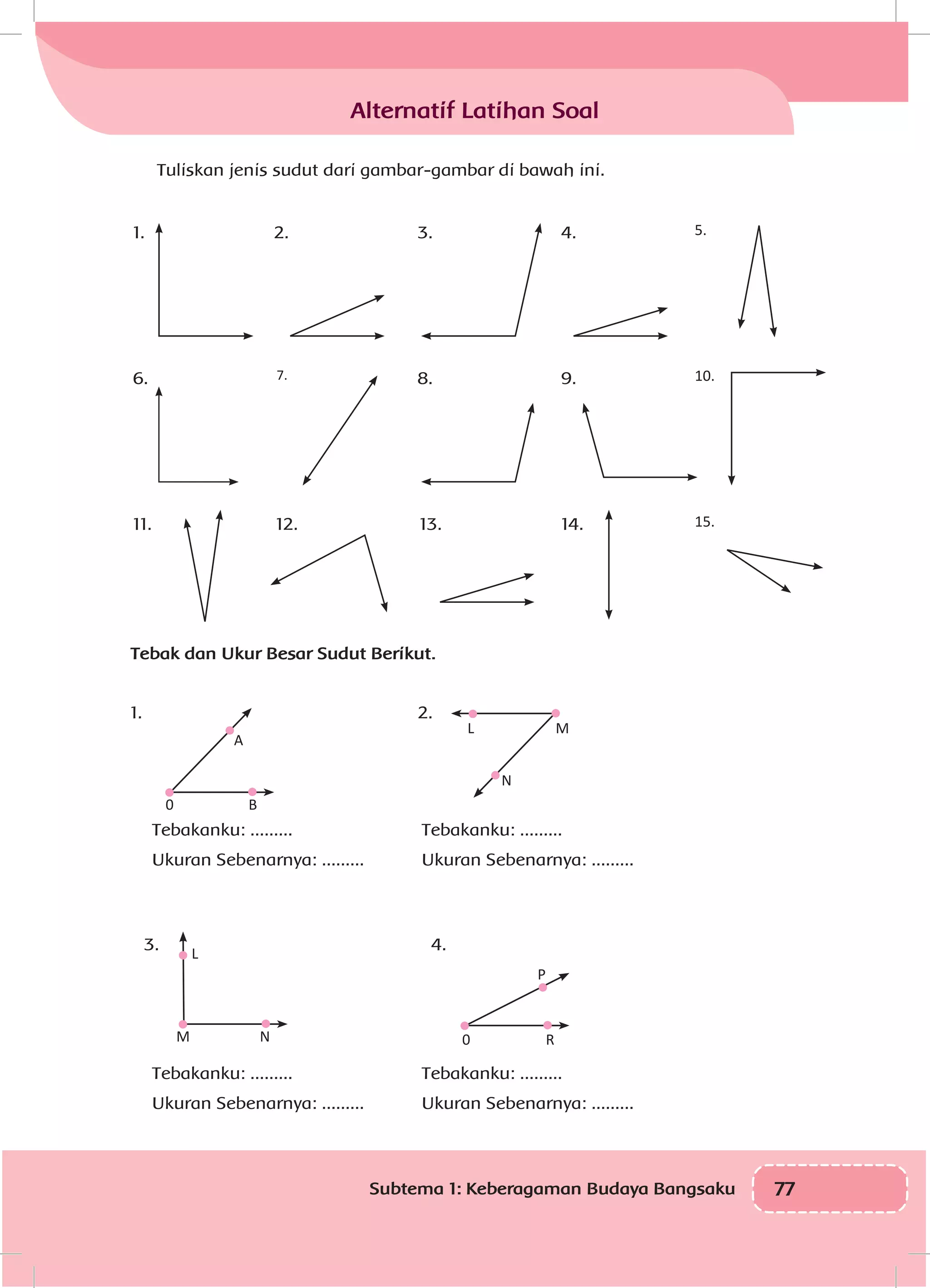 77Subtema 1: Keberagaman Budaya Bangsaku
Tuliskan jenis sudut dari gambar-gambar di bawah ini.
1.
6.
11. 12. 13. 14. 15.
2.
7.
3.
8.
4.
9.
5.
10.
Tebak dan Ukur Besar Sudut Berikut.
1. 2.
Tebakanku: .........
Ukuran Sebenarnya: .........
0 B
A
N
ML
3. 4.
M
L
N R0
P
Alternatif Latihan Soal
Tebakanku: .........
Ukuran Sebenarnya: .........
Tebakanku: .........
Ukuran Sebenarnya: .........
Tebakanku: .........
Ukuran Sebenarnya: .........
 