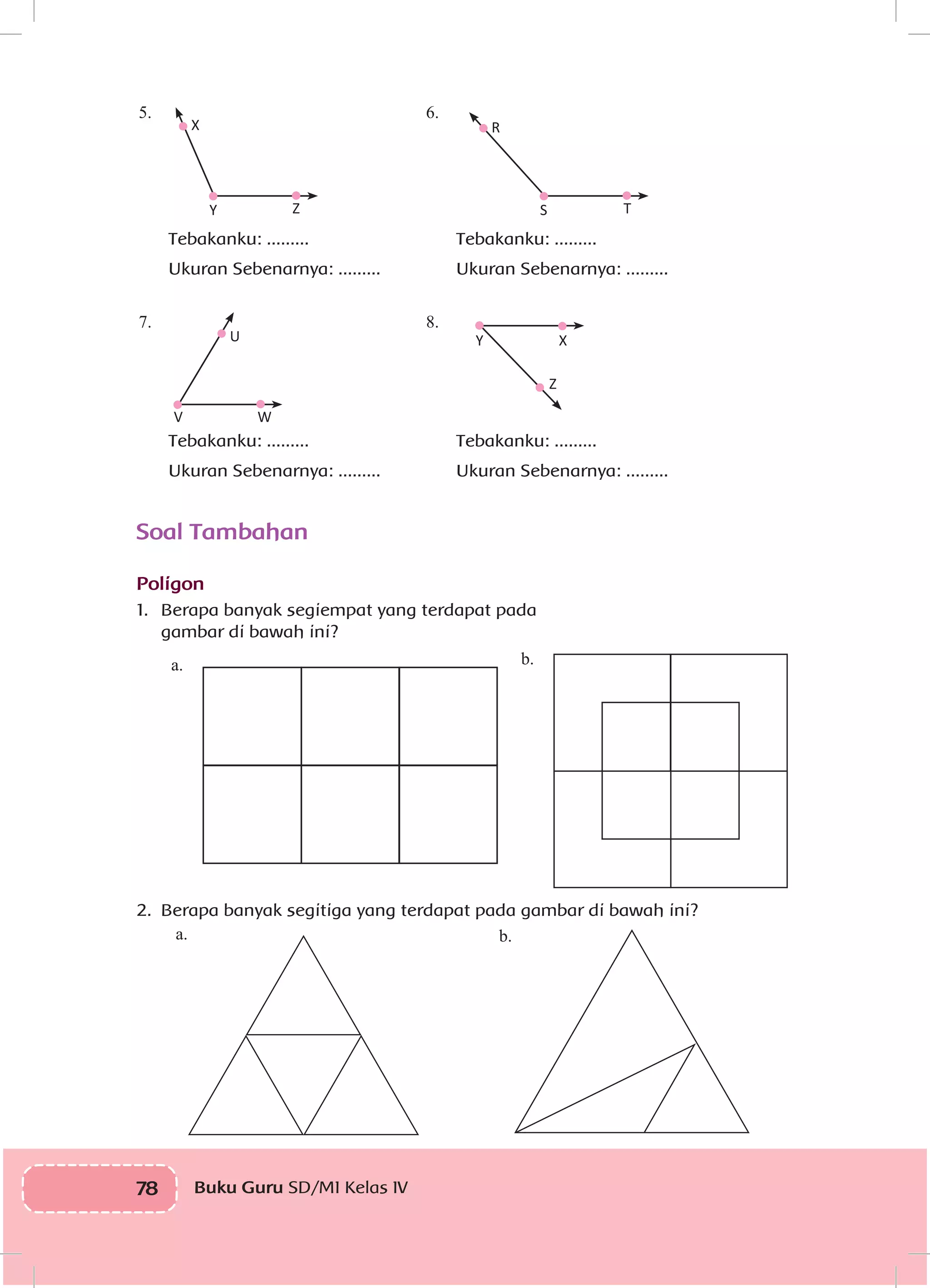 78 Buku Guru SD/MI Kelas IVI
5.
7.
6.
8.
V W
U
Z
Y S
X R
Z T
XY
Soal Tambahan
Poligon
1.	 	Berapa banyak segiempat yang terdapat pada
gambar di bawah ini?
2.	 Berapa banyak segitiga yang terdapat pada gambar di bawah ini?
b.
b.a.
a.
Tebakanku: .........
Ukuran Sebenarnya: .........
Tebakanku: .........
Ukuran Sebenarnya: .........
Tebakanku: .........
Ukuran Sebenarnya: .........
Tebakanku: .........
Ukuran Sebenarnya: .........
 