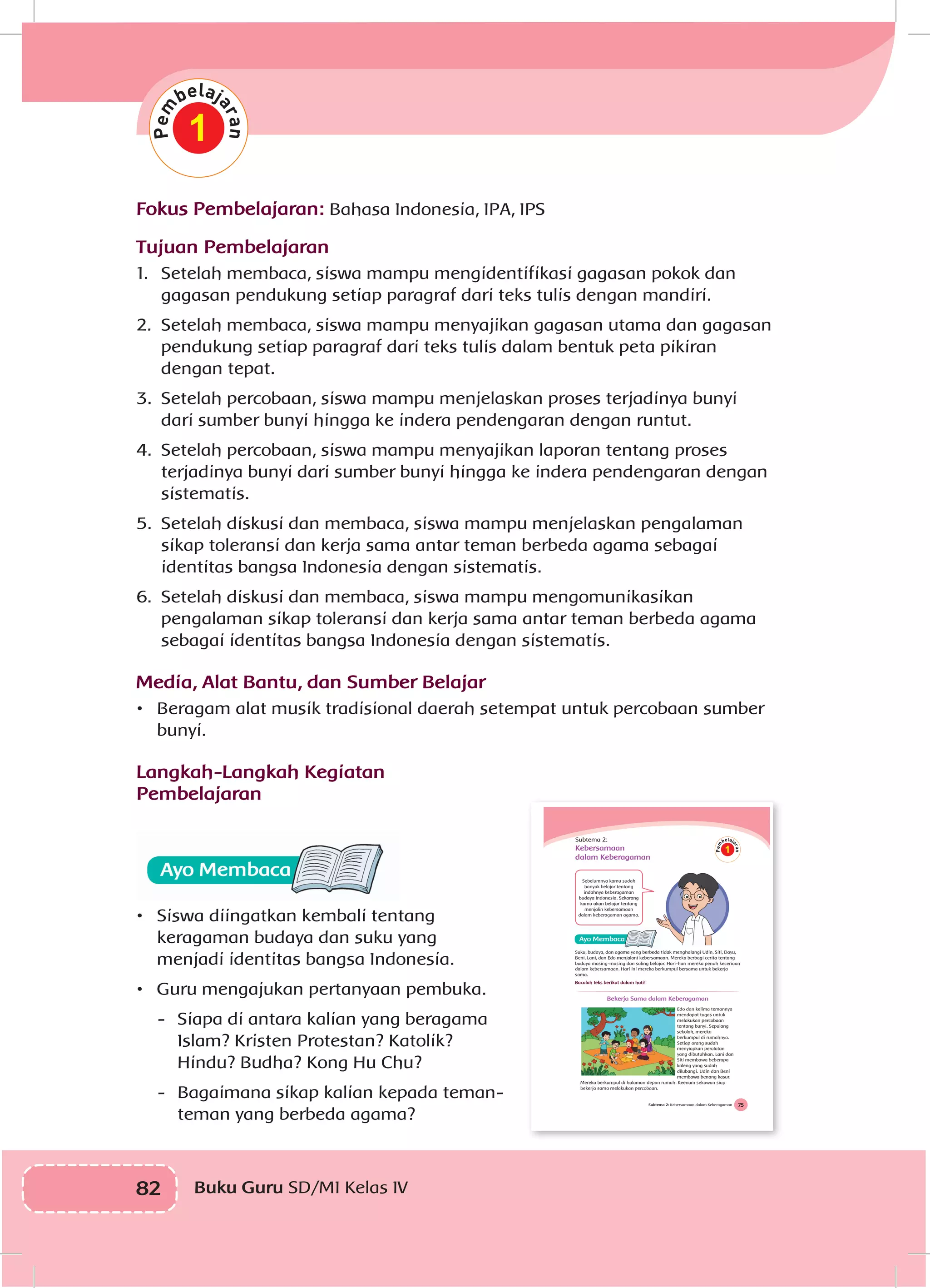 82 Buku Guru SD/MI Kelas IV
Fokus Pembelajaran: Bahasa Indonesia, IPA, IPS
Tujuan Pembelajaran
1.	 Setelah membaca, siswa mampu mengidentifikasi gagasan pokok dan
gagasan pendukung setiap paragraf dari teks tulis dengan mandiri.
2.	 Setelah membaca, siswa mampu menyajikan gagasan utama dan gagasan
pendukung setiap paragraf dari teks tulis dalam bentuk peta pikiran
dengan tepat.
3.	 Setelah percobaan, siswa mampu menjelaskan proses terjadinya bunyi
dari sumber bunyi hingga ke indera pendengaran dengan runtut.
4.	 Setelah percobaan, siswa mampu menyajikan laporan tentang proses
terjadinya bunyi dari sumber bunyi hingga ke indera pendengaran dengan
sistematis.
5.	 Setelah diskusi dan membaca, siswa mampu menjelaskan pengalaman
sikap toleransi dan kerja sama antar teman berbeda agama sebagai
identitas bangsa Indonesia dengan sistematis.
6.	 Setelah diskusi dan membaca, siswa mampu mengomunikasikan
pengalaman sikap toleransi dan kerja sama antar teman berbeda agama
sebagai identitas bangsa Indonesia dengan sistematis.
Media, Alat Bantu, dan Sumber Belajar
•	 Beragam alat musik tradisional daerah setempat untuk percobaan sumber
bunyi.
Langkah-Langkah Kegiatan
Pembelajaran
•	 Siswa diingatkan kembali tentang
keragaman budaya dan suku yang
menjadi identitas bangsa Indonesia.
•	 Guru mengajukan pertanyaan pembuka.
-	 Siapa di antara kalian yang beragama
Islam? Kristen Protestan? Katolik?
Hindu? Budha? Kong Hu Chu?
-	 Bagaimana sikap kalian kepada teman-
teman yang berbeda agama?
1
75Subtema 2: Kebersamaan dalam Keberagaman
Subtema 2:
Kebersamaan
dalam Keberagaman
Sebelumnya kamu sudah
banyak belajar tentang
indahnya keberagaman
budaya Indonesia. Sekarang
kamu akan belajar tentang
menjalin kebersamaan
dalam keberagaman agama.
Suku, budaya, dan agama yang berbeda tidak menghalangi Udin, Siti, Dayu,
Beni, Lani, dan Edo menjalani kebersamaan. Mereka berbagi cerita tentang
budaya masing-masing dan saling belajar. Hari-hari mereka penuh keceriaan
dalam kebersamaan. Hari ini mereka berkumpul bersama untuk bekerja
sama.
Bacalah teks berikut dalam hati!
Bekerja Sama dalam Keberagaman
Edo dan kelima temannya
mendapat tugas untuk
melakukan percobaan
tentang bunyi. Sepulang
sekolah, mereka
berkumpul di rumahnya.
Setiap orang sudah
menyiapkan peralatan
yang dibutuhkan. Lani dan
Siti membawa beberapa
kaleng yang sudah
dilubangi. Udin dan Beni
membawa benang kasur.
Mereka berkumpul di halaman depan rumah. Keenam sekawan siap
bekerja sama melakukan percobaan.
1
 