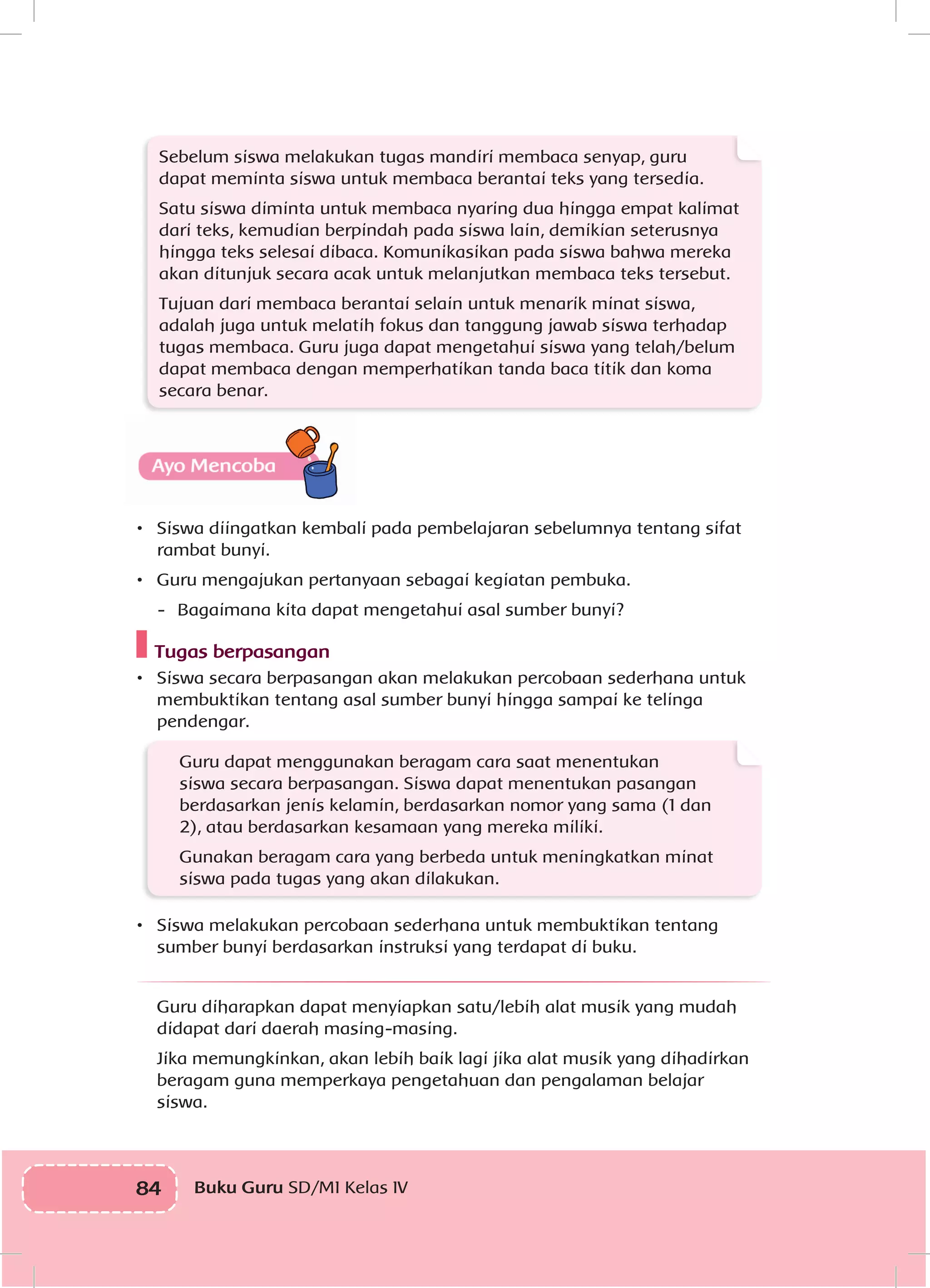 84 Buku Guru SD/MI Kelas IV
Sebelum siswa melakukan tugas mandiri membaca senyap, guru
dapat meminta siswa untuk membaca berantai teks yang tersedia.
Satu siswa diminta untuk membaca nyaring dua hingga empat kalimat
dari teks, kemudian berpindah pada siswa lain, demikian seterusnya
hingga teks selesai dibaca. Komunikasikan pada siswa bahwa mereka
akan ditunjuk secara acak untuk melanjutkan membaca teks tersebut.
Tujuan dari membaca berantai selain untuk menarik minat siswa,
adalah juga untuk melatih fokus dan tanggung jawab siswa terhadap
tugas membaca. Guru juga dapat mengetahui siswa yang telah/belum
dapat membaca dengan memperhatikan tanda baca titik dan koma
secara benar.
•	 Siswa diingatkan kembali pada pembelajaran sebelumnya tentang sifat
rambat bunyi.
•	 Guru mengajukan pertanyaan sebagai kegiatan pembuka.
-	 Bagaimana kita dapat mengetahui asal sumber bunyi?
Tugas berpasangan
•	 	Siswa secara berpasangan akan melakukan percobaan sederhana untuk
membuktikan tentang asal sumber bunyi hingga sampai ke telinga
pendengar.
Guru dapat menggunakan beragam cara saat menentukan
siswa secara berpasangan. Siswa dapat menentukan pasangan
berdasarkan jenis kelamin, berdasarkan nomor yang sama (1 dan
2), atau berdasarkan kesamaan yang mereka miliki.
Gunakan beragam cara yang berbeda untuk meningkatkan minat
siswa pada tugas yang akan dilakukan.
•	 Siswa melakukan percobaan sederhana untuk membuktikan tentang
sumber bunyi berdasarkan instruksi yang terdapat di buku.
Guru diharapkan dapat menyiapkan satu/lebih alat musik yang mudah
didapat dari daerah masing-masing.
Jika memungkinkan, akan lebih baik lagi jika alat musik yang dihadirkan
beragam guna memperkaya pengetahuan dan pengalaman belajar
siswa.
 