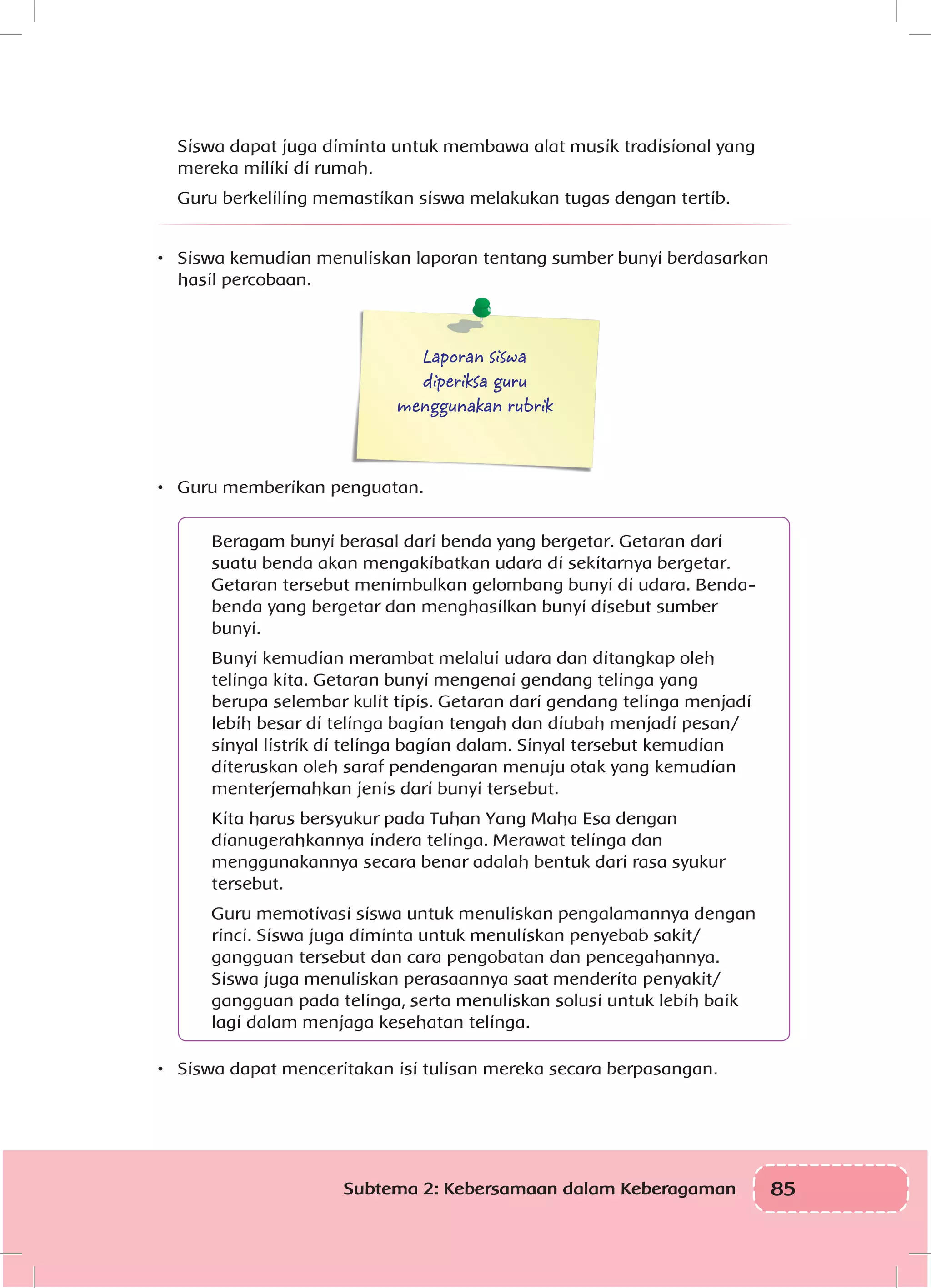 85Subtema 2: Kebersamaan dalam Keberagaman
Siswa dapat juga diminta untuk membawa alat musik tradisional yang
mereka miliki di rumah.
Guru berkeliling memastikan siswa melakukan tugas dengan tertib.
•	 Siswa kemudian menuliskan laporan tentang sumber bunyi berdasarkan
hasil percobaan.
Laporan siswa
diperiksa guru
menggunakan rubrik
•	 Guru memberikan penguatan.
	
Beragam bunyi berasal dari benda yang bergetar. Getaran dari
suatu benda akan mengakibatkan udara di sekitarnya bergetar.
Getaran tersebut menimbulkan gelombang bunyi di udara. Benda-
benda yang bergetar dan menghasilkan bunyi disebut sumber
bunyi.
Bunyi kemudian merambat melalui udara dan ditangkap oleh
telinga kita. Getaran bunyi mengenai gendang telinga yang
berupa selembar kulit tipis. Getaran dari gendang telinga menjadi
lebih besar di telinga bagian tengah dan diubah menjadi pesan/
sinyal listrik di telinga bagian dalam. Sinyal tersebut kemudian
diteruskan oleh saraf pendengaran menuju otak yang kemudian
menterjemahkan jenis dari bunyi tersebut.
Kita harus bersyukur pada Tuhan Yang Maha Esa dengan
dianugerahkannya indera telinga. Merawat telinga dan
menggunakannya secara benar adalah bentuk dari rasa syukur
tersebut.
Guru memotivasi siswa untuk menuliskan pengalamannya dengan
rinci. Siswa juga diminta untuk menuliskan penyebab sakit/
gangguan tersebut dan cara pengobatan dan pencegahannya.
Siswa juga menuliskan perasaannya saat menderita penyakit/
gangguan pada telinga, serta menuliskan solusi untuk lebih baik
lagi dalam menjaga kesehatan telinga.
•	 Siswa dapat menceritakan isi tulisan mereka secara berpasangan.
 