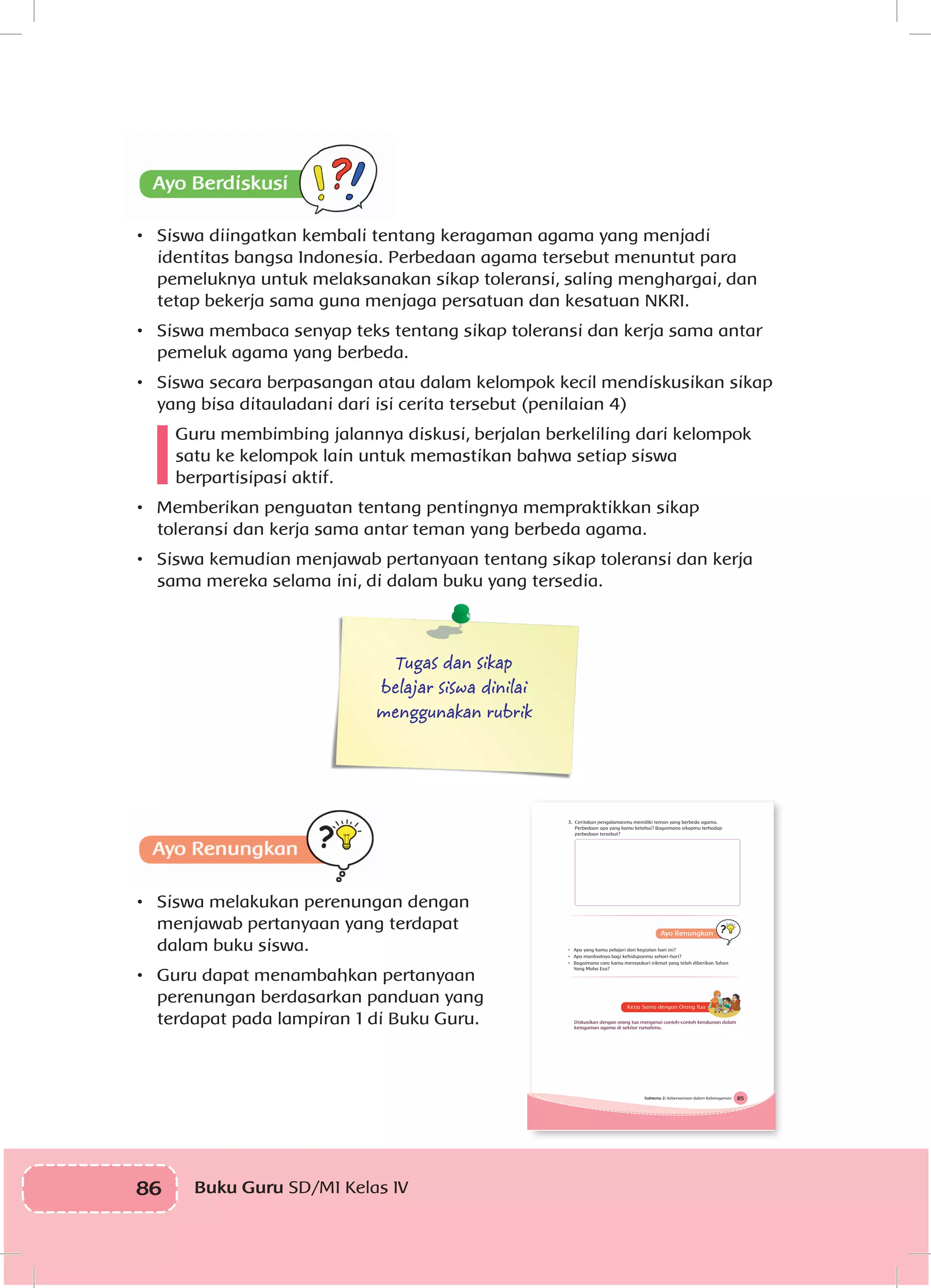 86 Buku Guru SD/MI Kelas IV
•	 Siswa diingatkan kembali tentang keragaman agama yang menjadi
identitas bangsa Indonesia. Perbedaan agama tersebut menuntut para
pemeluknya untuk melaksanakan sikap toleransi, saling menghargai, dan
tetap bekerja sama guna menjaga persatuan dan kesatuan NKRI.
•	 Siswa membaca senyap teks tentang sikap toleransi dan kerja sama antar
pemeluk agama yang berbeda.
•	 Siswa secara berpasangan atau dalam kelompok kecil mendiskusikan sikap
yang bisa ditauladani dari isi cerita tersebut (penilaian 4)
Guru membimbing jalannya diskusi, berjalan berkeliling dari kelompok
satu ke kelompok lain untuk memastikan bahwa setiap siswa
berpartisipasi aktif.
•	 Memberikan penguatan tentang pentingnya mempraktikkan sikap
toleransi dan kerja sama antar teman yang berbeda agama.
•	 Siswa kemudian menjawab pertanyaan tentang sikap toleransi dan kerja
sama mereka selama ini, di dalam buku yang tersedia.
Tugas dan sikap
belajar siswa dinilai
menggunakan rubrik
•	 Siswa melakukan perenungan dengan
menjawab pertanyaan yang terdapat
dalam buku siswa.
•	 Guru dapat menambahkan pertanyaan
perenungan berdasarkan panduan yang
terdapat pada lampiran 1 di Buku Guru.
85Subtema 2: Kebersamaan dalam Keberagaman
3. Ceritakan pengalamanmu memiliki teman yang berbeda agama.
Perbedaan apa yang kamu ketahui? Bagaimana sikapmu terhadap
perbedaan tersebut?
• Apa yang kamu pelajari dari kegiatan hari ini?
• Apa manfaatnya bagi kehidupanmu sehari-hari?
• Bagaimana cara kamu mensyukuri nikmat yang telah diberikan Tuhan
Yang Maha Esa?
Diskusikan dengan orang tua mengenai contoh-contoh kerukunan dalam
keragaman agama di sekitar rumahmu.
 