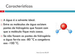 Características
10




    A água é o solvente ideal.
    Entre as moléculas de água existem
     pontes de hidrogénio que fazem com
     que a molécula fique mais coesa.
    Se não fossem as pontes de hidrogénio
     a água fervia aos -80 °C e congelava
     aos -100 °C.

                               Nuno Correia 08/09
 