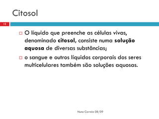 Citosol
12


         O líquido que preenche as células vivas,
          denominado citosol, consiste numa solução
          aquosa de diversas substâncias;
         o sangue e outros líquidos corporais dos seres
          multicelulares também são soluções aquosas.




                              Nuno Correia 08/09
 