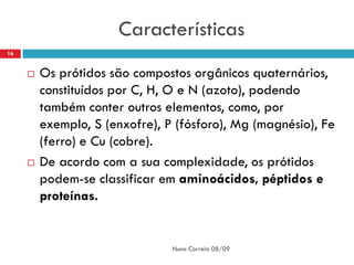 Características
16


        Os prótidos são compostos orgânicos quaternários,
         constituídos por C, H, O e N (azoto), podendo
         também conter outros elementos, como, por
         exemplo, S (enxofre), P (fósforo), Mg (magnésio), Fe
         (ferro) e Cu (cobre).
        De acordo com a sua complexidade, os prótidos
         podem-se classificar em aminoácidos, péptidos e
         proteínas.


                                Nuno Correia 08/09
 